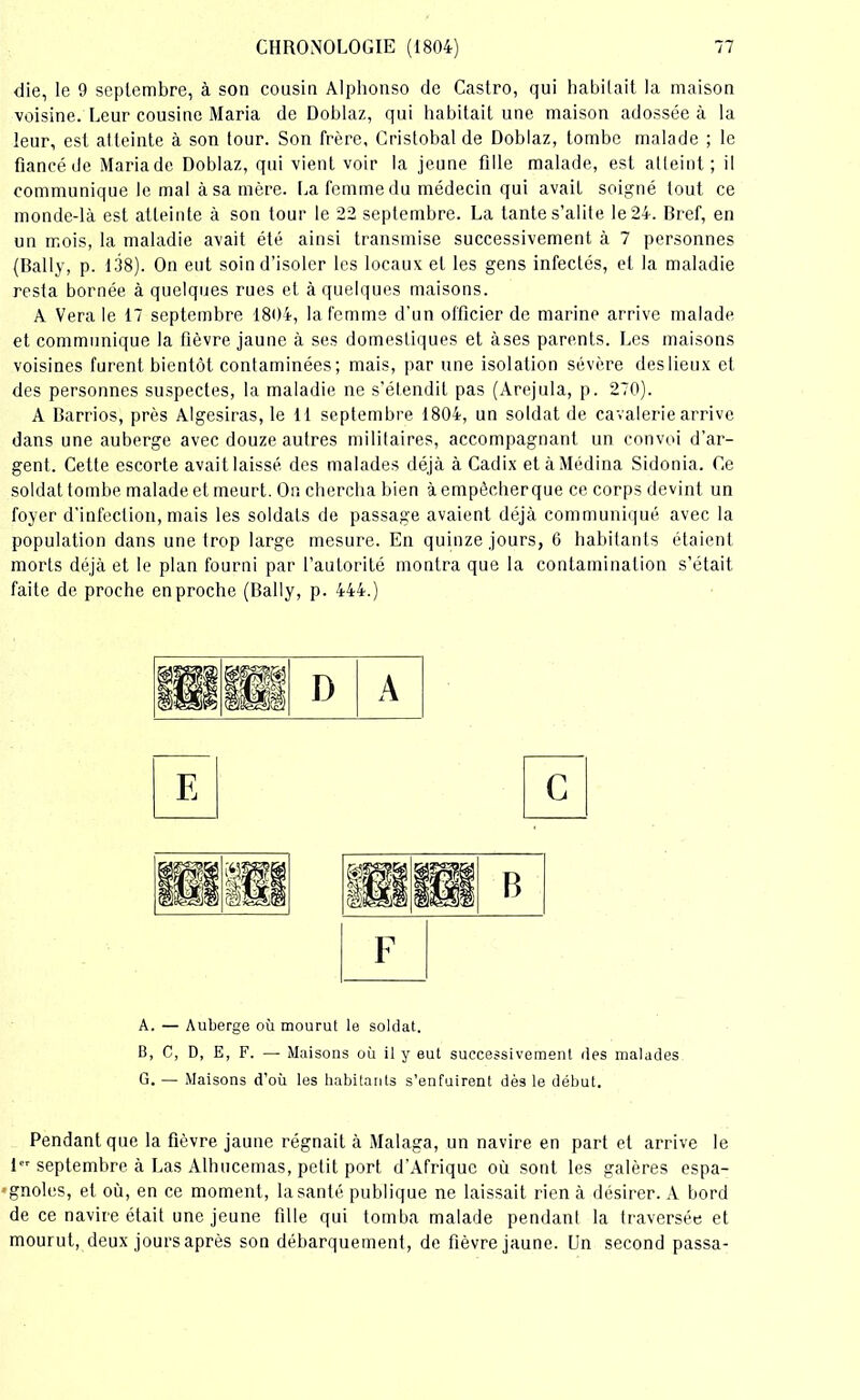 die, le 9 septembre, à son cousin Alphonso de Castro, qui habitait la maison voisine. Leur cousine Maria de Doblaz, qui habitait une maison adossée à la leur, est atteinte à son tour. Son frère, Cristobal de Doblaz, tombe malade ; le fiancé de Mariade Doblaz, qui vient voir la jeune fille malade, est atteint; il communique le mal à sa mère. La femme du médecin qui avait soigné tout ce monde-là est atteinte à son tour le 22 septembre. La tante s’alite le 24. Bref, en un mois, la maladie avait été ainsi transmise successivement à 7 personnes (Bally, p. 138). On eut soin d’isoler les locaux et les gens infectés, et la maladie resta bornée à quelques rues et à quelques maisons. A Vera le 17 septembre 1804, la femme d’un officier de marine arrive malade et communique la fièvre jaune à ses domestiques et à ses parents. Les maisons voisines furent bientôt contaminées ; mais, par une isolation sévère deslieux et des personnes suspectes, la maladie ne s’étendit pas (Arejula, p. 270). A Barrios, près Algesiras, le 11 septembre 1804, un soldat de cavalerie arrive dans une auberge avec douze autres militaires, accompagnant un convoi d’ar- gent. Cette escorte avait laissé des malades déjà à Cadix et à Médina Sidonia. Ce soldat tombe malade et meurt. On chercha bien à empêcher que ce corps devint un foyer d’infection, mais les soldats de passage avaient déjà communiqué avec la population dans une trop large mesure. En quinze jours, 6 habitants étaient morts déjà et le plan fourni par l’autorité montra que la contamination s’était faite de proche en proche (Bally, p. 444.) A. — Auberge où mourut le soldat. B, C, D, E, F. — Maisons où il y eut successivement des malades G. — Maisons d’où les habitants s’enfuirent dès le début. Pendant que la fièvre jaune régnait à Malaga, un navire en part et arrive le 1er septembre à Las Alhucemas, petit port d’Afrique où sont les galères espa- •gnoles, et où, en ce moment, la santé publique ne laissait rien à désirer. A bord de ce navire était une jeune fille qui tomba malade pendant la traversée et mourut, deux jours après son débarquement, de fièvre jaune. Un second passa-