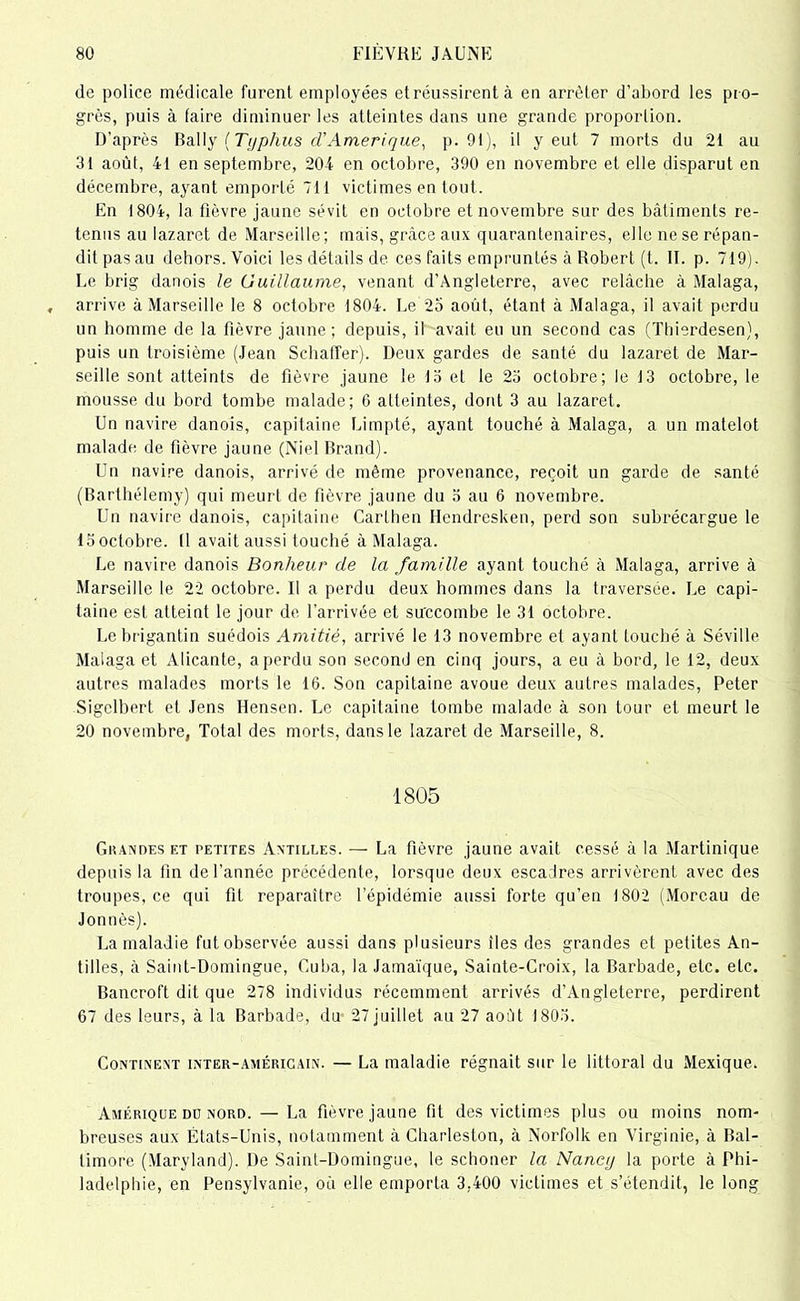 de police médicale furent employées et réussirent à en arrêter d’abord les pro- grès, puis à faire diminuer les atteintes dans une grande proportion. D'après Bally (Typhus cl’Amérique, p. 91), il y eut 7 morts du 21 au 31 août, 41 en septembre, 204 en octobre, 390 en novembre et elle disparut en décembre, ayant emporté 711 victimes en tout. En 1804, la fièvre jaune sévit en octobre et novembre sur des bâtiments re- tenus au lazaret de Marseille; mais, grâce aux quaranfenaires, elle ne se répan- dit pas au dehors. Voici les détails de ces faits empruntés à Robert (t. II. p. 719). Le brig danois le Guillaume, venant d’Angleterre, avec relâche à Malaga, arrive à Marseille le 8 octobre 1804. Ee 25 août, étant à Malaga, il avait perdu un homme de la fièvre jaune; depuis, il avait eu un second cas (Thierdesen), puis un troisième (Jean Schaffer). Deux gardes de santé du lazaret de Mar- seille sont atteints de fièvre jaune le 13 et le 23 octobre; le 13 octobre, le mousse du bord tombe malade; 6 atteintes, dont 3 au lazaret. Un navire danois, capitaine Limpté, ayant touché à Malaga, a un matelot malade de fièvre jaune (Niel Brand). Un navire danois, arrivé de même provenance, reçoit un garde de santé (Barthélemy) qui meurt de fièvre jaune du 3 au 6 novembre. Un navire danois, capitaine Carthen Hendresken, perd son subrécargue le 13 octobre. (1 avait aussi touché à Malaga. Le navire danois Bonheur de la famille ayant touché à Malaga, arrive à Marseille le 22 octobre. Il a perdu deux hommes dans la traversée. Le capi- taine est atteint le jour de l’arrivée et succombe le 31 octobre. Lebrigantin suédois Amitié, arrivé le 13 novembre et ayant touché à Séville Malaga et Alicante, a perdu son second en cinq jours, a eu à bord, le 12, deux autres malades morts le 16. Son capitaine avoue deux autres malades, Peter Sigelbert et Jens Hensen. Le capitaine tombe malade à son tour et meurt le 20 novembre, Total des morts, dans le lazaret de Marseille, 8. 1805 Grandes et petites Antilles. — La fièvre jaune avait cessé à la Martinique depuis la fin de l’année précédente, lorsque deux escadres arrivèrent avec des troupes, ce qui fit reparaître l’épidémie aussi forte qu’en 1802 (Moreau de Jontiès). La maladie futobservée aussi dans plusieurs îles des grandes et petites An- tilles, à Saint-Domingue, Cuba, la Jamaïque, Sainte-Croix, la Barbade, etc. etc. Bancroft dit que 278 individus récemment arrivés d’Angleterre, perdirent 67 des leurs, à la Barbade, du 27 juillet au 27 août 1803. Continent inter-américain. — La maladie régnait sur le littoral du Mexique. Amérique du nord. — La fièvre jaune fit des victimes plus ou moins nom- breuses aux États-Unis, notamment à Charleston, à Norfolk en Virginie, à Bal- timore (Maryland). De Saint-Domingue, le schoner la Nancy la porte à Phi- ladelphie, en Pensylvanie, où elle emporta 3,400 victimes et s’étendit, le long