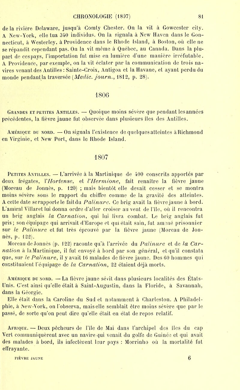 de la rivière Delaware, jusqu’à Comty Chester. Ou la vit à Gowcester city. A New-York, elle tua 340 individus. On la signala à New Haven dans le Gon- necticut, à Westerley. à Providence dans le Riiode Island, à Boston, où elle ne se répandit cependant pas. On la vit même à Québec, au Canada. Dans la plu- part de cespays, l’importation fut mise en lumière d’une manière irréfutable. A Providence, par exemple, on la vit éclater par la communication de trois na- vires venant des Antilles : Sainte-Croix, Antigoa et la Havane, et ayant perdu du monde pendant la traversée [Meclie. journ., 1812, p. 28). 1806 Grandes et petites Antilles. — Quoique moins sévère que pendant lesannées précédentes, la lièvre jaune fut observée dans plusieurs îles des Antilles. Amérique du nord. — On signala l’existence de quelquesatteintes àRichmond en Virginie, et New Port, dans le Rhode Island. 1807 Petites Antilles. — L’arrivée à la Martinique de 400 conscrits apportés par deux frégates, 1 ’Hortense, et l’Hermione, fait renaître la fièvre jaune (Moreau de Jonnès, p. 120) ; mais bientôt elle devait cesser et se montra moins sévère sous le rapport du chiffre comme de la gravité des atteintes. A cette date serapporte le fait du Palinure. Ce brig avait la fièvre jaune à bord. L'amiral Villaret lui donna ordre d’aller croiser au vent de file, où il rencontra un brig anglais la Carnation, qui lui livra combat. Le brig anglais fut pris ; son équipage qui arrivait d’Europe et qui était sain, fut amené prisonnier sur le Palinure et fut très éprouvé par la fièvre jaune (Moreau de Jon- nès, p. 122). Moreau de Jonnès (p. 122) raconte qu'à l’arrivée du Palinure et de la Car- nation à laMartinique, il fut envoyé à bord par son général, et qu’il constata que, sur le Palinure, il y avait 16 malades de fièvre jaune. Des 60 hommes qui constituaient l'équipage de la Carnation, 22 étaient déjà morts. Amérique du nord. —La fièvre jaune sévit dans plusieurs localités des États- Unis. C’est ainsi qu’elle était à Saint-Augustin, dans la Floride, à Savannah, dans la Géorgie. Elle était dans la Caroline du Sud et notamment à Cbarleston. A Philadel- phie, à New-York, on l'observa, mais elle semblait être moins sévère que par le passé, de sorte qu’on peut dire qu’elle était en état de repos relatif. Afrique. — Deux pêcheurs de l’ile de Mai dans l’archipel des îles du cap Vert communiquèrent avec un navire qui venait du golfe de Guinée et qui avait des malades à bord, ils infectèrent leur pays : Morrinho où la mortalité fut effrayante. FIÈVRE JAUNE 6