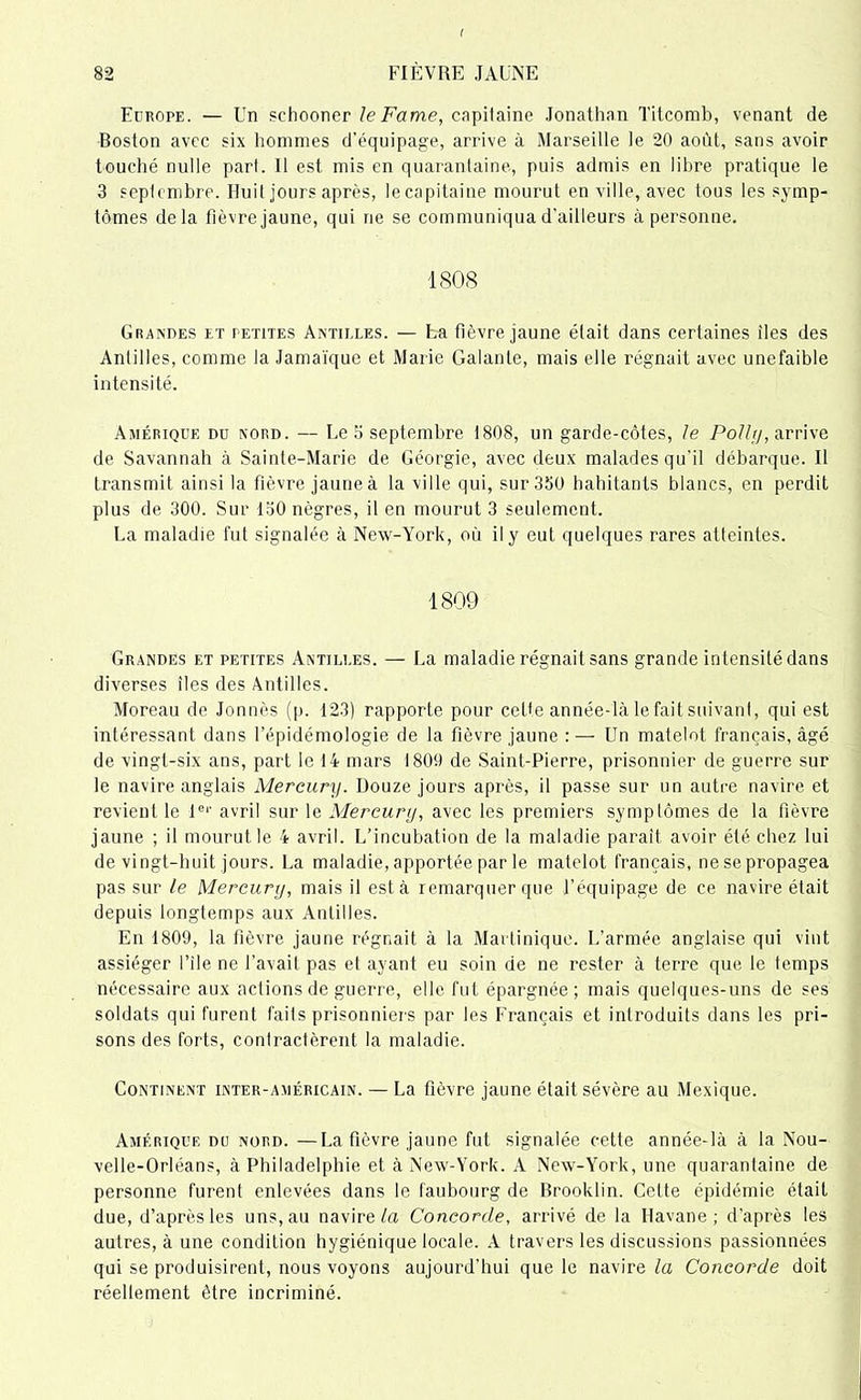 Europe. — Un schooner le Famé, capitaine Jonathan Titcomb, venant de Boston avec six hommes d’équipage, arrive à Marseille le 20 août, sans avoir touché nulle part. Il est mis en quarantaine, puis admis en libre pratique le 3 septembre. Huit jours après, le capitaine mourut en ville, avec tous les symp- tômes delà fièvre jaune, qui ne se communiqua d’ailleurs à personne. 1808 Grandes et petites Antilles. — La fièvre jaune était dans certaines îles des Antilles, comme la Jamaïque et Marie Galante, mais elle régnait avec unefaible intensité. Amérique du nord. — Le 3 septembre 1808, un garde-côtes, le Polit], arrive de Savannah à Sainte-Marie de Géorgie, avec deux malades qu'il débarque. Il transmit ainsi la fièvre jaune à la ville qui, sur 350 hahitants blancs, en perdit plus de 300. Sur 130 nègres, il en mourut 3 seulement. La maladie fut signalée à New-York, où il y eut quelques rares atteintes. 1809 Grandes et petites Antilles. — La maladie régnait sans grande intensité dans diverses îles des Antilles. Moreau de Jonnès (p. 123) rapporte pour cette année-là le fait suivant, qui est intéressant dans l’épidémologie de la fièvre jaune : — Un matelot français, âgé de vingt-six ans, part le 14 mars 1809 de Saint-Pierre, prisonnier de guerre sur le navire anglais Mercury. Douze jours après, il passe sur un autre navire et revient le 1er avril sur le Mercury, avec les premiers symptômes de la fièvre jaune ; il mourut le 4 avril. L’incubation de la maladie paraît avoir été chez lui de vingt-huit jours. La maladie, apportée par le matelot français, nesepropagea pas sur le Mercury, mais il esta remarquer que l’équipage de ce navire était depuis longtemps aux Antilles. En 1809, la fièvre jaune régnait à la Martinique. L’armée anglaise qui vint assiéger l’ile ne l’avail pas et ayant eu soin de ne rester à terre que le temps nécessaire aux actions de guerre, elle fut épargnée; mais quelques-uns de ses soldats qui furent faits prisonniers par les Français et introduits dans les pri- sons des forts, contractèrent la maladie. Continent inter-américain. — La fièvre jaune était sévère au Mexique. Amérique du nord. —La fièvre jaune fut signalée cette année-là à la Nou- velle-Orléans, à Philadelphie et à New-York. A New-York, une quarantaine de personne furent enlevées dans le faubourg de Brooklin. Celte épidémie était due, d’après les uns, au navire ta Concorde, arrivé de la Havane; d'après les autres, à une condition hygiénique locale. A travers les discussions passionnées qui se produisirent, nous voyons aujourd’hui que le navire ta Concorde doit réellement être incriminé.