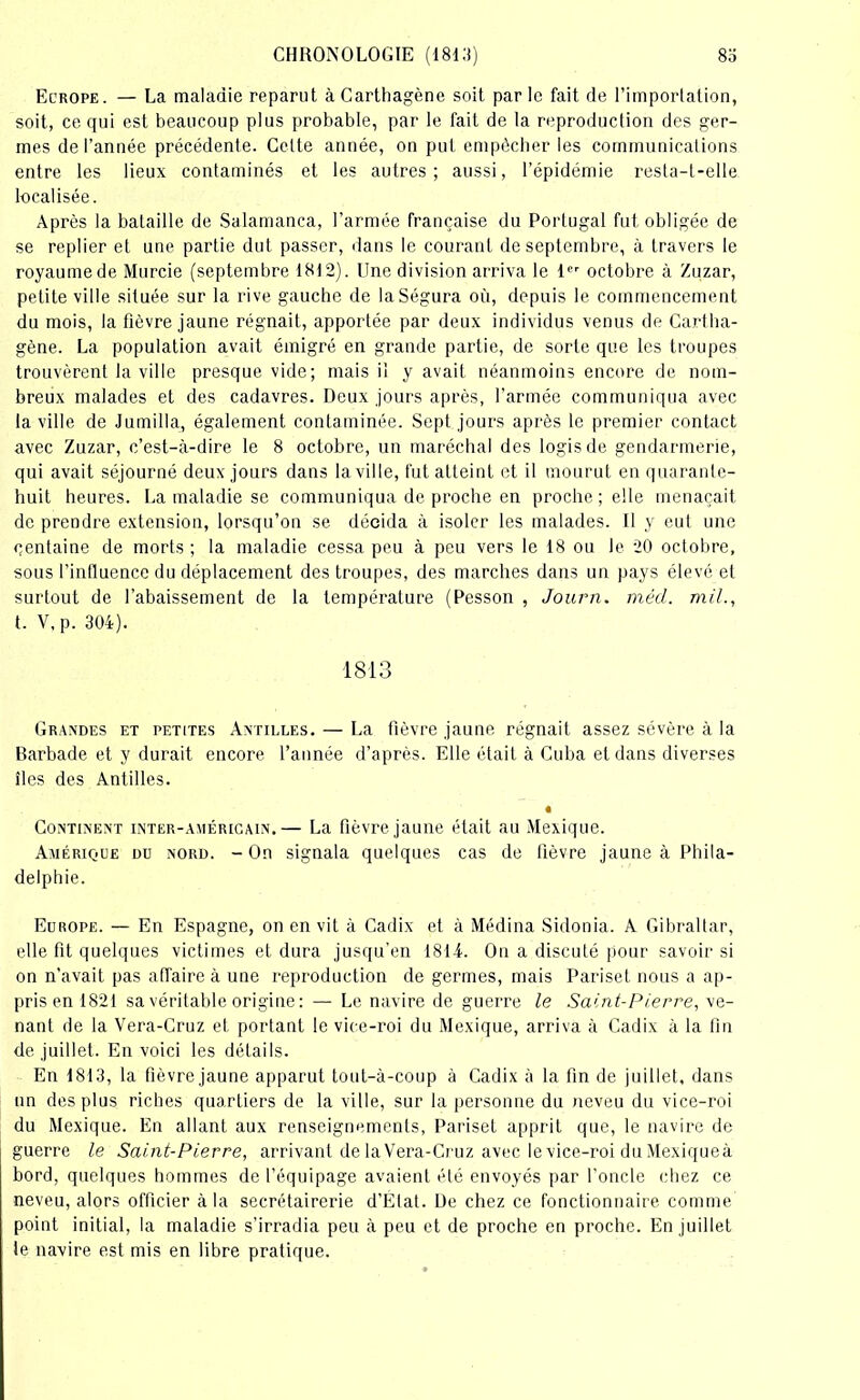 Ecrope. — La maladie reparut àCarthagène soit parle fait de l’importation, soit, ce qui est beaucoup plus probable, par le fait de la reproduction des ger- mes de l’année précédente. Celte année, on put empêcher les communications entre les lieux contaminés et les autres; aussi, l’épidémie resta-t-elle localisée. Après la bataille de Salamanca, l’armée française du Portugal fut obligée de se replier et une partie dut passer, dans le courant de septembre, à travers le royaumede Murcie (septembre 1812). Une division arriva le 1er octobre à Zuzar, petite ville située sur la rive gauche de laSégura où, depuis le commencement du mois, la fièvre jaune régnait, apportée par deux individus venus de Cartlia- gène. La population avait émigré en grande partie, de sorte que les troupes trouvèrent la ville presque vide; mais il y avait néanmoins encore de nom- breux malades et des cadavres. Deux jours après, l’armée communiqua avec la ville de Jumilla, également contaminée. Sept jours après le premier contact avec Zuzar, c’est-à-dire le 8 octobre, un maréchal des logis de gendarmerie, qui avait séjourné deux jours dans la ville, fut atteint et il mourut en quarante- huit heures. La maladie se communiqua de proche en proche; elle menaçait de prendre extension, lorsqu’on se décida à isoler les malades. Il y eut une centaine de morts ; la maladie cessa peu à peu vers le 18 ou le 20 octobre, sous l’inlluence du déplacement des troupes, des marches dans un pays élevé et surtout de l'abaissement de la température (Pesson , Journ. méd. mil., t. V,p. 304). 1813 Grandes et petites Antilles. — La fièvre jaune régnait assez sévère à la Barbade et y durait encore l’année d’après. Elle était à Cuba et dans diverses îles des Antilles. « Continent inter-américain.— La fièvre jaune était au Mexique. Amérique du nord. - On signala quelques cas de fièvre jaune à Phila- delphie. Europe. — En Espagne, on en vit à Cadix et à Médina Sidonia. A Gibraltar, elle fit quelques victimes et dura jusqu’en 1814. On a discuté pour savoir si on n’avait pas affaire à une reproduction de germes, mais Pariset nous a ap- pris en 1821 sa véritable origine: — Le navire de guerre le Saint-Pierre, ve- nant de la Vera-Cruz et portant le vice-roi du Mexique, arriva à Cadix à la fin de juillet. En voici les détails. En 1813, la fièvre jaune apparut tout-à-coup à Cadix à la fin de juillet, dans un des plus riches quartiers de la ville, sur la personne du neveu du vice-roi du Mexique. En allant aux renseignements, Pariset apprit que, le navire de guerre le Saint-Pierre, arrivant de la Vera-Cruz avec le vice-roi du Mexique à bord, quelques hommes de l’équipage avaient été envoyés par l’oncle chez ce neveu, alors officier à la secrétairerie d’État. De chez ce fonctionnaire comme point initial, la maladie s’irradia peu à peu et de proche en proche. En juillet te navire est mis en libre pratique.