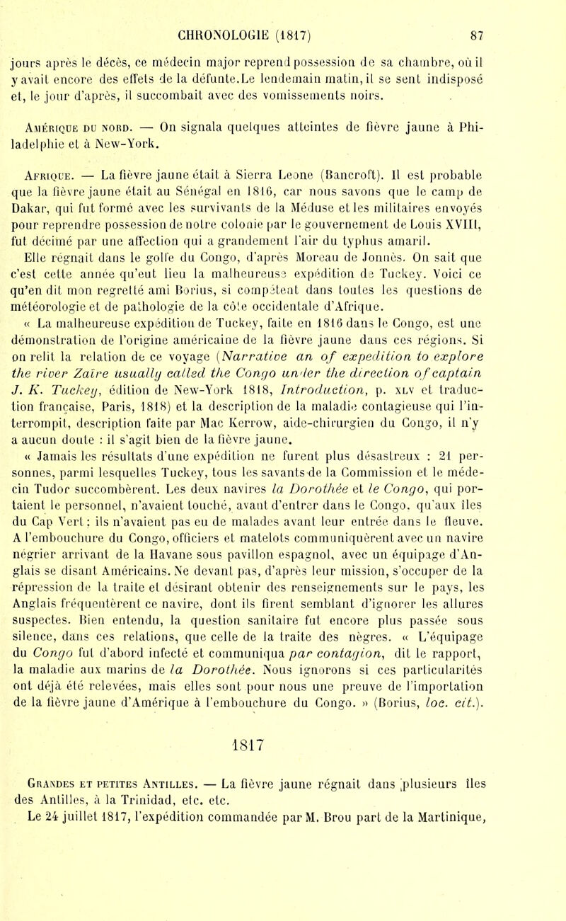 jours après le décès, ce médecin major reprend possession de sa chambre, où il y avait encore des effets de la défunte.Le lendemain matin, il se sent indisposé et, le jour d’après, il succombait avec des vomissements noirs. Amérique du nord. — On signala quelques atteintes de fièvre jaune à Phi- ladelphie et à New-York. Afrique. — La fièvre jaune était à Sierra Leone (Bancroft). 11 est probable que la fièvre jaune était au Sénégal en 1816, car nous savons que le camp de Dakar, qui fut formé avec les survivants de la Méduse elles militaires envoyés pour reprendre possession de notre colonie par le gouvernement de Louis XVIII, fut décimé par une affection qui a grandement l'air du typhus amaril. Elle régnait dans le golfe du Congo, d'après Moreau de Jonuès. On sait que c’est cette année qu’eut lieu la malheureuse expédition de Tuckey. Voici ce qu’en dit mon regretté ami Borius, si compétent dans toutes les questions de météorologie et de pathologie de la cô!e occidentale d’Afrique. « La malheureuse expédition de Tuckey, faite en 1816 dans le Congo, est une démonstration de l’origine américaine de la lièvre jaune daus ces régions. Si on relit la relation de ce voyage (Narrative an of expédition to explore the rioer Zaïre usualhj callsd the Congo un<ler the direction ofcaptain J. K. Tuckey, édition de New-York 1818, Introduction, p. xlv et traduc- tion française, Paris, 1818) et la description de la maladie contagieuse qui l’in- terrompit, description faite par Mac Kerrow, aide-chirurgien du Congo, il n’y a aucun doute : il s’agit bien de la fièvre jaune. « Jamais les résultats d’une expédition ne furent plus désastreux : 21 per- sonnes, parmi lesquelles Tuckey, tous les savants de la Commission et le méde- cin Tudor succombèrent. Les deux navires la Dorothée et le Congo, qui por- taient le personnel, n’avaient touché, avant d’entrer dans le Congo, qu'aux îles du Cap Vert : ils n’avaient pas eu de malades avant leur entrée dans le fleuve. A l’embouchure du Congo, officiers et matelots communiquèrent avec un navire négrier arrivant de la Havane sous pavillon espagnol, avec un équipage d’An- glais se disant Américains. Ne devant pas, d’après leur mission, s'occuper de la répression de la traite et désirant obtenir des renseignements sur le pays, les Anglais fréquentèrent ce navire, dont ils firent semblant d’ignorer les allures suspectes. Bien entendu, la question sanitaire fut encore plus passée sous silence, dans ces relations, que celle de la traite des nègres. « L’équipage du Congo fut d’abord infecté et communiqua par contagion, dit le rapport, la maladie aux marins de la Dorothée. Nous ignorons si ces particularités ont déjà été relevées, mais elles sont pour nous une preuve de l’importation de la fièvre jaune d’Amérique à l'embouchure du Congo. » (Borius, loc. cit.). 1817 Grandes et petites Antilles. — La fièvre jaune régnait dans ^plusieurs îles des Antilles, à la Trinidad, etc. etc. Le 24 juillet 1817, l’expédition commandée par M. Brou part de la Martinique,