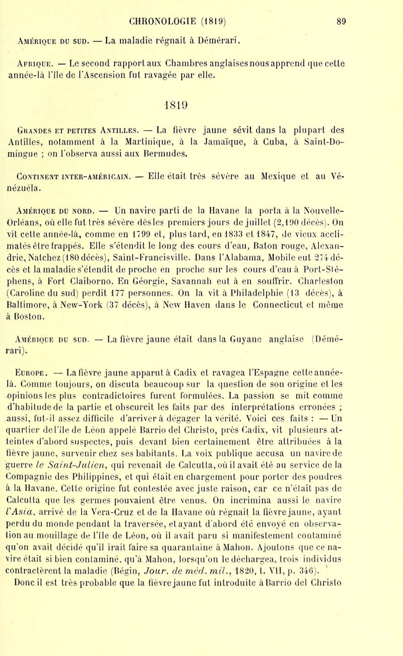 Amérique du sud. — La maladie régnait à Démérari. Afrique. — Le second rapportaux Chambres anglaises nous apprend que cette année-là l’iie de l'Ascension fut ravagée par elle. 1819 Grandes et petites Antilles. — La fièvre jaune sévit dans la plupart des Antilles, notamment à la Martinique, à la Jamaïque, à Cuba, à Saint-Do- mingue ; on l'observa aussi aux Bermudes. Continent inter-américain. — Elle était très sévère au Mexique et au Vé- nézuéla. Amérique du nord. — Un navire parti de la Havane la porta à la Nouvelle- Orléans, où elle fut très sévère dèsles premiers jours de juillet (2,190 décès). On vit cette année-là, comme en 1799 et, plus tard, en 1833 et 1847, de vieux accli- matés être frappés. Elle s’étendit le long des cours d’eau, Bâton rouge, Alexan- drie, Natchez (180 décès), Saint-Francisville. Dans l’Alabama, Mobile eut 274dé- cès et la maladie s'étendit de proche en proche sur les cours d’eau à Port-SIé- phens, à Fort Claiborno. En Géorgie, Savannah eut à en souffrir. Charlesfon (Caroline du sud) perdit 177 personnes. On la vit à Philadelphie (13 décès), à Baltimore, à New-York (37 décès), à New Haven dans le Connecticut et même à Boston. Amérique du sud. — La fièvre jaune était dans la Guyane anglaise (Démé- rari). Europe. — La fièvre jaune apparut à Cadix et ravagea l’Espagne cette année- là. Comme toujours, on discuta beaucoup sur la question de son origine et les opinions les plus contradictoires furent formulées. La passion se mit comme d’habitude de la partie et obscurcit les faits par des interprétations erronées ; aussi, fut-il assez difficile d’arriver à dégager la vérité. Voici ces faits: —Un quartier del’îlede Léon appelé Barrio del Christo, près Cadix, vit plusieurs at- teintes d’abord suspectes, puis devant bien certainement être attribuées à la fièvre jaune, survenir chez ses habitants. La voix publique accusa un navire de guerre le Saint-Julien, qui revenait de Calcutta, où il avait été au service de la Compagnie des Philippines, et qui était en chargement pour porter des poudres à la Havane. Cette origine fut contestée avec juste raison, car ce n’était pas de Calcutta que les germes pouvaient être venus. On incrimina aussi le navire l'Asia, arrivé de la Vera-Cruz et de la Havane où régnait la fièvre jaune, ayant perdu du monde pendant la traversée, étayant d’abord été envoyé en observa- tion au mouillage de file de Léon, où il avait paru si manifestement contaminé qu’on avait décidé qu’il irait faire sa quarantaine àMahon. Ajoutons que ce na- vire était si bien contaminé, qu’à Mahon, lorsqu’on le déchargea, trois individus contractèrent la maladie (Bégin, Jour, de méd. mil., 1820, t. VII, p. 346). Donc il est très probable que la fièvre jaune fut introduite à Barrio del Christo