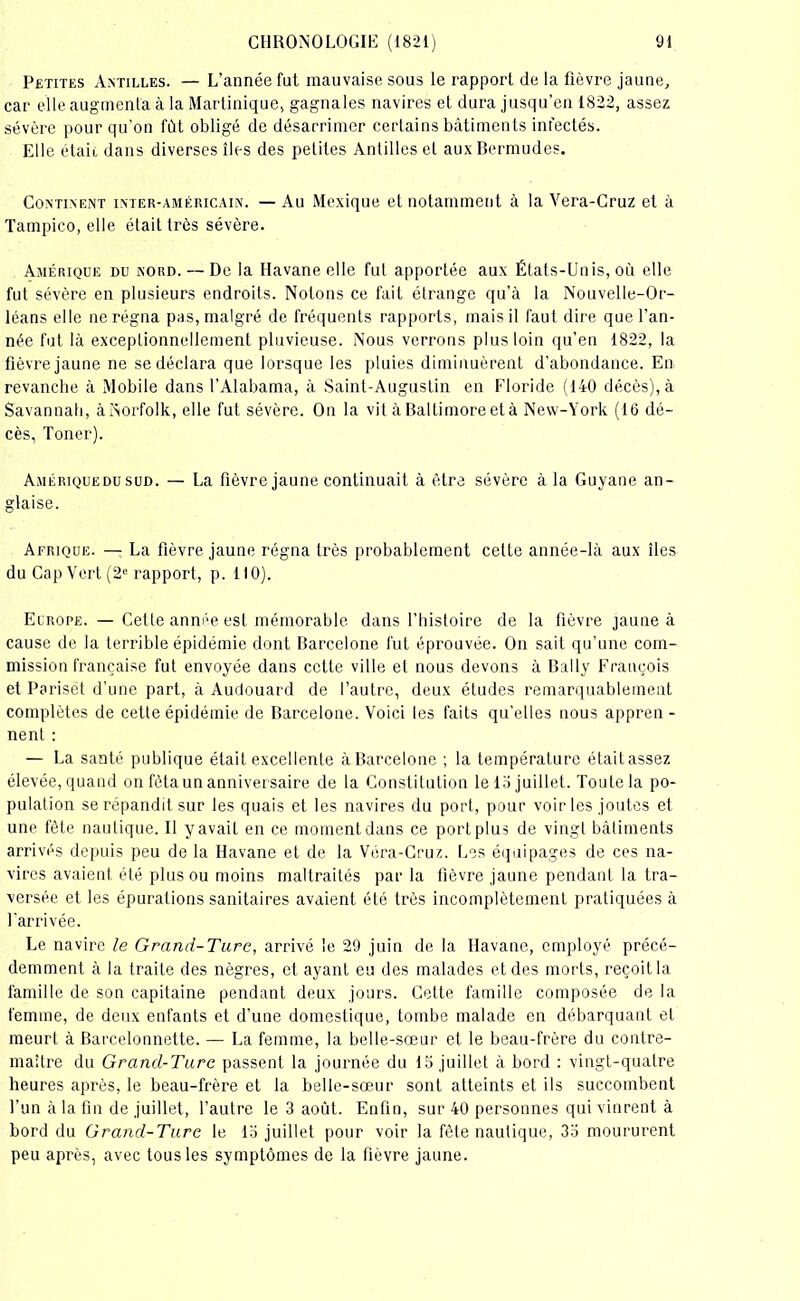 Petites Antilles. — L’année fut mauvaise sous le rapport de la fièvre jaune, car elle augmenta à la Martinique, gagna les navires et dura jusqu’en 1822, assez sévère pour qu’on fût obligé de désarrimer certains bâtiments infectés. Elle était dans diverses îles des petites Antilles et aux Bermudes. Continent inter-américain. —Au Mexique et notamment à la Vera-Cruz et à Tampico, elle était très sévère. Amérique du nord. — De la Havane elle fut apportée aux États-Unis, où elle fut sévère en plusieurs endroits. Notons ce fait étrange qu’à la Nouvelle-Or- léans elle ne régna pas, malgré de fréquents rapports, mais il faut dire que l’an- née fut là exceptionnellement pluvieuse. Nous verrons plus loin qu’en 1822, la fièvre jaune ne se déclara que lorsque les pluies diminuèrent d’abondance. En revanche à Mobile dans l’Alabama, à Saint-Augustin en Floride (140 décès), à Savannah, à Norfolk, elle fut sévère. On la vil à Baltimore et à New-York (16 dé- cès, Toner). Amériquedu sud. — La fièvre jaune continuait à être sévère à la Guyane an- glaise. Afrique. — La fièvre jaune régna très probablement cette année-là aux îles du Cap Vert (2e rapport, p. 110). Europe. — Cette année est mémorable, dans l’histoire de la fièvre jaune à cause de la terrible épidémie dont Barcelone fut éprouvée. On sait qu’une com- mission française fut envoyée dans cette ville et nous devons à Bally François et Pariset d’une part, à Audouard de l’autre, deux études remarquablement complètes de cette épidémie de Barcelone. Voici les faits qu’elles nous appren - nent : — La santé publique était excellente à Barcelone ; la température était assez élevée, quand on fêta un anniversaire de la Constitution le 1 o juillet. Toute la po- pulation se répandit sur les quais et les navires du port, pour voir les joutes et une fête nautique. Il y avait en ce moment dans ce port plus de vingt bâtiments arrivés depuis peu de la Havane et de la Véra-Cruz. Les équipages de ces na- vires avaient été plus ou moins maltraités par la fièvre jaune pendant la tra- versée et les épurations sanitaires avaient été très incomplètement pratiquées à l'arrivée. Le navire le Grand-Turc, arrivé le 29 juin de la Havane, employé précé- demment à la traite des nègres, et ayant eu des malades et des morts, reçoit la famille de son capitaine pendant deux jours. Cette famille composée de la femme, de deux enfants et d’une domestique, tombe malade en débarquant et meurt à Barcelonnette. — La femme, la belle-sœur et le beau-frère du contre- maître du Grand-Turc passent la journée du 15 juillet à bord : vingt-quatre heures après, le beau-frère et la belle-sœur sont atteints et ils succombent l’un à la fin de juillet, l’autre le 3 août. Enfin, sur 40 personnes qui vinrent à bord du Grand-Turc le lo juillet pour voir la fête nautique, 33 moururent peu après, avec tous les symptômes de la fièvre jaune.