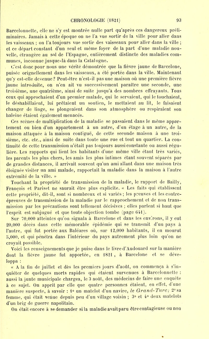 Barcelonnette, elle ne s’y est montrée nulle part qu’après ces dangereux préli- minaires. Jamais à cette époque on ne l'a vue sortir de la ville pour aller dans les vaisseaux ; on l’a toujours vue sortir des vaisseaux pour aller dans la ville ; et ce départ constant d’un seul et même foyer de la part d’une maladie nou- velle, étrangère au sol de l’Espagne, entièrement distincte des maladies com- munes, inconnue jusque-là dans la Catalogne. C’esL donc pour nous une vérité démontrée que la fièvre jaune de Barcelone, puisée orignellement dans les vaisseaux, a été portée dans la ville. Maintenant qu’y est-elle devenue? Peut-être n'est-il pas une maison où une première fièvre jaune introduite, on n’en ait vu successivement paraître une seconde, une troisième, une quatrième, ainsi de suite jusqu’à des nombres effrayants. Tous ceux qui approchaient d’un premier malade, qui le servaient, qui le touchaient, le déshabillaient, lui prêtaient un soutien, le mettaient au lit, le faisaient changer de linge, se plongeaient dans son atmosphère ou respiraient son haleine étaient également menacés. Ces scènes de multiplication de la maladie se passaient dans le même appar- tement ou bien d’un appartement à un autre, d’un étage à un autre, de la maison attaquée à la maison contiguë, de cette seconde maison à une troi- sième, etc. etc., ainsi de suite dans toute une rue et tout un quartier. La con- tinuité de cette transmission n’était pas toujours aussi constante ou aussi régu- lière. Les rapports qui lient les habitants d’une même ville étant très variés, les parents les plus chers, les amis les plus intimes étant souvent séparés par de grandes distances, il arrivait souvent qu’un ami allant dans une maison très éloignée visiter un ami malade, rapportait la maladie dans la maison à l’autre extrémité de la ville. » Touchant la propriété de transmission de la maladie, le rapport de Bailly, François et Pariset ne saurait être plus explicite. « Les faits qui établissent cette propriété, dit-il, sont si nombreux et si variés; les preuves et les contre- épreuves de transmission de la maladie par le rapprochement et de non trans- mission par les précautions sont tellement décisives ; elles parlent si haut que l’esprit est subjugué et que toute objection tombe (page 641). Sur 70,000 atteintes qu’on signala à Barcelone et dans les environs, il y eut 20,000 décès dans celte mémorable épidémie qui se transmit d’un pays à l’autre, qui fut portée aux Baléares où, sur 12,000 habitants, il en mourut 3,000, et qui pénétra dans l’intérieur du pays autrement plus loin qu’on ne croyait possible. Voici les renseignements que je puise dans le livre d’Audouard sur la manière dont la fièvre jaune fut apportée, en 1821 , à Barcelone et se déve- loppa : « A la fin de juillet et dès les premiers jours d’aoùt, on commença à s’in- quiéter de quelques morts rapides qui étaient survenues à Barcelonnette : aussi la junte municipale chargea, le 3 août, des médecins de faire une enquête à ce sujet. On apprit par elle que quatre personnes étaient, en effet, d’une manière suspecte, à savoir : 1° un matelot d’un navire, le Grand-Turc ; 2° sa femme, qui était venue depuis peu d’un village voisin ; 3° et 4° deux matelots d’un brig de guerre napolitain. On était encore à se demander si la maladie avait paru être contagieuse ou non