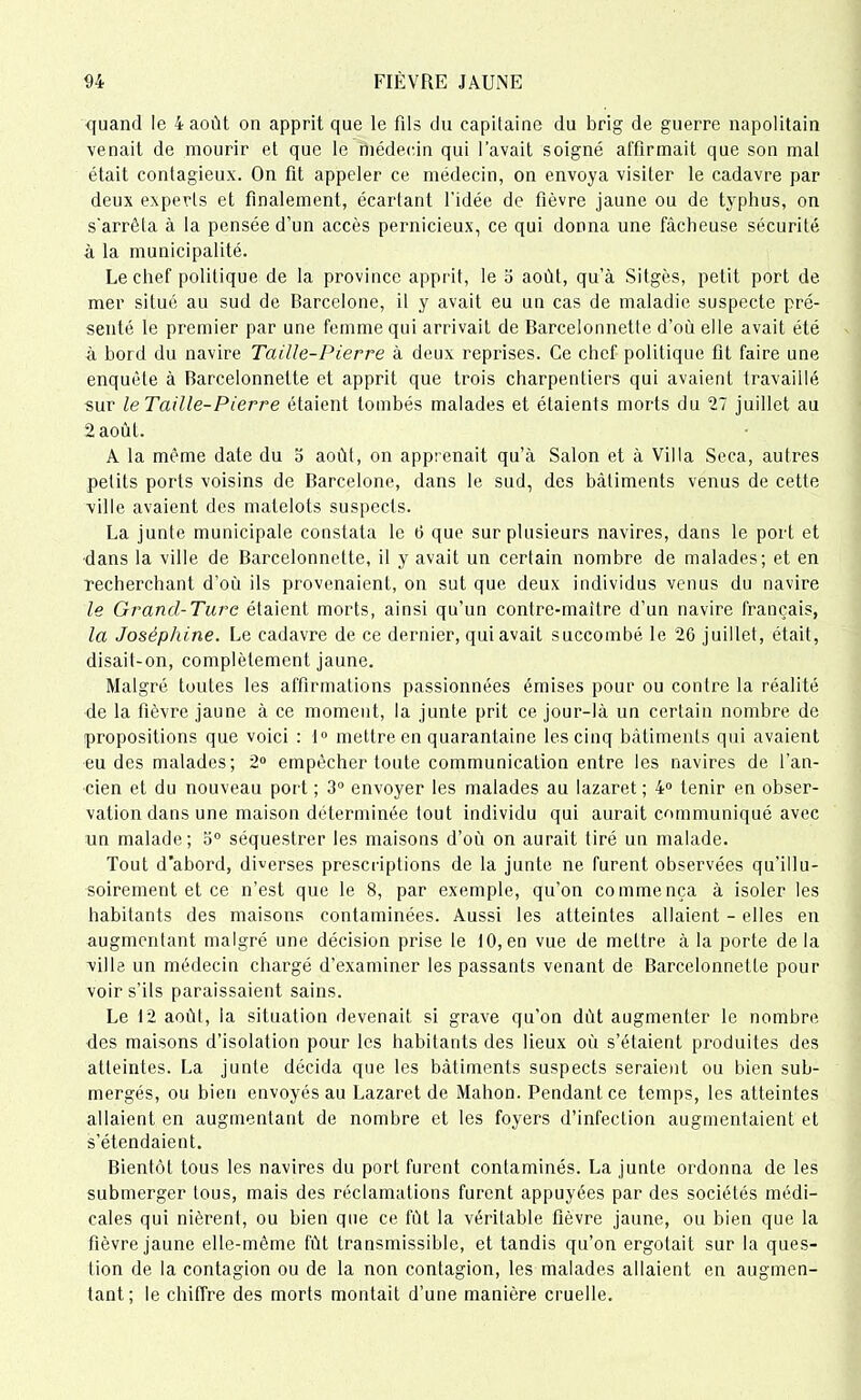 quand le 4 août on apprit que le fils du capitaine du brig de guerre napolitain venait de mourir et que le médecin qui l’avait soigné affirmait que son mal était contagieux. On fit appeler ce médecin, on envoya visiter le cadavre par deux experts et finalement, écartant l’idée de fièvre jaune ou de typhus, on s'arrêta à la pensée d’un accès pernicieux, ce qui donna une fâcheuse sécurité à la municipalité. Le chef politique de la province apprit, le o août, qu’à Sitgès, petit port de mer situé au sud de Barcelone, il y avait eu un cas de maladie suspecte pré- senté le premier par une femme qui arrivait de Barcelonnette d’où elle avait été à bord du navire Taille-Pierre à deux reprises. Ce chef politique fit faire une enquête à Barcelonnette et apprit que trois charpentiers qui avaient travaillé sur le Taille-Pierre étaient tombés malades et élaients morts du 27 juillet au 2 août. A la même date du o août, on apprenait qu’à Salon et à Villa Seca, autres petits ports voisins de Barcelone, dans le sud, des bâtiments venus de cette ville avaient des matelots suspects. La junte municipale constata le 6 que sur plusieurs navires, dans le port et dans la ville de Barcelonnette, il y avait un certain nombre de malades; et en recherchant d’où ils provenaient, on sut que deux individus venus du navire le Grand-Turc étaient morts, ainsi qu'un contre-maître d’un navire français, la Joséphine. Le cadavre de ce dernier, qui avait succombé le 26 juillet, était, disait-on, complètement jaune. Malgré toutes les affirmations passionnées émises pour ou contre la réalité de la fièvre jaune à ce moment, la junte prit ce jour-là un certain nombre de propositions que voici : 1° mettre en quarantaine les cinq bâtiments qui avaient eu des malades; 2° empêcher toute communication entre les navires de l'an- cien et du nouveau port ; 3° envoyer les malades au lazaret; 4° tenir en obser- vation dans une maison déterminée tout individu qui aurait communiqué avec un malade; 3° séquestrer les maisons d’où on aurait tiré un malade. Tout d’abord, diverses prescriptions de la junte ne furent observées qu’illu- soirement et ce n’est que le 8, par exemple, qu’on commença à isoler les habitants des maisons contaminées. Aussi les atteintes allaient - elles en augmentant malgré une décision prise le 10, en vue de mettre à la porte delà ville un médecin chargé d’examiner les passants venant de Barcelonnette pour voir s’ils paraissaient sains. Le 12 aoùl, la situation devenait si grave qu’on dût augmenter le nombre des maisons d’isolation pour les habitants des lieux où s’étaient produites des atteintes. La junte décida que les bâtiments suspects seraient ou bien sub- mergés, ou bien envoyés au Lazaret de Mahon. Pendant, ce temps, les atteintes allaient en augmentant de nombre et les foyers d’infection augmentaient et s’étendaient. Bientôt tous les navires du port furent contaminés. La junte ordonna de les submerger tous, mais des réclamations furent appuyées par des sociétés médi- cales qui nièrent, ou bien que ce fût la véritable fièvre jaune, ou bien que la fièvre jaune elle-même fût transmissible, et tandis qu’on ergotait sur la ques- tion de la contagion ou de la non contagion, les malades allaient en augmen- tant; le chiffre des morts montait d’une manière cruelle.