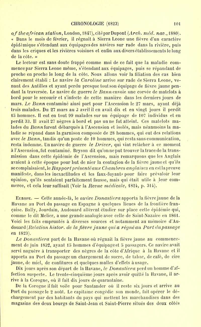 of the afriean station, London, 1847), ci té par Dupont (Arch. mécl. nav., 1880). « Dans le mois de février, il régnait à Sierra Leone une fièvre d'un caractère épidémique s’étendant aux équipages des navires sur rade dans la rivière, puis dans les criques et les rivières voisines et enfin aux divers établissements le long de la côte. » Le lecteur est sans doute frappé comme moi de ce fait que la maladie com- mence par Sierra Leone même, s’étendant aux équipages, puis se répandant de proche en proche le long de la côte. Nous allons voir la filiation des cas bien clairement établi : Le navire la Caroline arrive sur rade de Sierra Leone, ve- nant des Antilles et ayant perdu presque tout son équipage de fièvre jaune pen- dant la traversée. Le navire de guerre le Bann envoie une corvée de matelots à bord pour le secourir et s'infecte de cette manière dans les derniers jours de mars. Le Bann contaminé ainsi part pour l’Ascension le 27 mars, ayant déjà trois malades. Du 27 mars au 3 avril il en avait dix et en vingt jours il perdit 13 hommes. Il eut en tout 99 malades sur un équipage de 107 individus et en perdit 33. 11 avait 27 nègres à bord et pas un ne fut atteint. Ces matelots ma- lades du Bannkwcni débarqués à l’Ascension et isolés, mais néanmoins la ma- ladie se répand dans la garnison composée de 28 hommes, qui eut des relalions avec le Bann, tandis qu’un poste de 10 hommes, qui resta sans communication, resta indemne. Un navire de guerre le Driver, qui vint relâcher à ce moment à l’Ascension, fut contaminé. Bryson dit qu’onneput trouver la trace de la trans- mission dans cette épidémie de l’Ascension, mais remarquons que les Anglais avaient à cette époque pour but de nier la contagion de la fièvre jaune et qu’ils se corn plaisaient, le Rapport présenté aux Chambres anglaises en est la preuve manifeste, dans les inexactitudes et les faux-fuyants pour faire prévaloir leur opinion, qu’ils sentaient parfaitement fausse, mais qui était utile à leur com- merce, et cela leur suffisait (Voir la Revue médicale, 1824, p. 314). Europe. — Cette année-là, le navire Donastiera. apporta la fièvre jaune delà Havane au Port du passage en Espagne à quelques lieues de la frontière fran- çaise. Bally, Jourdain, Audouard allèrent étudier sur place celte épidémie qui, comme le dit Melier, aune grande analogie avec celle de Saint-Nazaire en 1861. Voici les faits empruntés à diverses sources et notamment au mémoire d’Au- douard (Relation histor. de la fièvre jaune qui a régné au Port du passage en 1823). Le Donastiera part de la Havane où régnait la fièvre jaune au commence- ment de juin 1832, ayant 13 hommes d’équipageet 5 passagers. Ce navire avait servi naguère à transporter des nègres de la côte d’Afrique à la Havane et il apporta au Port du passage un chargement de sucre, de tabac, de café, de cire jaune, de miel, de confitures et quelques malles d'effets à usage. Dix jours après son départ de la Havane, le Donastiera perd un homme d’af- fection suspecte. Le trente-cinquième jours après avoir quitté la Havane, il ar- rive à la Corogne, où il fait dix jours de quarantaine. De la Corogne il fait voile pour Santander où il reste six jours et arrive au Port du passage le 2 août. Le capitaine congédie son monde, fait opérer le dé- chargement par des habitants du pays qui mettent les marchandises dans des magasins des deux bourgs de Saint-Jean et Saint-Pierre situés des deux côtés