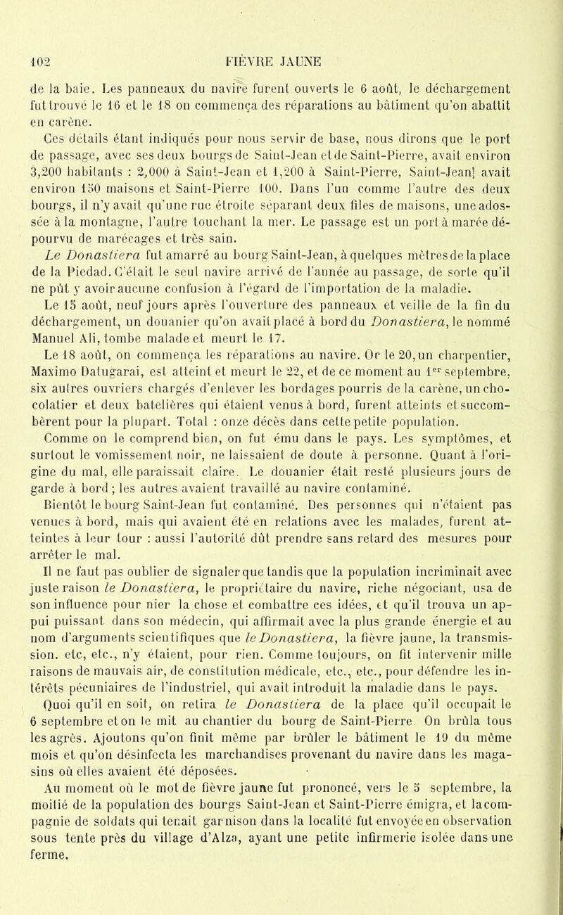 de la baie. Les panneaux du navire furent ouverts le 6 août, le déchargement futtrouvé le 16 et le 18 on commença des réparations au bâtiment qu’on abattit en carène. Ces details étant indiqués pour nous servir de base, nous dirons que le port de passage, avec ses deux bourgs de Saint-Jean etde Saint-Pierre, avait environ 3,200 habitants : 2,000 à Saint-Jean et 1,200 à Saint-Pierre, Saint-Jean] avait environ 130 maisons et Saint-Pierre 100. Dans l’un comme l’autre des deux bourgs, il n’y avait qu’une rue étroite séparant deux files de maisons, une ados- sée à la montagne, l’autre touchant la mer. Le passage est un port à marée dé- pourvu de marécages et très sain. Le Donastiera fut amarré au bourg Saint-Jean, à quelques mètres de la place de la Piedad. C’était le seul navire arrivé de l’année au passage, de sorte qu’il ne pût y avoir aucune confusion à l’égard de l’importation de la maladie. Le 15 août, neuf jours après l’ouverture des panneaux et veille de la fin du déchargement, un douanier qu’on avait placé à bord du Donastiera, le nommé Manuel Ali, tombe malade et meurt le 17. Le 18 août, on commença les réparations au navire. Or le 20, un charpentier, Maximo Datugarai, est atteint et meurt le 22, et de ce moment au 1er septembre, six autres ouvriers chargés d’enlever les bordages pourris delà carène, un cho- colatier et deux batelières qui étaient venus à bord, furent atteints et succom- bèrent pour la plupart. Total : onze décès dans cette petite population. Comme on le comprend bien, on fut ému dans le pays. Les symptômes, et surtout le vomissement noir, ne laissaient de doute à personne. Quant à l’ori- gine du mal, elle paraissait claire. Le douanier était resté plusieurs jours de garde à bord; les autres avaient travaillé au navire contaminé. Bientôt le bourg Saint-Jean fut contaminé. Des personnes qui n’étaient pas venues à bord, mais qui avaient été en relations avec les malades, furent at- teintes à leur tour : aussi l’autorité dût prendre sans retard des mesures pour arrêter le mal. Il ne faut pas oublier de signaler que tandis que la population incriminait avec juste raison le Donastiera, le propriétaire du navire, riche négociant, usa de son influence pour nier la chose et combattre ces idées, et qu’il trouva un ap- pui puissant dans son médecin, qui affirmait avec la plus grande énergie et au nom d’arguments scientifiques que le Donastiera, la fièvre jaune, la transmis- sion. etc, etc., n’y étaient, pour rien. Comme toujours, on fit intervenir mille raisons de mauvais air, de constitution médicale, etc., etc., pour défendre les in- térêts pécuniaires de l’industriel, qui avait introduit la maladie dans le pays. Quoi qu’il en soit, on relira le Donastiera de la place qu’il occupait le 6 septembre et on le mit au chantier du bourg de Saint-Pierre On brûla tous les agrès. Ajoutons qu’on finit même par brûler le bâtiment le 19 du même mois et qu’on désinfecta les marchandises provenant du navire dans les maga- sins où elles avaient été déposées. Au moment où le mot de fièvre jaune fut prononcé, vers le o septembre, la moitié de la population des bourgs Saint-Jean et Saint-Pierre émigra, et lacom- pagnie de soldats qui tenait garnison dans la localité futenvoyéeen observation sous tente près du village d’Alza, ayant une petite infirmerie isolée dans une ferme.