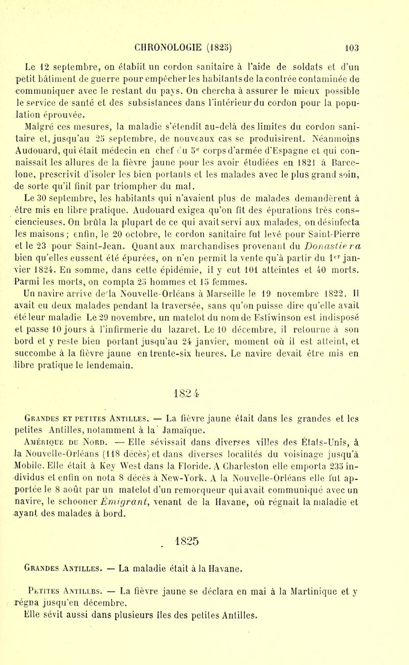 Le 12 septembre, on établit un cordon sanitaire à l’aide de soldats et d’un petit bâtiment de guerre pour empêcher les habitants de la contrée contaminée de communiquer avec le restant du pays. On chercha à assurer le mieux possible le service de santé et des subsistances dans l’intérieur du cordon pour la popu- lation éprouvée. Malgré ces mesures, la maladie s’étendit au-delà des limites du cordon sani- taire et, jusqu’au 25 septembre, de nouveaux cas se produisirent. Néanmoins Audouard, qui était médecin en chef du 5e corps d'armée d’Espagne et qui con- naissait les allures de la fièvre jaune pour les avoir étudiées en 1821 à Barce- lone, prescrivit d’isoler les bien portants et les malades avec le plus grand soin, de sorte qu’il finit par triompher du mal. Le 30 septembre, les habitants qui n’avaient plus de malades demandèrent à être mis en libre pratique. Audouard exigea qu’on fit des épurations très cons- ciencieuses. On brûla la plupart de ce qui avait servi aux malades, on désinfecta les maisons; enfin, le 20 octobre, le cordon sanitaire fut levé pour Saint-Pierre et le 23 pour Saint-Jean. Quant aux marchandises provenant du Donastie ra bien qu’elles eussent été épurées, on n’en permit la vente qu’à partir du 1er jan- vier 1824. En somme, dans cette épidémie, il y eut 101 atteintes et 40 morts. Parmi les morts, on compta 25 hommes et 15 femmes. Un navire arrive de-la Nouvelle-Orléans à Marseille le 19 novembre 1822. Il avait eu deux malades pendant la traversée, sans qu’on puisse dire qu’elle avait été leur maladie Le 29 novembre, un matelot du nom de Estiwinson est indisposé et passe 10 jours à l’infirmerie du lazaret. Le 10 décembre, il retourne à son bord et y reste bien portant jusqu’au 24 janvier, moment où il est atteint, et succombe à la fièvre jaune en trente-six heures. Le navire devait être mis en libre pratique le lendemain. 1824 Grandes et petites Antilles. — La fièvre jaune était dans les grandes et les petites Antilles, notamment à la’ Jamaïque. Amérique du Nord. — Elle sévissait dans diverses villes des États-Unis, à la Nouvelle-Orléans (118 décès) et dans diverses localités du voisinage jusqu'à Mobile. Elle était à Key West dans la Floride. A Charleston elle emporta 235 in- dividus et enfin on nota 8 décès à New-York. A la Nouvelle-Orléans elle fut ap- portée le 8 août par un matelot d’un remorqueur qui avait communiqué avec un navire, le schooner Émigrant, venant de la Havane, où régnait la maladie et ayant des malades à bord. 1825 Grandes Antilles. — La maladie était à la Havane. Petites Antilles. — La fièvre jaune se déclara en mai à la Martinique et y régna jusqu’en décembre. Elle sévit aussi dans plusieurs îles des petites Antilles.