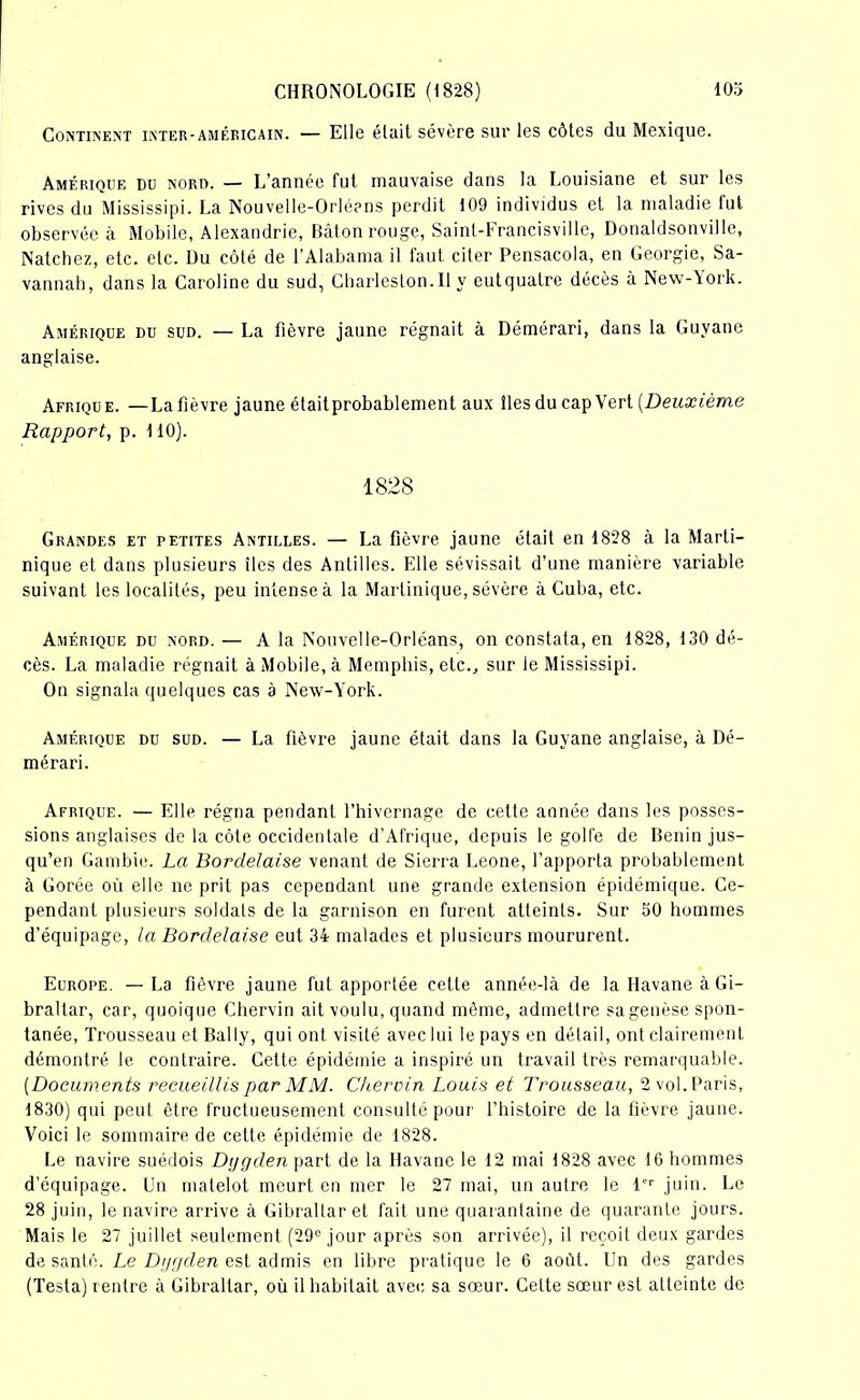 Continent inter-américain. — Elle était sévère sur les côtes du Mexique. Amérique du nord. — L’année fut mauvaise dans la Louisiane et sur les rives du Mississipi. La Nouvelle-Orléans perdit 109 individus et la maladie lui observée à Mobile, Alexandrie, Bâton rouge, Saint-Francisville, Donaldsonville, Natchez, etc. etc. üu côté de l’Alabama il faut citer Pensacola, en Géorgie, Sa- vannab, dans la Caroline du sud, Charleston.il y eutquatre décès à New-York. Amérique du sud. — La fièvre jaune régnait à Démérari, dans la Guyane anglaise. Afrique. —La fièvre jaune étaitprobablement aux fies du cap Vert [Deuxième Rapport, p. 110). 1828 Grandes et petites Antilles. — La fièvre jaune était en 1828 à la Marti- nique et dans plusieurs îles des Antilles. Elle sévissait d’une manière variable suivant les localités, peu intense à la Martinique, sévère à Cuba, etc. Amérique du nord. — A la Nouvelle-Orléans, on constata, en 1828, i30 dé- cès. La maladie régnait à Mobile, à Memphis, etc., sur le Mississipi. On signala quelques cas à Nexv-York. Amérique du sud. — La fièvre jaune était dans la Guyane anglaise, à Dé- mérari. Afrique. — Elle régna pendant l’hivernage de cette année dans les posses- sions anglaises de la côte occidentale d’Afrique, depuis le golfe de Bénin jus- qu’en Gambie. La Bordelaise venant de Sierra Leone, l’apporta probablement à Gorée où elle ne prit pas cependant une grande extension épidémique. Ce- pendant plusieurs soldats de la garnison en furent atteints. Sur 50 hommes d’équipage, la Bordelaise eut 34 malades et plusieurs moururent. Europe. — La fièvre jaune fut apportée cette année-là de la Havane à Gi- braltar, car, quoique Chervin ait voulu, quand môme, admettre sa genèse spon- tanée, Trousseau et Bally, qui ont visité avec lui le pays en détail, ont clairement démontré le contraire. Cette épidémie a inspiré un travail très remarquable. (Documents recueillis par MM. Chervin Louis et Trousseau, 2 vol. Paris, 1830) qui peut être fructueusement consulté pour l’histoire de la fièvre jaune. Voici le sommaire de cette épidémie de 1828. Le navire suédois Dygden part de la Havane le 12 mai 1828 avec 16 hommes d’équipage. Un matelot meurt en mer le 27 mai, un autre le l'r juin. Le 28 juin, le navire arrive à Gibraltar et fait une quarantaine de quarante jours. Mais le 27 juillet seulement (29° jour après son arrivée), il reçoit deux gardes de santé. Le Dijgden est admis en libre pratique le 6 août. Un des gardes (Testa) rentre à Gibraltar, où il habitait avec sa sœur. Celte sœur est atteinte de