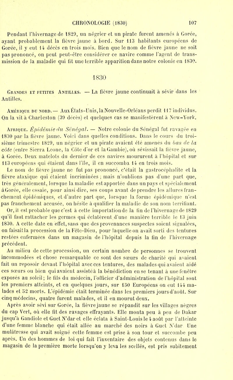 Pendant l’hivernage de 1829, un négrier et un pirate furent amenés à Gorée, ayant probablement la fièvre jaune abord. Sur 113 habitants européens de Gorée, il y eut 14 décès en trois mois. Bien que le nom de fièvre jaune ne soit pas prononcé, on peut peut-être considérer ce navire comme l'agent de trans- mission de la maladie qui fi t une terrible apparition dans notre colonie en 1830. 1830 Grandes et petites Antilles. — La fièvre jaune continuait à sévir dans les Antilles. Amérique du nord. — Aux États-Unis, la Nouvelle-Orléans perdit 117 individus. On la vit à Charleston (39 décès) et quelques cas se manifestèrent à New-York. Afrique. Épidémie du Sénégal. — Notre colonie du Sénégal fut ravagée en 1830 par la fièvre jaune. Voici dans quelles conditions. Dans le cours du troi- sième trimestre 1829, un négrier et un pirate avaient été amenés du bas de la côte (entre Sierra Leone, la Côte d'or et la Gambie), où sévissait la fièvre jaune, à Gorée. Deux matelots du dernier de ces navires moururent à l’hôpital et sur 113 européens qui étaient dans file, il en succomba 14 en trois mois. Le nom de fièvre jaune ne fut pas prononcé, c’était la gastrocéphalite et la fièvre ataxique qui étaient incriminées ; mais n’oublions pas d'une part que, très généralement, lorsque la maladie est apportée dans un pays et spécialement àGorée, elle essaie, pour ainsi dire, ses coups avant de prendre les allures fran- chement épidémiques, et d’autre part que, lorsque la forme épidémique n’est pas franchement accusée, on hésite à qualifier la maladie de son nom terrifiant. Or, il est probable que c’est à cette importation de la fin de l’hivernage de 1829 qu’il faut rattacher les germes qui éclatèrent d’une manière terrible le 13 juin 1830. A cette date en effet, sans que des provenances suspectes soient signalées, on faisait la procession de la Fête-Dieu, pour laquelle on avait sorti des tentures restées enfermées dans un magasin de l’hôpital depuis la fin de l’hivernage précédent. Au milieu de cette procession, un certain nombre de personnes se trouvent incommodées et chose remarquable ce sont des sœurs de charité qui avaient fait un reposoir devant l’hôpital avec ces tentures, des malades qui avaient aidé ces sœurs ou bien qui avaient assistéà la bénédiction en se tenant à unefenèlre exposés au soleil; le fils du médecin, l’officier d’administration de l’hôpital sont les premiers atteints, et en quelques jours, sur 130 Européens on eut 144 ma- lades et 52 morts. L’épidémie était terminée dans les premiers jours d’août. Sur cinq médecins, quatre furent malades, et il en mourut deux. Après avoir sévi sur Gorée, la fièvrejaune se répandit sur les villages nègres du cap Vert, où elle fit des ravages effrayants. Elle monta peu à peu de Dakar jusqu’à Gandiole et Guet N’dar et elle éclata à Saint-Louis le 4 août par l’atteinte d’une femme blanche qui était allée au marché des noirs à Guet N’dar Une mulâtresse qui avait soigné cette femme est prise à son tour et succombe peu après. Un des hommes de loi qui fait l’inventaire des objets contenus dans le magasin de la première morte lorsqu’on y leva les scellés, est pris subitement