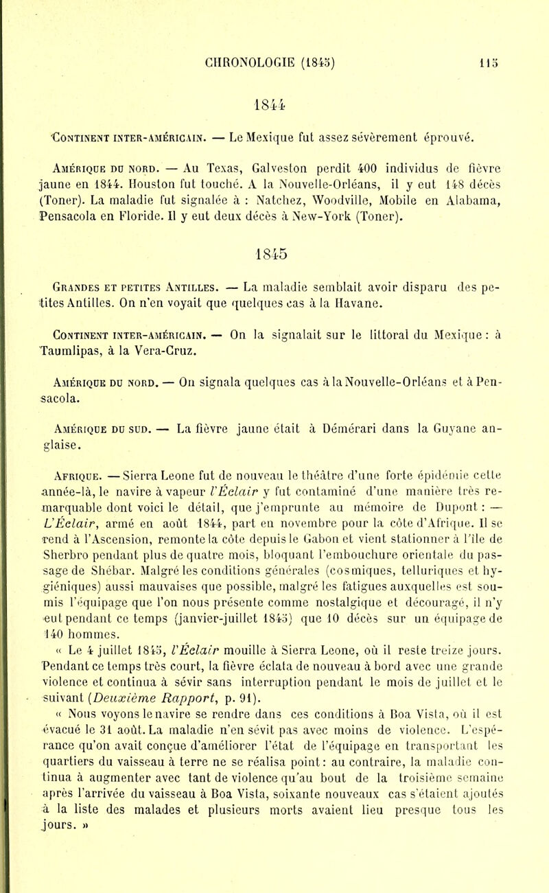 1844 Continent inter-américain. — Le Mexique fut assez sévèrement éprouvé. Amérique du nord. — Au Texas, Galveston perdit 400 individus de fièvre jaune en 1844. Houston fut touché. A la Nouvelle-Orléans, il y eut 148 décès (Toner). La maladie fut signalée à : Natchez, Woodville, Mobile en Alabama, Pensacola en Floride. Il y eut deux décès à New-York (Toner). 1845 Grandes et petites Antilles. — La maladie semblait avoir disparu des pe- tites Antilles. On n’en voyait que quelques cas à la Havane. Continent inter-américain. — On la signalait sur le littoral du Mexique : à Taumlipas, à la Vera-Cruz. Amérique du nord. — On signala quelques cas à la Nouvelle-Orléans et à Pen- sacola. Amérique du sud. — La fièvre jaune était à Démérari dans la Guyane an- glaise. Afrique. —Sierra Leone fut de nouveau le théâtre d’une forte épidémie cette année-là, le navire à vapeur VÉclair y fut contaminé d’une manière très re- marquable dont voici le détail, que j’emprunte au mémoire de Dupont : — L’Éclair, armé en août 1844, part en novembre pour la côte d’Afrique. Il se •rend à l’Ascension, remonte la côte depuis le Gabon et vient stationner à File de Sherbro pendant plus de quatre mois, bloquant l’embouchure orientale du pas- sage de Shébar. Malgré les conditions générales (cosmiques, telluriques et hy- giéniques) aussi mauvaises que possible, malgré les fatigues auxquelles est sou- mis l'équipage que l’on nous présente comme nostalgique et découragé, il n’y «ut pendant ce temps (janvier-juillet 184a) que 10 décès sur un équipage de 140 hommes. « Le 4 juillet 1845, l'Éclair mouille à Sierra Leone, où il reste treize jours. Pendant ce temps très court, la fièvre éclata de nouveau à bord avec une grande violence et continua à sévir sans interruption pendant le mois de juillet et le suivant (Deuxième Rapport, p. 91). « Nous voyons le navire se rendre dans ces conditions à Boa Vista, où il est évacué le 31 août. La maladie n’en sévit pas avec moins de violence. L’espé- rance qu’on avait conçue d’améliorer l’état de l’équipage en transportant les quartiers du vaisseau à terre ne se réalisa point: au contraire, la maladie con- tinua à augmenter avec tant de violence qu’au bout de la troisième semaine après l’arrivée du vaisseau à Boa Vista, soixante nouveaux cas s’étaient ajoutés à la liste des malades et plusieurs morts avaient lieu presque tous les jours. »