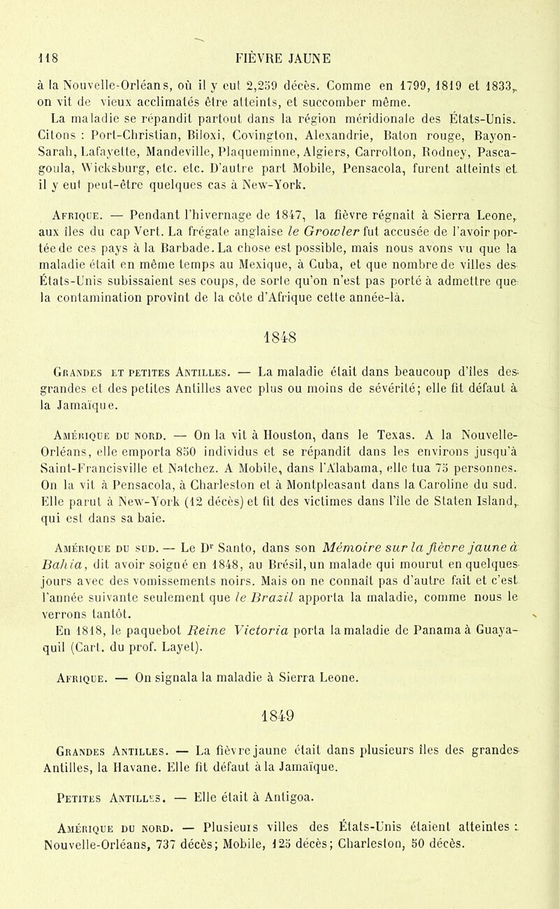 à la Nouvelle-Orléans, où il y eut 2,259 décès. Comme en 1799, 1819 et 1833,, on vit de vieux acclimatés être atteints, et succomber même. La maladie se répandit partout dans la région méridionale des États-Unis. Citons : Port-Christian, Biloxi, Covington, Alexandrie, Bâton rouge, Bayon- Sarah, Lafayelte, Mandeville, Plaqueminne, Algiers, Carrolton, Rodney, Pasca- goula, Wicksburg, etc. etc. D’autre part Mobile, Pensacola, furent atteints et il y eut peut-être quelques cas à New-York. Afrique. — Pendant l’hivernage de 1847, la fièvre régnait à Sierra Leone, aux îles du cap Vert. La frégate anglaise le Growler fut accusée de l’avoir por- tée de ces pays à la Barbade.La chose est possible, mais nous avons vu que la maladie était en même temps au Mexique, à Cuba, et que nombre de villes des États-Unis subissaient ses coups, de sorle qu’on n’est pas porté à admettre que la contamination provînt de la côte d’Afrique cette année-là. 1848 Grajndes et petites Antilles. — La maladie était dans beaucoup d’iles des grandes et des petites Antilles avec plus ou moins de sévérité; elle fit défaut à la Jamaïque. Amérique du nord. — On la vit à Houston, dans le Texas. A la Nouvelle- Orléans, elle emporia 830 individus et se répandit dans les environs jusqu’à Saint-Francisville et Natchez. A Mobile, dans l’Alabama, elle tua 73 personnes. On la vit à Pensacola, à Charleston et à Montpleasant dans la Caroline du sud. Elle parut à New-York (12 décès) et fit des victimes dans l’ilc de Staten Island,. qui est dans sa baie. Amérique du sud. — Le Dr Santo, dans son Mémoire sur la fièvre jaune à Bahia, dit avoir soigué en 1848, au Brésil, un malade qui mourut en quelques jours avec des vomissements noirs. Mais on ne connaît pas d’autre fait et c’est l’année suivante seulement que le Brazil apporta la maladie, comme nous le verrons tantôt. En 1818, le paquebot Reine Victoria porta la maladie de Panama à Guaya- quil (Cari, du prof. Layet). Afrique. — On signala la maladie à Sierra Leone. 1849 Grandes Antilles. — La fièvre jaune était dans plusieurs îles des grandes Antilles, la Havane. Elle fit défaut à la Jamaïque. Petites Antilles. — Elle était à Antigoa. Amérique du nord. — Plusieurs villes des États-Unis étaient atteintes i Nouvelle-Orléans, 737 décès; Mobile, 123 décès; Charleston, 30 décès.