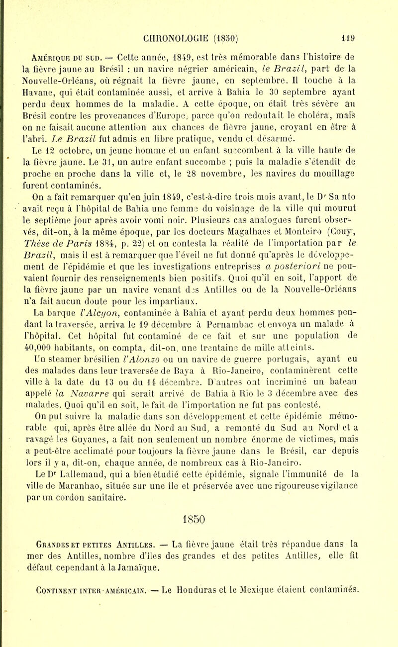 Amérique du sud. — Cette année, 1849, est très mémorable dans l'histoire de la fièvre jaune au Brésil : un navire négrier américain, le Brazil, part de la Nouvelle-Orléans, où régnait la fièvre jaune, en septembre. Il touche à la Havane, qui était contaminée aussi, et arrive à Bahia le 30 septembre ayant perdu deux hommes de la maladie. À cette époque, on était très sévère au Brésil contre les provenances d’Europe, parce qu’on redoutait le choléra, mais on ne faisait aucune attention aux chances de fièvre jaune, croyant en être à l’abri. Le Brazil fut admis en libre pratique, vendu et désarmé. Le 12 octobre, un jeune homme et un enfant succombent à la ville haute de la fièvre jaune. Le 31, un autre enfant succombe ; puis la maladie s’étendit de proche en proche dans la ville et, le 28 novembre, les navires du mouillage furent contaminés. On a fait remarquer qu’en juin 1849, c’est-à-dire trois mois avant, le Dr Sa nto avait reçu à l’hôpital de Bahia une femme du voisinage de la ville qui mourut le septième jour après avoir vomi noir. Plusieurs cas analogues furent obser- vés, dit-on, à la même époque, par les docteurs Magalhaes et Monteiro (Couy , Thèse de Paris 1884, p. 22) et on contesta la réalité de l’importation par le Brazil, mais il est à remarquer que l'éveil ne fut donné qu’après le développe- ment de l’épidémie et que les investigations entreprises a posteriori ne pou- vaient fournir des renseignements bien positifs. Quoi qu’il en soit, l’apport de la fièvre jaune par un navire venant dis Antilles ou de la Nouvelle-Orléans n’a fait aucun doute pour les impartiaux. La barque l'Alcyon, contaminée à Bahia et ayant perdu deux hommes pen- dant la traversée, arriva le 19 décembre à Pernambac et envoya un malade à l’hôpital. Cet hôpital fut contaminé de ce fait et sur une population de 40,000 habitants, on compta, dit-on, une trentaine de mille atteints. Un steamer brésilien l'Alonzo ou un navire de guerre portugais, ayant eu des malades dans leur traversée de Baya à Rio-Janeiro, contaminèrent cette ville à la date du 13 ou du 14 décembre. D'autres ont incriminé un bateau appelé la Navarre qui serait arrivé de Bahia à Rio le 3 décembre avec des malades. Quoi qu’il en soit, le fait de l'importation ne fut pas contesté. On put suivre la maladie dans son développement et cette épidémie mémo- rable qui, après être allée du Nord au Sud, a remonté du Sud au Nord et a ravagé les Guyanes, a fait non seulement un nombre énorme de victimes, mais a peut-être acclimaté pour toujours la fièvre jaune dans le Brésil, car depuis lors il y a, dit-on, chaque année, de nombreux cas à Rio-Janeiro. LeDr Lallemand, qui a bien étudié cette épidémie, signale l’immunité de la ville de Maranhao, située sur une île et préservée avec une rigoureuse vigilance par un cordon sanitaire. 1850 Grandes et petites Antilles. — La fièvre jaune était très répandue dans la mer des Antilles, nombre d’iles des grandes et des petites Antilles, elle fit défaut cependant à la Jamaïque. Continent inter-américain. — Le Honduras et le Mexique étaient contaminés.