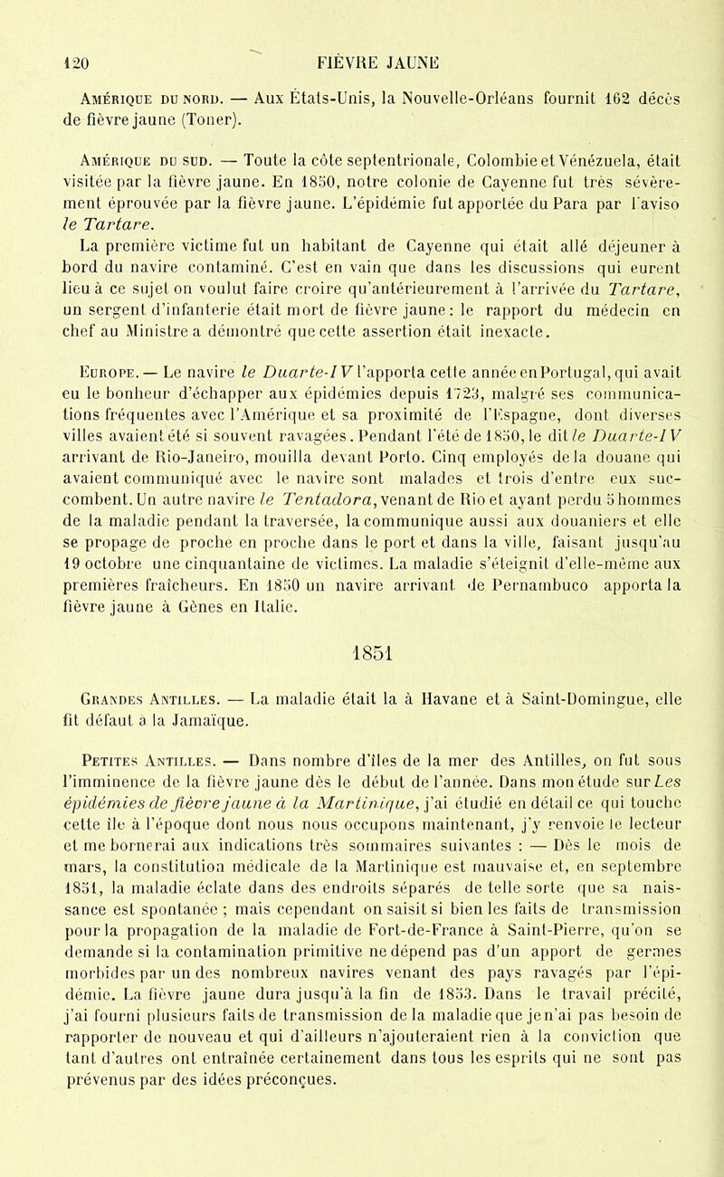 Amérique du nord. — Aux États-Unis, la Nouvelle-Orléans fournit 162 décès de fièvre jaune (Toner). Amérique du sud. — Toute la côte septentrionale, Colombie et Venezuela, était visitée par la fièvre jaune. En 1850, notre colonie de Cayenne fut très sévère- ment éprouvée par la fièvre jaune. L’épidémie fut apportée du Para par l'aviso le Tartare. La première victime fut un habitant de Cayenne qui était allé déjeuner à bord du navire contaminé. C’est en vain que dans les discussions qui eurent lieu à ce sujet on voulut faire croire qu’antérieurement à l’arrivée du Tartare, un sergent d’infanterie était mort de fièvre jaune: le rapport du médecin en chef au Ministrea démontré quecette assertion était inexacte. Europe. — Le navire le Duarte-I V l’apporta cette année enPortugal, qui avait eu le bonheur d’échapper aux épidémies depuis 1723, malgré ses communica- tions fréquentes avec l’Amérique et sa proximité de l’Espagne, dont diverses villes avaient été si souvent ravagées. Pendant l’été de 1830, le dit Ze Duarte-IV arrivant de Rio-Janeiro, mouilla devant Porto. Cinq employés delà douane qui avaient communiqué avec le navire sont malades et trois d’entre eux suc- combent. Un autre navire le Tentadora, venant de Rio et ayant perdu 5 hommes de la maladie pendant la traversée, la communique aussi aux douaniers et elle se propage de proche en proche dans le port et dans la ville, faisant jusqu'au 19 octobre une cinquantaine de victimes. La maladie s’éteignit d'elle-même aux premières fraîcheurs. En 1830 un navire arrivant de Pernambuco apporta la fièvre jaune à Gènes en Italie. 1851 Grandes Antilles. — La maladie était la à Havane et à Saint-Domingue, elle fit défaut a la Jamaïque. Petites Antilles. — Dans nombre d’iles de la mer des Antilles, on fut sous l’imminence de la fièvre jaune dès le début de l’année. Dans mon étude sur Les épidémies de fièvre jaune à la Martinique, j’ai étudié en détail ce qui touche cette île à l’époque dont nous nous occupons maintenant, j’y renvoie le lecteur et me bornerai aux indications très sommaires suivantes : — Dès le mois de mars, la constitution médicale de la Martinique est mauvaise et, en septembre 1831, la maladie éclate dans des endroits séparés de telle sorte que sa nais- sance est spontanée ; mais cependant on saisit si bien les faits de transmission pour la propagation de la maladie de Fort-de-France à Saint-Pierre, qu’on se demande si la contamination primitive ne dépend pas d’un apport de germes morbides par un des nombreux navires venant des pays ravagés par l’épi- démie. La fièvre jaune dura jusqu’à la fin de 1833. Dans le travail précilé, j’ai fourni plusieurs faits de transmission delà maladie que je n’ai pas besoin de rapporter de nouveau et qui d’ailleurs n’ajouteraient rien à la conviction que tant d’autres ont entraînée certainement dans tous les esprits qui ne sont pas prévenus par des idées préconçues.