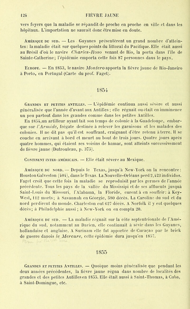 N 124 FIÈVRE JAUNE vers foyers que la maladie se répandit de proche en proche en ville et. dans les hôpitaux. L’importation ne saurait donc être mise en doute. Amérique du sud. — Les Guyanes présentèrent un grand nombre d’attein- tes: la maladie était sur quelques points du littoral du Pacifique. Elle était aussi au Brésil d’où le navire Charles-Roso venant de Rio, la porta dans file de Sainte-Catherine; l’épidémie emporta cette fois 87 personnes dans le pays. Europe. — En 1853, le navire Montero apporta la fièvre jaune de Rio-Janeiro à Porto, en Portugal (Carte du prof. Faget). 1854 Grandes et petites Antilles. — L’épidémie continua aussi sévère et aussi généralisée que l’année d’avant aux Antilles ; elle régnait ou était en imminence un peu partout dans les grandes comme dans les petites Antilles. En 1834,un artilleur ayant fait son temps de colonie à la Guadeloupe, embar- que sur l’Armide, frégate destinée à relever les garnisons et les malades des colonies. Il ne dit pas qu’il est souffrant, craignant d’être retenu à terre. Il se couche en arrivant à bord et meurt au bout de trois jours. Quatre jours après quatre hommes, qui étaient ses voisins de hamac, sont atteints successivement de fièvre jaune (Dutrouleau, p. 375). Continent inter-américain. — Elle était sévère au Mexique. Amérique du nord.— Depuis le Texas, jusqu’à New-York on la rencontre: Houston Galveston (404), dans leTexas. La Nouvelle-Orléans perd 2,423 individus. Faget croit que cette fois la maladie se reproduisit par les germes de l’année précédente. Tous les pays de la vallée du Mississipi et de ses affluents jusquà Saint-Louis du Missouri, l'Alabama, la Floride, eurent à en souffrir : à Key- West, 112 morts; à Savannah en Géorgie, 580 décès. La Caroline du sud et du nord perdirent du monde. Charleston eut G27 décès. A Norfolk il y eut quelques décès; à Philadelphie aussi ; à New-York on en compta 20. Amérique du sud. — La maladie régnait sur la côte septentrionale de l’Amé- rique du sud, notamment au Darien, elle continuait à sévir dans les Guyanes, hollandaise et anglaise. A Surinam elle fut apportée de Curaçao par le brick de guerre danois le Mercure, cette épidémie dura jusqu’en 1857. 1855 Grandes et petites Antilles. — Quoique moins généralisée que pendant les deux années précédentes, la fièvre jaune régna dans nombre de localités des grandes et des petites Antilles en 1855. Elle était aussi à Saint-Thomas, à Cuba, à Saint-Domingue, etc.