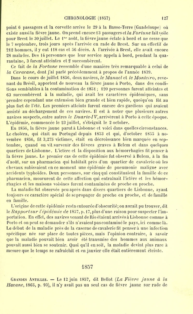 point 6 passagers et la corvette arrive le 29 à la Basse-Terre (Guadeloupe) où existe aussi la fièvre jaune. Onprend encorel3 passagers et la Fortune fait voile pour Brest le 30 juillet. Le 1er août, la fièvre jaune éclate à bord et ne cesse que le 7 septembre, trois jours après l’arrivée en rade de Brest. Sur un effectif de 212 hommes, il y eut 118 cas et 36 décès. A l’arrivée à Brest, elle avait encore 28 malades. Des 14 personnes que leur service appela à bord, pendant la qua- rantaine, 3 furent atteintes et 2 succombèrent. Ce fait de la Fortune ressemble d’une manière très remarquable à celui de la Caravane, dont j’ai parlé précédemment à propos de l’année 1839. Dans le cours de juillet 1856, deux navires, le Manuel et le Monteiro, reve- nant du Brésil, apportent de nouveau la fièvre jaune à Porto, dans des condi- tions semblables à la contamination de 1831 ; 120 personnes furent atteintes et 63 succombèrent à la maladie, qui avait les caractères épidémiques, sans prendre cependant une extension bien grande et bien rapide, quoiqu’on fût au plus fort de l’été. Les premiers atteints furent encore des gardiens qui avaient assisté au déchargement de ces navires. 11 est à noter que plusieurs autres navires suspects, entre autres le Duarte-IV,arrivèrent à Porto à celte époque. L’épidémie, commencée le 23 juillet, s’éteignit le 2 octobre. En 1836, la fièvre jaune parut à Lisbonne et voici dans quelles circonstances. Le choléra, qui était au Portugal depuis 1853 et qui, d’octobre 1855 à no- vembre 1856, fit 3,275 victimes, était en décroissance bien marquée en sep- tembre, quand on vit survenir des fièvres graves à Bclem et dans quelques quartiers de Lisbonne. L'ictère et la disposition aux hémorrhagies fit penser à la fièvre jaune. Le premier cas de cette épidémie fut observé à Belem, à la lin d’août, sur un pharmacien qui habitait près d’un quartier de cavalerie où les chevaux subissaient en ce moment une épidémie de pneumonie maligne avec accidents typhoïdes. Deux personnes, sur cinqqui constituaient la famille de ce pharmacien, moururent de cette affection qui entraînait l’ictère et les hémor- rhagies et les maisons voisines furent contaminées de proche en proche. La maladie fut observée peu après dans divers quartiers de Lisbonne, ayant toujours ce caractère spécial desepropager de proche en proche, et de famille en famille. L'origine de cette épidémie restaentouréed’obscurité; on aurait pu trouver, dit le Rapport sur l'épidémie de 1837, p. 17, plus d’une raison pour suspecter l’im- portation. En effet, des navires venant de Rio étaient arrivés à Lisbonne comme à Porto et on peut se demander s’ils n'avaient pas contaminé le pays, ici comme là. Le début de la maladie près de la caserne de cavalerie fit pensera une infection spécifique née sur place de toutes pièces, mais l’opinion contraire, à savoir que la maladie pouvait bien avoir été transmise des hommes aux animaux pouvait aussi bien se soutenir. Quoi qu’il en soit, la maladie devint plus rare à mesure que le temps se rafraîchit et en janvier elle était entièrement éteinte. 1857 Grandes Antilles. — Le 12 juin 1857, dit Bellot {La Fièvre jaune à la Havane, 1865, p. 93), il n’y avait pas un seul cas de fièvre jaune sur rade de