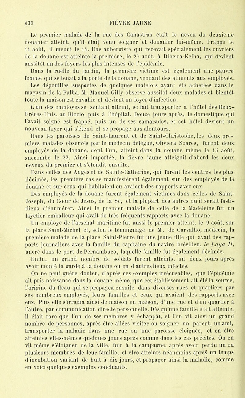 Le premier malade de la rue des Canastras était le neveu du deuxième- douanier atteint, qu’il était venu soigner et douanier lui-même. Frappé le 11 août, il meurt le 14. Une aubergiste qui recevait spécialement les ouvriers de la douane est atteinte la première, le 27 août, à Ribeira-KeJha, qui devient aussitôt un des foyers les plus intenses de l’épidémie. Dans la ruelle du jardin, la première victime est également une pauvre femme qui se tenait à la porte de la douane, vendant des aliments aux employés. Les dépouilles suspectes de quelques matelots ayant été achetées dans le magasin de la Palha, M. Manuel Gilly observe aussitôt deux malades et bientôt toute la maison est envahie et devient un foyer d'infection. L’un des employés se sentant atteint, se fait transporter à l’hôtel des Deux- Frères-Unis, au Riocio, puis à l’hôpital. Douze jours après, le domestique qui l’avait soigné est frappé, puis un de ses camarades, et cet hôtel devient un nouveau foyer qui s’étend et se propage aux alentours. Dans les paroisses de Saint-Laurent et de Saint-Christophe, les deux pre- miers malades observés par le médecin délégué, Obviera Soares, furent deux employés de la douane, dont l’un, al teint dans la douane même le 15 août, succombe le 22. Ainsi importée, la fièvre jaune atteignit d’abord les deux neveux du premier et s’étendit ensuite. Dans celles des Anges et de Sainte-Catherine, qui furent les centres les plus décimés, les premiers cas se manifestèrent également sur des employés de la douane et sur ceux qui habitaient ou avaient des rapports avec eux. Des employés de la douane furent également victimes dans celles de Saint- Joseph, du Cœur de Jésus, de la Sé, et la plupart des autres qu’il serait fasti- dieux d’énumérer. Ainsi le premier malade de celle de la Madeleine fut un layetier emballeur qui avait de très fréquents rapports avec la douane. Un employé de l’arsenal maritime fut aussi le premier atteint, le 9 août, sur la place Saint-Michel et, selon le témoignage de M. de Carvalho, médecin, la première malade de la place Saint-Pierre fut une jeune fille qui avait des rap- ports journaliers avec la famille du capitaine du navire brésilien, le Laya II, ancré dans le port de Pernambuco, laquelle famille fut également décimée. Enfin, un grand nombre de soldats furent atteints, un deux jours après avoir monté la garde à la douane ou en d’autres lieux infectés. On ne peut guère douter, d’après ces exemples irrécusables, que l’épidémie ait pris naissance dans la douane même, que cet établissement ait été la source, l’origine du fléau qui se propagea ensuite dans diverses rues et quartiers par ses nombreux employés, leurs familles et ceux qui avaient des rapports avec eux. Puis elle s’irradia ainsi de maison en maison, d’une rue et d’un quartier à l’autre, par communication directe personnelle. Dès qu’une famille était atteinte, il était rare que l’un de ses membres y échappât, et l’on vit ainsi un grand' nombre de personnes, après être allées visiter ou soigner un parent, un ami, transporter la maladie dans une rue ou une paroisse éloignée, et en être atteintes elles-mêmes quelques jours après comme dans les cas précités. On en vit même s’éloigner de la ville, fuir à la campagne, après avoir perdu un ou plusieurs membres de leur famille, et être atteints néanmoins après un temps d’incubation variant de huit à dix jours, et propager ainsi la maladie, comme en voici quelques exemples concluants.