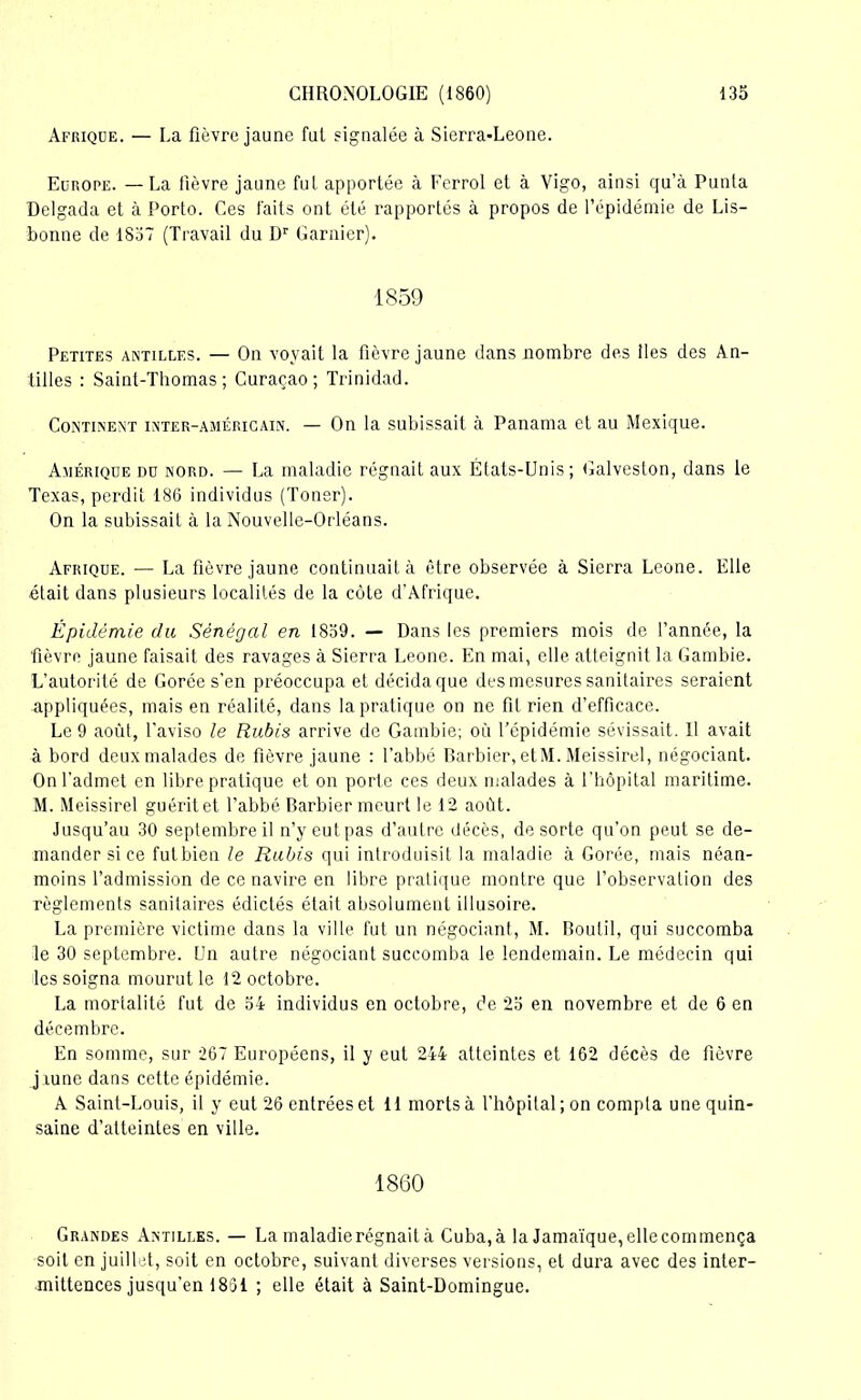 Afrique. — La fièvre jaune fut signalée à Sierra-Leone. Europe. —La fièvre jaune fut apportée à Ferrol et à Vigo, ainsi qu’à Punta Delgada et à Porto. Ces faits ont été rapportés à propos de l’épidémie de Lis- bonne de 1837 (Travail du Dr Garnier). 1859 Petites Antilles. — On voyait la fièvre jaune dans nombre des lies des An- tilles : Saint-Thomas; Curaçao; Trinidad. Continent inter-américain. — On la subissait à Panama et au Mexique. Amérique du nord. — La maladie régnait aux États-Unis; Galveston, dans le Texas, perdit 186 individus (Toner). On la subissait à la Nouvelle-Orléans. Afrique. — La fièvre jaune continuait à être observée à Sierra Leone. Elle était dans plusieurs localités de la côte d’Afrique. Épidémie du Sénégal en 1859. — Dans les premiers mois de l’année, la fièvre jaune faisait des ravages à Sierra Leone. En mai, elle atteignit la Gambie. L’autorité de Corée s’en préoccupa et décida que des mesures sanitaires seraient appliquées, mais en réalité, dans la pratique on ne fit rien d’efficace. Le 9 août, l'aviso le Rubis arrive de Gambie; où l’épidémie sévissait. Il avait à bord deux malades de fièvre jaune : l’abbé Barbier, etM. Meissirel, négociant. On l’admet en libre pratique et on porte ces deux malades à l’hôpital maritime. M. Meissirel guérit et l'abbé Barbier meurt le 12 août. Jusqu’au 30 septembre il n’y eut pas d’autre décès, de sorte qu’on peut se de- mander si ce futbien le Rubis qui introduisit la maladie à Corée, mais néan- moins l’admission de ce navire en libre pratique montre que l’observation des règlements sanitaires édictés était absolument illusoire. La première victime dans la ville fut un négociant, M. Boutil, qui succomba le 30 septembre. Un autre négociant succomba le lendemain. Le médecin qui les soigna mourut le 12 octobre. La mortalité fut de 54 individus en octobre, de 25 en novembre et de 6 en décembre. En somme, sur 267 Européens, il y eut 244 atteintes et 162 décès de fièvre jiune dans cette épidémie. A Saint-Louis, il y eut 26 entrées et 11 morts à l’hôpital ; on compta unequin- saine d’atteintes en ville. 1860 Grandes Antilles. — La maladie régnait à Cuba,à la Jamaïque,ellecommença soit en juillet, soit en octobre, suivant diverses versions, et dura avec des inter- mittences jusqu’en 1851 ; elle était à Saint-Domingue.