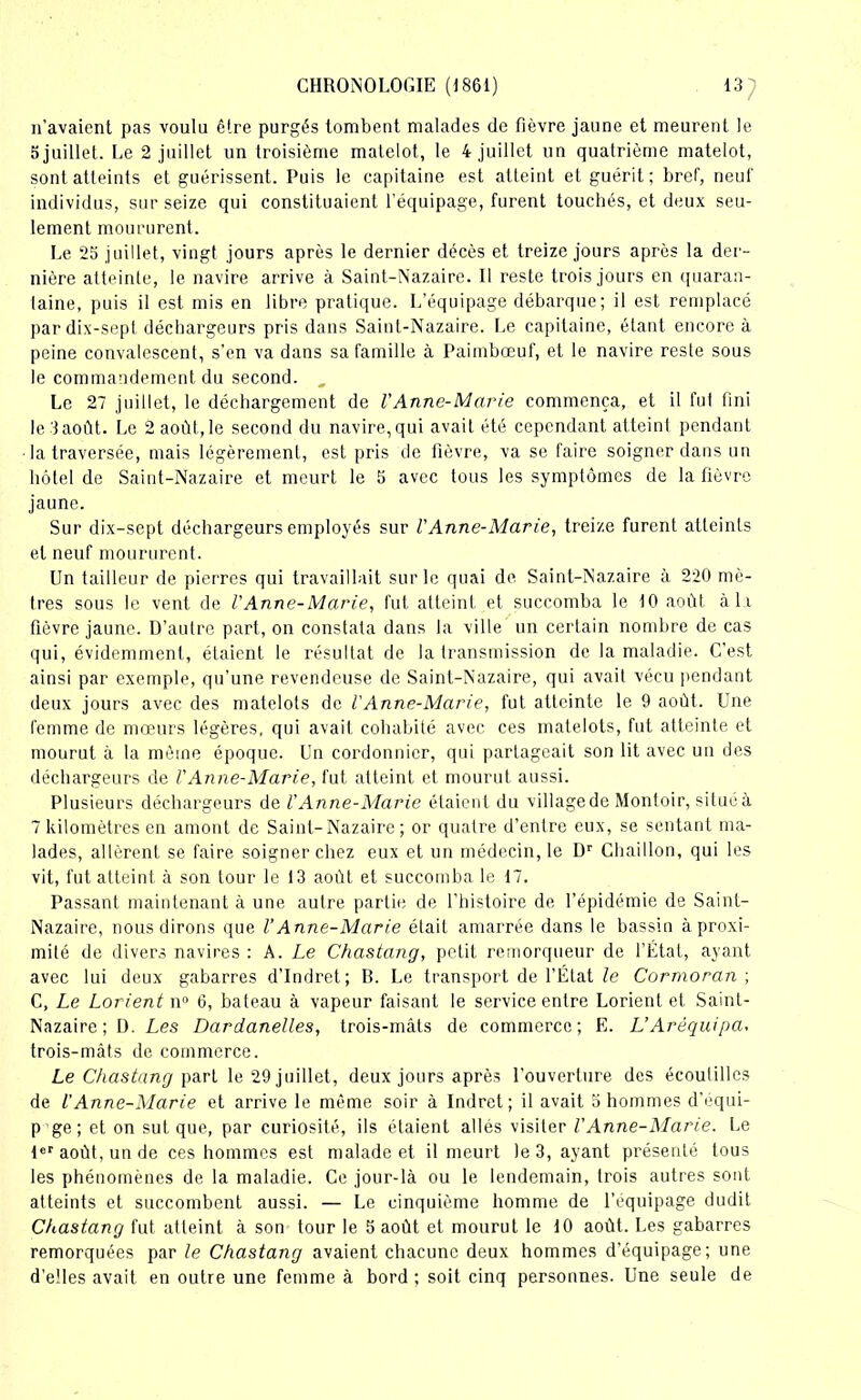 n’avaient pas voulu être purgés tombent malades de fièvre jaune et meurent le 5 juillet. Le 2 juillet un troisième matelot, le 4 juillet un quatrième matelot, sont atteints et guérissent. Puis le capitaine est atteint et guérit; bref, neuf individus, sur seize qui constituaient l’équipage, furent touchés, et deux seu- lement moururent. Le 25 juillet, vingt jours après le dernier décès et treize jours après la der- nière atteinte, le navire arrive à Saint-Nazaire. Il reste trois jours en quaran- taine, puis il est mis en libre pratique. L’équipage débarque; il est remplacé par dix-sept déchargeurs pris dans Saint-Nazaire. Le capitaine, étant encore à peine convalescent, s’en va dans sa famille à Paimbœuf, et le navire reste sous le commandement du second. „ Le 27 juillet, le déchargement de l'Anne-Marie commença, et il fut fini lelaoût. Le 2 août.,le second du navire,qui avait été cependant atteint pendant • la traversée, mais légèrement, est pris de fièvre, va se faire soigner dans un hôtel de Saint-Nazaire et meurt le 5 avec tous les symptômes de la fièvre jaune. Sur dix-sept déchargeurs employés sur VAnne-Marie, treize furent atteints et neuf moururent. Un tailleur de pierres qui travaillait sur le quai de Saint-Nazaire à 220 mè- tres sous le vent de l'Anne-Marie, fut atteint et succomba le 10 août à la fièvre jaune. D’autre part, on constata dans la ville un certain nombre de cas qui, évidemment, étaient le résultat de la transmission de la maladie. C’est ainsi par exemple, qu’une revendeuse de Saint-Nazaire, qui avait vécu pendant deux jours avec des matelots de VAnne-Marie, fut atteinte le 9 août. Une femme de mœurs légères, qui avait cohabité avec ces matelots, fut atteinte et mourut à la même époque. Un cordonnier, qui partageait son lit avec un des déchargeurs de VAnne-Marie, fut atteint et mourut aussi. Plusieurs déchargeurs de l'Anne-Marie étaient du villagede Montoir, situéà 7 kilomètres en amont de Saint-Nazaire; or quatre d’entre eux, se sentant ma- lades, allèrent se faire soigner chez eux et un médecin, le Dr Chaillon, qui les vit, fut atteint à son tour le 13 août et succomba le 17. Passant maintenant à une autre partie de l’histoire de l’épidémie de Saint- Nazaire, nous dirons que VAnne-Marie était amarrée dans le bassin à proxi- mité de divers navires : A. Le Chastang, petit remorqueur de l’État, ayant avec lui deux gabarres d’Indret; B. Le transport de l’État le Cormoran ; C, Le Lorient n° 6, bateau à vapeur faisant le service entre Lorient et Saint- Nazaire; D. Les Dardanelles, trois-mâts de commerce; E. L’Aréquipa, trois-mâts de commerce. Le Chastang part le 29 juillet, deux jours après l'ouverture des écoutilles de l'Anne-Marie et arrive le même soir à Indret ; il avait o hommes d’équi- p ge ; et on sut que, par curiosité, ils étaient allés visiter VAnne-Marie. Le 1er août, un de ces hommes est malade et il meurt le 3, ayant présenté tous les phénomènes de la maladie. Ce jour-là ou le lendemain, trois autres sont atteints et succombent aussi. — Le cinquième homme de l’équipage dudit Chastang fut atteint à son tour le 5 août et mourut le 10 août. Les gabarres remorquées par le Chastang avaient chacune deux hommes d’équipage; une d’elles avait en outre une femme à bord ; soit cinq personnes. Une seule de