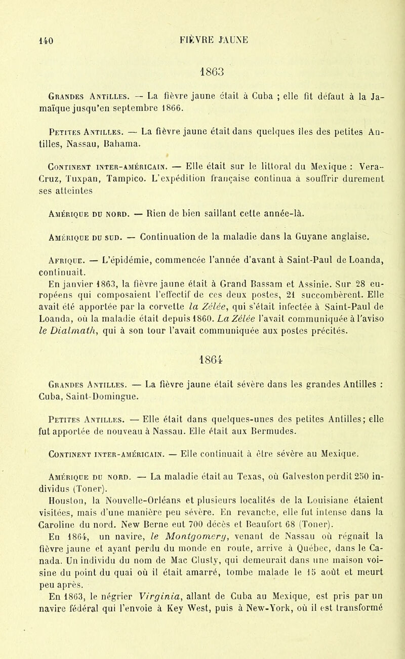 1863 Grandes Antilles. — La fièvre jaune était à Cuba ; elle fit défaut à la Ja- maïque jusqu’en septembre 1866. Petites Antilles. — La fièvre jaune était dans quelques îles des petites An- tilles, Nassau, Bahama. Continent inter-américain. — Elle était sur le littoral du Mexique : Vera- Cruz, Tuxpan, Tampico. L'expédition française continua à souffrir durement ses atteintes Amérique du nord. — Rien de bien saillant celte année-là. Amérique du sud. — Continuation de la maladie dans la Guyane anglaise. Afrique. — L’épidémie, commencée l’année d’avant à Saint-Paul de Loanda, continuait. En janvier 1863, la fièvre jaune était à Grand Bassani et Assinie. Sur 28 eu- ropéens qui composaient l'effectif de ces deux postes, 21 succombèrent. Elle avait été apportée par la corvette la Zélée, qui s’était infectée à Saint-Paul de Loanda, où la maladie était depuis 1860. La Zélée l’avait communiquée à l’aviso le Dialmath, qui à son tour l’avait communiquée aux postes précités. 1864 Grandes Antilles. — La fièvre jaune était sévère dans les grandes Antilles : Cuba, Saint-Domingue. Petites Antilles. — Elle était dans quelques-unes des petites Antilles; elle fut apportée de nouveau à Nassau. Elle était aux Bermudes. Continent inter-américain. — Elle continuait à être sévère au Mexique. Amérique du nord. — La maladie était au Texas, où Galveston perdit 250 in- dividus (Toner). Houston, la Nouvelle-Orléans et plusieurs localités de la Louisiane étaient visitées, mais d’une manière peu sévère. En revanche, elle fut intense dans la Caroline du nord. New Berne eut 700 décès et Beaufort 68 (Toner). En 1864, un navire, le Montgomery, venant de Nassau où régnait la fièvre jaune et ayant perdu du monde en route, arrive à Québec, dans le Ca- nada. Un individu du nom de Mac Clusty, qui demeurait dans une maison voi- sine du point du quai où il était amarré, tombe malade le 15 août et meurt peu après. En 1863, le négrier Virginia, allant de Cuba au Mexique, est pris par un navire fédéral qui l’envoie à Key West, puis à New-York, où il est transformé