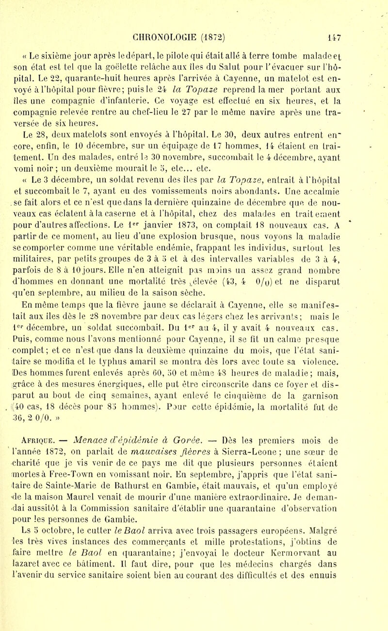 « Le sixième jour après le départ, le pilote qui était allé à terre tombe malade et son état est tel que la goélette relâche aux îles du Salut pour l’évacuer sur l’hô- pital. Le 22, quarante-huit heures après l’arrivée à Cayenne, un matelot est en- voyé à l’hôpital pour fièvre; puis le 24 la Topaze reprend la mer portant aux îles une compagnie d’infanterie. Ce voyage est effectué en six heures, et la compagnie relevée rentre au chef-lieu le 27 par le même navire après une tra- versée de six heures. Le 28, deux matelots sont envoyés à l’hôpital. Le 30, deux autres entrent en* core, enfin, le 10 décembre, sur un équipage de 17 hommes, 14 étaient en trai- tement. Un des malades, entré le 30 novembre, succombait le 4 décembre, ayant vomi noir; un deuxième mourait le 5, etc... etc. « Le 3 décembre, un soldat revenu des îles par la Topaze, entrait à l'hôpital et succombait le 7, ayant eu des vomissements noirs abondants. Une accalmie .se fait alors et ce n'est que dans la dernière quinzaine de décembre que de nou- veaux cas éclatent à la caserne et à l'hôpital, chez des malades en traitement pour d’autres affections. Le 1er janvier 1873, on comptait 18 nouveaux cas. A partir de ce moment, au lieu d’une explosion brusque, nous voyons la maladie se comporter comme une véritable endémie, frappant les individus, surtout les militaires, par petits groupes de 3 à o et à des intervalles variables de 3 à 4, parfois de 8 à 10 jours. Elle n’en atteignit pas moins un assez grand nombre d'hommes en donnant une mortalité très ^élevée (43, 4 0/p)et ne disparut -qu’en septembre, au milieu de la saison sèche. En même temps que la fièvre jaune se déclarait à Cayenne, elle se manifes- tait aux îles dès le 28 novembre par deux cas légers chez les arrivants; mais le 1er décembre, un soldat succombait. Du 1er au 4, il y avait 4 nouveaux cas. Puis, comme nous l’avons mentionné pour Cayenne, il se fit un calme presque complet; et ce n’est que dans la deuxième quinzaine du mois, que l’état sani- taire se modifia et le typhus amaril se montra dès lors avec toute sa violence. Des hommes furent enlevés après 60, 30 et même 48 heures de maladie; mais, grâce à des mesures énergiques, elle put être circonscrite dans ce foyer et dis- parut au bout de cinq semaines, ayant enlevé le cinquième de la garnison i(40 cas, 18 décès pour 83 hommes). Pour cette épidémie, la mortalité fut de 36, 2 0/0. » Afrique. — Menace d'épidémie à Gorée. — Dès les premiers mois de l'année 1872, on parlait de mauvaises fièvres à Sierra-Leone ; une sœur de ■charité que je vis venir de ce pays me dit que plusieurs personnes étaient mortes à Free-Town en vomissant noir. En septembre, j’appris que l’état sani- taire de Sainte-Marie de Balhurst en Gambie, était mauvais, et qu’un employé ■de la maison Maurel venait de mourir d’une manière extraordinaire. Je deman- dai aussitôt à la Commission sanitaire d’établir une quarantaine d’observation pour les personnes de Gambie. Ls o octobre, le cutter leBaol arriva avec trois passagers européens. Malgré tes très vives instances des commerçants et mille protestations, j’obtins de faire mettre le Baol en quarantaine; j’envoyai le docteur Kermorvant au lazaret avec ce bâtiment. Il faut dire, pour que les médecins chargés dans l’avenir du service sanitaire soient bien au courant des difficultés et des ennuis