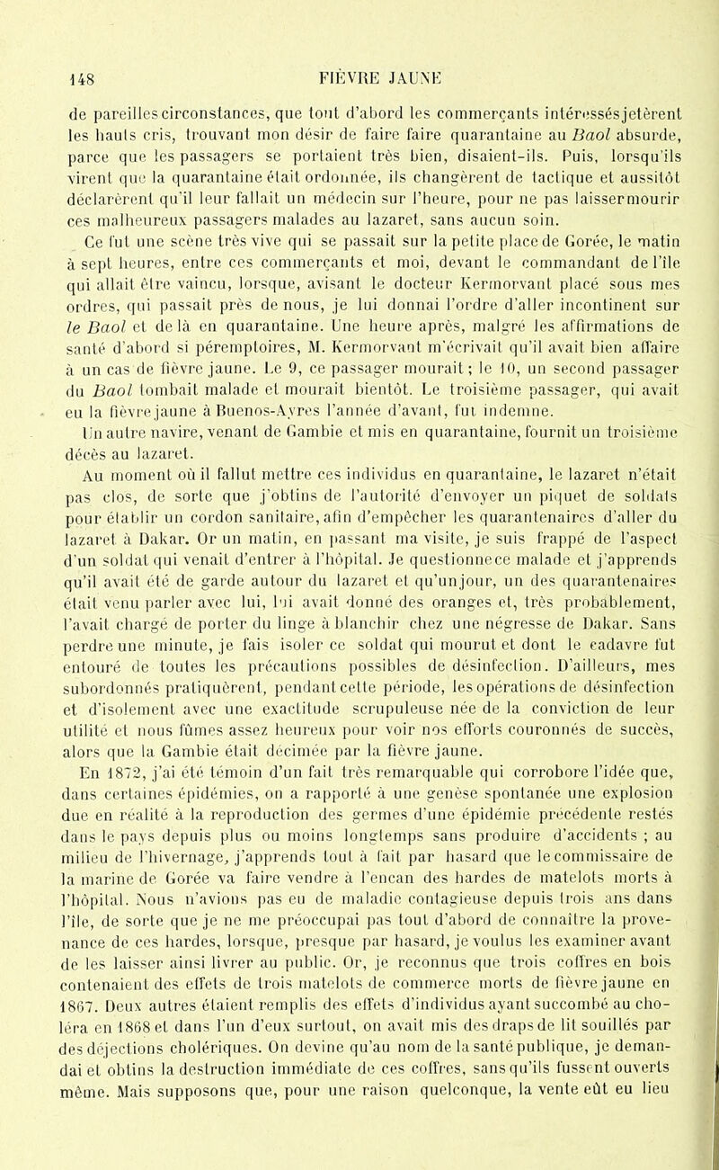 de pareilles circonstances, que tout d’abord les commerçants intéressés jetèrent les hauts cris, trouvant mon désir de faire faire quarantaine au B aol absurde, parce que les passagers se portaient très bien, disaient-ils. Puis, lorsqu'ils virent que la quarantaine était ordonnée, ils changèrent de tactique et aussitôt déclarèrent qu'il leur fallait un médecin sur l’heure, pour ne pas laissermourir ces malheureux passagers malades au lazaret, sans aucun soin. Ce fut une scène très vive qui se passait sur la petite place de Corée, le matin à sept heures, entre ces commerçants et moi, devant le commandant de File qui allait être vaincu, lorsque, avisant le docteur Kermorvant placé sous mes ordres, qui passait près de nous, je lui donnai l’ordre d’aller incontinent sur le Baol et delà en quarantaine. Une heure après, malgré les affirmations de santé d’abord si péremptoires, M. Kermorvant m’écrivait qu’il avait bien affaire à un cas de fièvre jaune. Le 9, ce passager mourait; le 10, un second passager du Baol tombait malade et mourait bientôt. Le troisième passager, qui avait eu la fièvre jaune à Buenos-Ayres l’année d’avant, fut indemne. lin autre navire, venant de Gambie et mis en quarantaine, fournit un troisième décès au lazaret. Au moment où il fallut mettre ces individus en quarantaine, le lazaret n’était pas clos, de sorte que j’obtins de l’autorité d’envoyer un piquet de soldats pour établir un cordon sanitaire, afin d’empêcher les quarantenaircs d’aller du lazaret à Dakar. Or un matin, en passant ma visite, je suis frappé de l’aspect d'un soldat qui venait d’entrer à l’hôpital. Je questionnece malade et j’apprends qu’il avait été de garde autour du lazaret et qu’unjour, un des quarantenaires était venu parler avec lui, lui avait donné des oranges et, très probablement, l’avait chargé de porter du linge à blanchir chez une négresse de Dakar. Sans perdre une minute, je fais isoler ce soldat qui mourut et dont le cadavre fut entouré de toutes les précautions possibles de désinfection. D’ailleurs, mes subordonnés pratiquèrent, pendant cette période, les opérations de désinfection et d’isolement avec une exactitude scrupuleuse née de la conviction de leur utilité et nous fûmes assez heureux pour voir nos efforts couronnés de succès, alors que la Gambie était décimée par la fièvre jaune. En 1872, j’ai été témoin d’un fait très remarquable qui corrobore l’idée que, dans certaines épidémies, on a rapporté à une genèse spontanée une explosion due en réalité à la reproduction des germes d’une épidémie précédente restés dans le pays depuis plus ou moins longtemps sans produire d’accidents ; au milieu de l’hivernage, j’apprends tout à fait par hasard que le commissaire de la marine de Gorée va faire vendre à l’encan des hardes de matelots morts à l’hôpital. Nous n’avions pas eu de maladie contagieuse depuis trois ans dans File, de sorte que je ne me préoccupai pas tout d’abord de connaître la prove- nance de ces hardes, lorsque, presque par hasard, je voulus les examiner avant de les laisser ainsi livrer au public. Or, je reconnus que trois coffres en bois contenaient des effets de trois matelots de commerce morts de lièvre jaune en 1867. Deux autres étaient remplis des effets d’individus ayant succombé au cho- léra en 1868 et dans l’un d’eux surtout, on avait mis des draps de lit souillés par des déjections cholériques. On devine qu’au nom de la santé publique, je deman- dai et obtins la destruction immédiate de ces coffres, sansqu’ils fussent ouverts même. Mais supposons que, pour une raison quelconque, la vente eût eu lieu