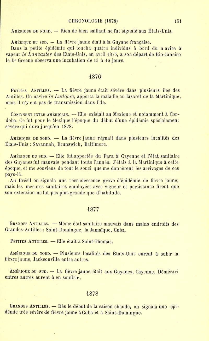 Amérique du nord. — Rien de bien saillant ne fut signalé aux États-Unis. Amérique du sud. — La fièvre jaune était à la Guyane française. Dans la petite épidémie qui loucha quatre individus à bord du n avire à vapeur le Lancaster des Etats-Unis, en avril 1873, à son départ de Ilio-Janeiro le D1' Greene observa une incubation de 13 à 16 jours. 1876 Petites Antilles. — La fièvre jaune était sévère dans plusieurs îles des Antilles. Un navire le Ludovic, apporta la maladie au lazaret de la Martinique, mais il n’y eut pas de transmission dans file. Continent inter américain. — Elle existait au Mexique et notamment à Gor- doba. Ce fut pour le Mexique l'époque du début d'une épidémie spécialement sévère qui dura jusqu’en 1878. Amérique du nord. — La fièvre jaune régnait dans plusieurs localités des États-Unis : Savannah, Rrunswich, Raltimore. Amérique du sud. — Elle fut apportée du Para à Cayenne et l’état sanitaire des Guvanesfut mauvais pendant toute l’année. J’étais à la Martinique à cette époque, et me souviens de tout le souci que me donnèrent les arrivages de ces pavs-là. Au Brésil on signala une recrudescence grave d’épidémie de fièvre jaune; mais les mesures sanitaires employées avec vigueur et persistance firent que son extension ne fut pas plus grande que d’habitude. 1877 Grandes Antilles. — Même état sanitaire mauvais dans mains endroits des Grandes-Antilles : Saint-Domingue, la Jamaïque, Cuba. Petites Antilles. — Elle était à Saint-Thomas. Amérique du nord. — Plusieurs localités des États-Unis eurent à subir la fièvre jaune, Jacksonville entre autres. Amérique du sud. — La fièvre jaune était aux Guyanes, Cayenne, Démérari entres autres eurent à en souffrir. 1878 Grandes Antilles. — Dès le début de la saison chaude, on signala une épi- démie très sévère de fièvre jaune à Cuba et à Saint-Domingue.