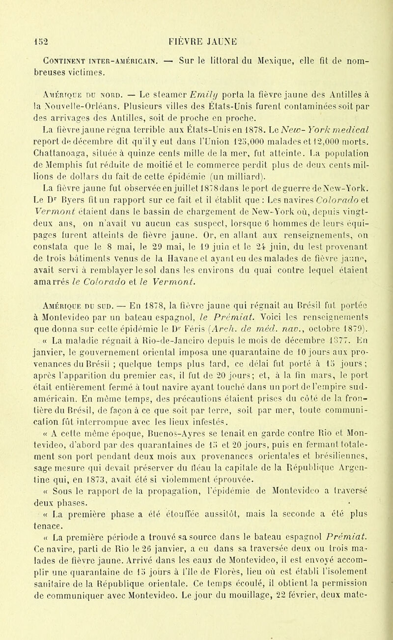 Continent inter-américain. — Sur le littoral du Mexique, elle fit de nom- breuses victimes. Amérique no nord. — Le steamer Emihj porta la fièvre jaune des Antilles à la Nouvelle-Orléans. Plusieurs villes des États-Unis furent contaminées soit par des arrivages des Antilles, soit de proche en proche. La fièvre jaune régna terrible aux États-Unis en 1878. L g New- York medical report de décembre dit qu'il y eut dans l’Union 125,000 malades et 12,000 morts. Ctiattanoaga, située à quinze cents mille de la mer, fut atteinte. La population de Memphis fut réduite de moitié et le commerce perdit plus de deux cents mil- lions de dollars du fait de cette épidémie (un milliard). La fièvre jaune fut observée en juillet 1878dans leport de guerre deNew-York. Le Dr Byers fit un rapport sur ce fait et il établit que: Les navires Colorado et Vermont étaient dans le bassin de chargement de New-York où, depuis vingt- deux ans, on n’avait vu aucun cas suspect, lorsque 6 hommes de leurs équi- pages turent atteints de fièvre jaune. Or, en allant aux renseignements, on constata que le 8 mai, le 29 mai, le 19 juin et le 24 juin, du lest provenant de trois bâtiments venus de la Havane et ayant eu des malades de fièvre jaune, avait servi à remblayer le sol dans les environs du quai contre lequel étaient amarrés le Colorado et le Vermont. Amérique du sud. — En 1878, la fièvre jaune qui régnait au Brésil fut portée à Montevideo par un bateau espagnol, le Prémiat. Voici les renseignements que donna sur cette épidémie le 1)'’ Féris (Arch. de mèd. nao., octobre 1879). « La maladie régnait à Rio-de-Janeiro depuis le mois de décembre 1377. En janvier, le gouvernement oriental imposa une quarantaine de 10 jours aux pro- venances du Brésil ; quelque temps plus tard, ce délai fut porté à 15 jours; après l’apparition du premier cas, il fut de 20 jours; et, à la fin mars, le port était entièrement fermé à tout navire ayant touché dans un port de l’empire sud- américain. En môme temps, des précautions étaient prises du côté de la fron- tière du Brésil, de façon à ce que soit par terre, soit par mer, toute communi- calion fût interrompue avec les lieux infestés. « A cette même époque, Buenos-Ayres se tenait en garde contre Rio et Mon- tevideo, d’abord par des quarantaines de 15 et 20 jours, puis en fermant totale- ment son port pendant deux mois aux provenances orientales et brésiliennes, sage mesure qui devait préserver du fléau la capitale de la République Argen- tine qui, en 1873, avait été si violemment éprouvée. « Sous le rapport de la propagation, l’épidémie de Montevideo a traversé deux phases. « La première phase a été étouffée aussitôt, mais la seconde a été plus tenace. « La première période a trouvé sa source dans le bateau espagnol Prémiat. Ce navire, parti de Rio le 26 janvier, a eu dans sa traversée deux ou trois ma- lades de fièvre jaune. Arrivé dans les eaux de Montevideo, il est envoyé accom- plir une quarantaine de 15 jours à l’ile de Florès, lieu où est établi l’isolement sanitaire de la République orientale. Ce temps écoulé, il obtient la permission de communiquer avec Montevideo. Le jour du mouillage, 22 février, deux mate-