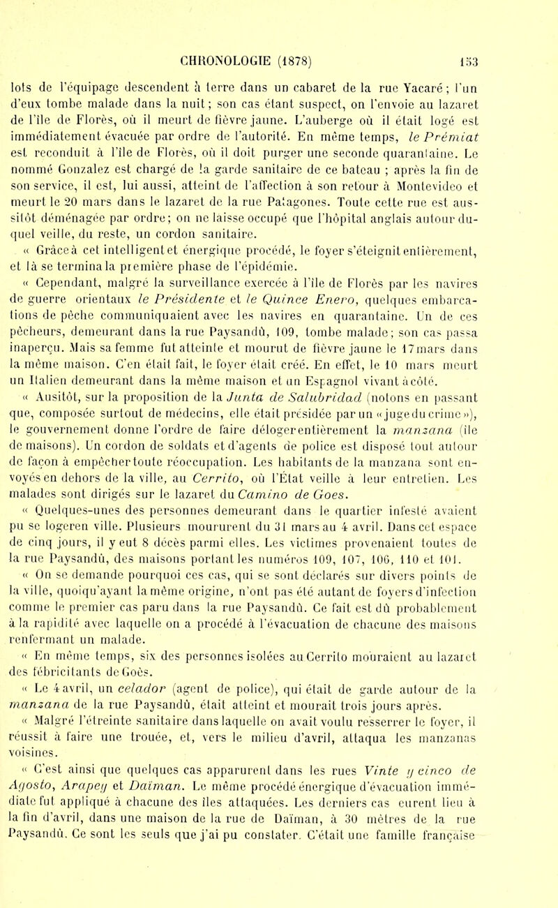 lots de l’équipage descendent à terre dans un cabaret de la rue Yacaré ; l’un d’eux tombe malade dans la nuit ; son cas étant suspect, on l'envoie au lazaret de l’ile de Florès, où il meurt de fièvre jaune. L’auberge où il était logé est immédiatement évacuée par ordre de l’autorité. En même temps, le Prèmiat est reconduit à l’ile de Florès, où il doit purger une seconde quarantaine. Le nommé Gonzalez est chargé de la garde sanitaire de ce bateau ; après la fin de son service, il est, lui aussi, atteint de l’affection à son retour à Montevideo et meurt le 20 mars dans le lazaret de la rue Palagones. Toute cette rue est aus- sitôt déménagée par ordre; on ne laisse occupé que l'hôpital anglais autour du- quel veille, du reste, un cordon sanitaire. « Gràceà cet intelligentet énergique procédé, le foyer s’éteignit entièrement, et là se termina la première phase de l’épidémie. « Cependant, malgré la surveillance exercée à l’ile de Florès par les navires de guerre orientaux le Présidente et le Quinee Enero, quelques embarca- tions de pèche communiquaient avec les navires en quarantaine. Un de ces pêcheurs, demeurant dans la rue Paysandû, 109, tombe malade; son cas passa inaperçu. Mais sa femme fut atteinle et mourut de fièvre jaune le 17mars dans la même maison. C’en était fait, le foyer était créé. En effet, le 10 mars meurt un Italien demeurant dans la même maison et un Espagnol vivant àcôté. « Ausitôt, sur la proposition de la Junta de Salubridad (notons en passant que, composée surtout de médecins, elle était présidée par un «jugedu crime»), le gouvernement donne l’ordre de faire délogerentièrement la manzana (ile de maisons). Un cordon de soldats et d’agents de police est disposé tout autour de façon à empêcher toute réoccupation. Les habitants de la manzana sont en- voyés en dehors de la ville, au Cerrito, où l’État veille à leur entretien. Les malades sont dirigés sur le lazaret du Cami.no de Goes. « Quelques-unes des personnes demeurant dans le quartier infesté avaient pu se logeren ville. Plusieurs moururent du 31 mars au 4 avril. Dans cet espace de cinq jours, il veut 8 décès parmi elles. Les victimes provenaient toutes de la rue Paysandû, des maisons portant les numéros 109, 107, 100, 110 et 101. « On se demande pourquoi ces cas, qui se sont déclarés sur divers points de la ville, quoiqu’ayant la même origine, n’ont pas été autant de foyers d’infection comme le premier cas paru dans la rue Paysandû. Ce fait est dù probablement à la rapidité avec laquelle on a procédé à l’évacuation de chacune des maisons renfermant un malade. « En même temps, six des personnes isolées au Cerrito mouraient au lazaret des fébricitants deGoès. « Le 4avril, un celador (agent de police), qui était de garde autour de la manzana de la rue Paysandû, était atteint et mourait trois jours après. « Malgré l’étreinte sanitaire dans laquelle on avait voulu resserrer le foyer, il réussit à faire une trouée, et, vers le milieu d’avril, attaqua les manzanas voisines. « C’est ainsi que quelques cas apparurent dans les rues Vinte y cinco de Agosto, Arapeiy et Daiman. Le même procédé énergique d’évacuation immé- diate fut appliqué à chacune des îles attaquées. Les derniers cas eurent lieu à la fin d’avril, dans une maison de la rue de Daïman, à 30 mètres de la rue Paysandû. Ce sont les seuls que j’ai pu constater. C’était une famille française