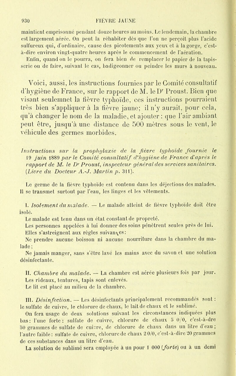 mainlienl emprisonné pendant douze heures au moins. Le lendemain, la chambre est largement aérée. On peut la réhabiter dès que l’on ne perçoit plus l’acide sulfureux qui, d’ordinaire, cause des picotements aux yeux et à la gorge, c’est- à-dire environ vingt-quatre heures après le commencement de l’aération. Enfin, quand on le pourra, on fera bien de remplacer le papier de la tapis- serie ou de faire, suivant le cas, badigeonner ou peindre les murs à nouveau. Voici, aussi, les instructions fournies par le Comité consultatif d’hygiène de France, sur le rapport de M. leDr Proust. Bien que visant seulemnet la fièvre typhoïde, ces instructions pourraient très bien s'appliquer à la fièvre jaune; il n’y aurait, pour cela, qu’à changer le nom de la maladie, et ajouter : que l’air ambiant peut être, jusqu’à une distance de 500 mètres sous le vent, le véhicule des germes morbides. Instructions sur la prophylaxie cle la fièvre typhoïde fournie le 19 juin 1889 parle Comité consultatif d'hygiène de France d'après le rapport de M. le Dr Proust, inspecteur général des services sanitaires. (Livre du Docteur A.-J. Martin p. 311). Le germe de la fièvre typhoïde est contenu dans les déjections des malades. 11 se transmet surtout par l’eau, les linges et les vêtements. I. Isolement du malade. — Le malade atteint de fièvre typhoïde doit être isolé. Le malade est tenu dans un état constant de propreté. Les personnes appelées à lui donner des soins pénètrent seules près de lui. Elles s’astreignent aux règles suivantes: Ne prendre aucune boisson ni aucune nourriture dans la chambre du ma- lade ; Ne jamais manger, sans s’être lavé les mains avec du savon et une solution désinfectante. II. Chambre du malade. — La chambre est aérée plusieurs fois par jour. Les rideaux, tentures, tapis sont enlevés. Le lit est placé au milieu de la chambre. III. Désinfection. — Les désinfectants principalement recommandés sont : le sulfate de cuivre, le chlorure de chaux* le lait de chaux et le sublimé. On fera usage de deux solutions suivant les circonstances indiquées plus bas: l’une forte: sulfate de cuivre, chlorure de chaux b 0/0, c’esl-à-dre 30 grammes de sulfate de cuivre, de chlorure de chaux dans un litre d eau ; l’autre faible: sulfate de cuivre, chlorure de chaux 2 0/0, c’est-à-dire 20 grammes de ces substances dans un litre d’eau. La solution de sublimé sera employée à Un pour 1 000 [forte) ou à un demi