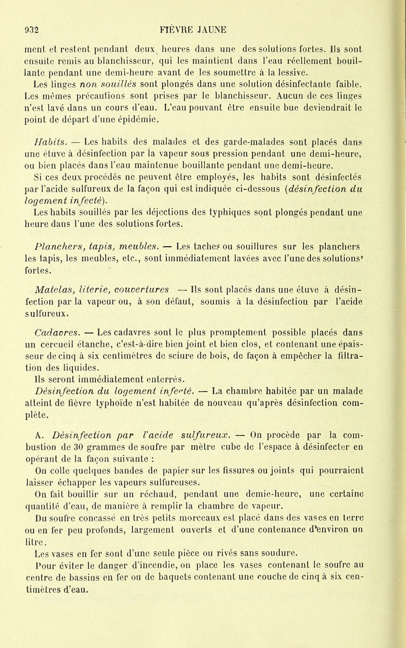 ment et restent pendant deux heures dans une des solutions fortes. Ils sont ensuite remis au blanchisseur, qui les maintient dans l’eau réellement bouil- lante pendant une demi-heure avant de les soumettre à la lessive. Les linges non souillés sont plongés dans une solution désinfectante faible. Les mêmes précautions sont prises par le blanchisseur. Aucun de ces linges n’est lavé dans un cours d’eau. L’eau pouvant être ensuite bue deviendrait le point de départ d’une épidémie. Habits. — Les habits des malades et des garde-malades sont placés dans une étuve à désinfection par la vapeur sous pression pendant une demi-heure, ou bien placés dans l’eau maintenue bouillante pendant une demi-heure. Si ces deux procédés ne peuvent être employés, les habits sont désinfectés par l’acide sulfureux de la façon qui est indiquée ci-dessous (désinfection du logement infecté). Les habits souillés par les déjections des typhiques sont plongés pendant une heure dans l’une des solutions fortes. Planchers, tapis, meubles. — Les taches ou souillures sur les planchers les tapis, les meubles, etc., sont immédiatement lavées avec l’une des solutions’ fortes. Matelas, literie, couvertures — Ils sont placés dans une étuve à désin- fection par la vapeur ou, à son défaut, soumis à la désinfection par l’acide sulfureux. Cadavres. — Les cadavres sont le plus promptement possible placés dans un cercueil étanche, c’est-à-dire bien joint et bien clos, et contenant une épais- seur de cinq à six centimètres de sciure de bois, de façon à empêcher la filtra- tion des liquides. Us seront immédiatement enterrés. Désinfection du logement infecté. — La chambre habitée par un malade atteint de fièvre typhoïde n’est habitée de nouveau qu’après désinfection com- plète. A. Désinfection par l'acide sulfureux. — On procède par la com- bustion de 30 grammes de soufre par mètre cube de l’espace à désinfecter en opérant de la façon suivante : On colle quelques bandes de papier sur les fissures ou joints qui pourraient laisser échapper les vapeurs sulfureuses. On fait bouillir sur un réchaud, pendant une demie-heure, une certaine quantité d’eau, de manière à remplir la chambre de vapeur. Du soufre concassé en très petits morceaux est placé dans des vases en terre ou en fer peu profonds, largement ouverts et d’une contenance d'environ un litre. Les vases en fer sont d'une seule pièce ou rivés sans soudure. Pour éviter le danger d’incendie, on place les vases contenant le soufre au centre de bassins en fer ou de baquets contenant une couche de cinq à six cen- timètres d’eau.