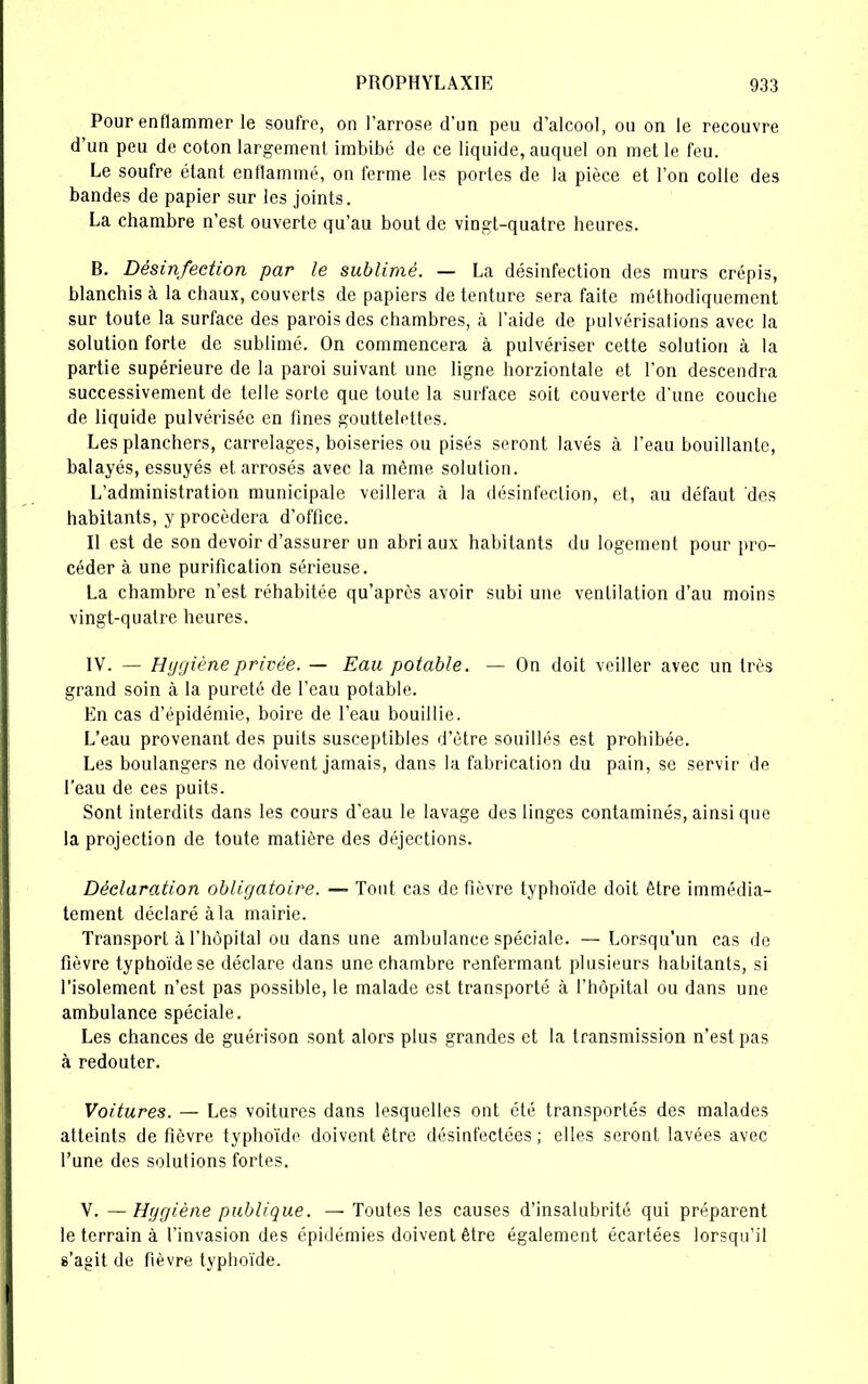 Pour enflammer le soufre, on l’arrose d’un peu d’alcool, ou on le recouvre d’un peu de coton largement imbibé de ce liquide, auquel on met le feu. Le soufre étant enflammé, on ferme les portes de la pièce et l’on colle des bandes de papier sur les joints. La chambre n’est ouverte qu’au bout de vingt-quatre heures. B. Désinfection par le sublimé. — La désinfection des murs crépis, blanchis à la chaux, couverts de papiers de tenture sera faite méthodiquement sur toute la surface des parois des chambres, à l’aide de pulvérisations avec la solution forte de sublimé. On commencera à pulvériser cette solution à la partie supérieure de la paroi suivant une ligne horziontale et l’on descendra successivement de telle sorte que toute la surface soit couverte d'une couche de liquide pulvérisée en fines gouttelettes. Les planchers, carrelages, boiseries ou pisés seront lavés à l’eau bouillante, balayés, essuyés et arrosés avec la même solution. L’administration municipale veillera à la désinfection, et, au défaut des habitants, y procédera d’office. Il est de son devoir d’assurer un abri aux habitants du logement pour pro- céder à une purification sérieuse. La chambre n’est réhabitée qu’après avoir subi une ventilation d’au moins vingt-quatre heures. IV. — Hggiène privée. — Eau potable. — On doit veiller avec un très grand soin à la pureté de l’eau potable. En cas d’épidémie, boire de l’eau bouillie. L’eau provenant des puits susceptibles d’être souillés est prohibée. Les boulangers ne doivent jamais, dans la fabrication du pain, se servir de l’eau de ces puits. Sont interdits dans les cours d’eau le lavage des linges contaminés, ainsi que la projection de toute matière des déjections. Déclaration obligatoire. — Tout cas de fièvre typhoïde doit être immédia- tement déclaré à la mairie. Transport à l’hôpital ou dans une ambulance spéciale. — Lorsqu’un cas de fièvre typhoïde se déclare dans une chambre renfermant plusieurs habitants, si l’isolement n’est pas possible, le malade est transporté à l’hôpital ou dans une ambulance spéciale. Les chances de guérison sont alors plus grandes et la transmission n’est pas à redouter. Voitures. — Les voitures dans lesquelles ont été transportés des malades atteints de fièvre typhoïde doivent être désinfectées ; elles seront lavées avec l’une des solutions fortes. V. — Hggiène publique. — Toutes les causes d’insalubrité qui préparent le terrain à l’invasion des épidémies doivent être également écartées lorsqu’il s’agit de fièvre typhoïde.