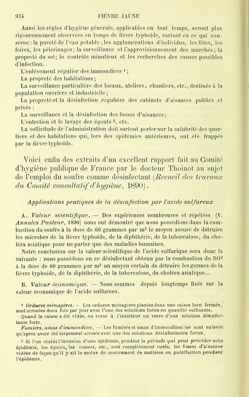 Aussi les règles d'hygiène générale, applicables en tout temps, seront plus rigoureusement observées en temps de fièvre typhoïde, surtout en ce qui con- sume : la purelé de l'eau potable ; les agglomérations d’individus, les fêtes, les foires, les pèlerinages; la surveillance et l’approvisionnement des marchés; la propreté du sol; le contrôle minutieux et les recherches des causes possibles d’infection. L’enlèvement régulier des immondices 1 ; La propreté des habitations ; La surveillance particulière des locaux, ateliers, chantiers, etc., destinés à la population ouvrière et industrielle ; La propreté et la désinfection régulière des cabinets d’aisances publics et privés ; La surveillance et la désinfection des fosses d’aisances; L’entretien et le lavage des égouts 2, etc. La sollicitude de l'administration doit surtout porter sur la salubrité des quar- tiers et des habitations qui, lors des épidémies antérieures, ont été frappés par la fièvre typhoïde. Voici enfin des extraits d’un excellent rapport fait au Comité d’hygiène publique de France par le docteur Thoinot au sujet de l’emploi du soufre comme désinfectant (Recueil des travaux du Comité consultatif d'hygiène, 1890). Applications pratiques de la désinfection par l'acide sulfureux A. Valeur scientifique. — Des expériences nombreuses et répétées (V. Annales Pasteur, 1890) nous ont démontré que nous possédions dans la com- bustion du soufre à la dose de 60 grammes par m3 le moyen assuré de détruire les microbes de la fièvre typhoïde, de la diphthérie, de la tuberculose, du cho- léra asiatique pour ne parler que des maladies humaines. Notre conclusion sur la valeur scientifique de l’acide sulfurique sera donc la suivante : nous possédons en ce désinfectant obtenu par la combustion du SO'2 à la dose de 60 grammes par m3 un moyen certain de détruire les germes de la fièvre typhoïde, de la diphthérie, de la tuberculose, du choléra asiatique... B. Valeur économique. — Nous sommes depuis longtemps fixés sur la valeur économique de l’acide sulfureux. 1 Ordures ménagères. — Les ordures ménagères placées dans une caisse bien fermée, sont arrosées deux fois par jour avec l’une des solutions fortes en quantité suffisante. Quand la caisse a été vidée, on verse à l’intérieur un verre d’une solution désinfec- tante forte. Fumiers, amas d’immondices. — Les fumiers et amas d’immondices ]ne sont enlevés qu’après avoir été largement arrosés avec une des solutions désinfectantes fortes. 2 Si l’on craint l’invasion d’une épidémie, pendant la période qui peut précéder celte épidémie, les égouts, les canaux, etc., sont complètement curés, les fosses d’aisances vidées de façon qu’il y ait le moins de mouvement de matières en putréfaction pendant l’épidémie.