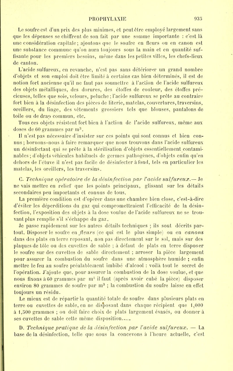 Lo soufre est d'un prix des plus minimes, el peut être employé largement sans que les dépenses se chiffrent de son fait par une somme importante : c’est là une considération capitale; ajoutons que le soufre en fleurs ou en canon est une substance commune qu’on aura toujours sous la main et en quantité suf- fisante pour les premiers besoins, même dans les petites villes, les chefs-lieux de canton. L’acide sulfureux, en revanche, n’est pas sans détériorer un grand nombre d’objets et son emploi doit être limité à certains cas bien déterminés, il est de notion fort ancienne qu’il ne faut pas soumettre à l’action de l’acide sulfureux des objets métalliques, des dorures, des étoffes de couleur, des étoffes pré- cieuses, telles que soie, velours, peluche ; l’acide sulfureux se prête au contraire fort bien à la désinfection des pièces de literie, matelas, couvertures, traversins, oreillers, du linge, des vêtements grossiers tels que blouses, pantalons de toile ou de drap commun, etc. Tous ces objets résistent fort bien à l'action de l'acide sulfureux, même aux doses de 60 grammes par m3. II n’est pas nécessaire d’insister sur ces points qui sont connus et bien con- nus; bornons-nous à faire remarquer que nous trouvons dans l’acide sulfureux un désinfectant qui se prête à la stérilisation d’objets essentiellement contami- nables; d’objets véhicules habituels de germes pathogènes, d’objets enfin qu’en dehors de l’étuve il n’est pas facile de désinfecter à fond, tels en particulier les matelas, les oreillers, les traversins. C. Technique opératoire de la désinfection par l'acide sulfureux.— Je ne vais mettre en relief que les points principaux, glissant sur les détails secondaires peu importants et connus de tous. La première condition est d’opérer dans une chambre bien close, c’est-à-dire d’éviter les déperditions du gaz qui compromettraient l’efficacité de la désin- fection, l’exposition des objets à la dose voulue de l’acide sulfureux ne se trou- vant plus remplie s’il s’échappe du gaz. Je passe rapidement sur les autres détails techniques ; ils sont décrits par- tout. Disposer le soufre en fleurs (ce qui est le plus simple) ou en canons dans des plats en terre reposant, non pas directement sur le sol, mais sur des plaques de tôle ou des cuvettes de sable ; à défaut de plats en terre disposer le soufre sur des cuvettes de sable directement ; arroser la pièce largement pour assurer la combustion du soufre dans une atmosphère humide ; enfin mettre le feu au soufre préalablement imbibé d’alcool : voilà tout le secret de l’opération. J’ajoute que, pour assurer la combustion de la dose voulue, et que nous fixons à 60 grammes par m3 il faut (après avoir cubé la pièce) disposer environ 80 grammes de soufre par m3 ; la combustion du soufre laisse en effet toujours un résidu. Le mieux est de répartir la quantité totale de soufre dans plusieurs plats en terre ou cuvettes de sable, en ne disposant dans chaque récipient que 1,000 à 1,500 grammes ; ou doit faire choix de plats largement évasés, ou donner à ses cuvettes de sable cette même disposition D. Technique pratique de la désinfection par l'acide sulfureux. — La base de la désinfection, telle que nous la concevons à l’heure actuelle, c’est