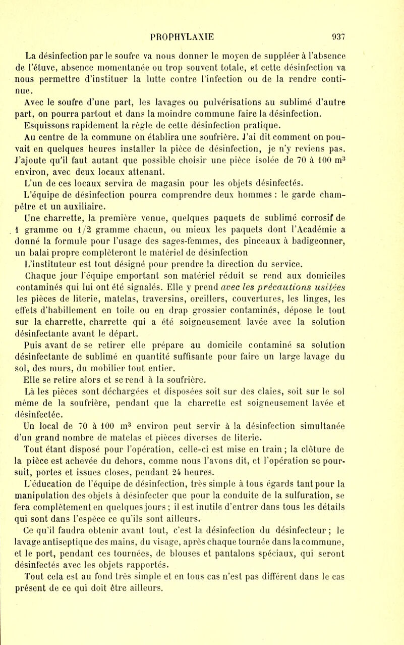 La désinfection parle soufre va nous donner le moyen de suppléera l'absence de l’étuve, absence momentanée ou trop souvent totale, et cette désinfection va nous permettre d’instituer la lutte contre l’infection ou de la rendre conti- nue. Avec le soufre d’une part, les lavages ou pulvérisations au sublimé d’autre part, on pourra partout et dan? la moindre commune faire la désinfection. Esquissons rapidement la règle de cette désinfection pratique. Au centre de la commune on établira une soufrière. J'ai dit comment on pou- vait en quelques heures installer la pièce de désinfection, je n’y reviens pas. J’ajoute qu’il faut autant que possible choisir une pièce isolée de 70 à 100 m3 environ, avec deux locaux attenant. L’un de ces locaux servira de magasin pour les objets désinfectés. L’équipe de désinfection pourra comprendre deux hommes : le garde cham- pêtre et un auxiliaire. Une charrette, la première venue, quelques paquets de sublimé corrosif de 1 gramme ou 1/2 gramme chacun, ou mieux les paquets dont l’Académie a donné la formule pour l’usage des sages-femmes, des pinceaux à badigeonner, un balai propre compléteront le matériel de désinfection L’instituteur est tout désigné pour prendre la direction du service. Chaque jour l’équipe emportant son matériel réduit se rend aux domiciles contaminés qui lui ont été signalés. Elle y prend avec les précautions usitées les pièces de literie, matelas, traversins, oreillers, couvertures, les linges, les etfets d'habillement en toile ou en drap grossier contaminés, dépose le touL sur la charrette, charrette qui a été soigneusement lavée avec la solution désinfectante avant le départ. Puis avant de se retirer elle prépare au domicile contaminé sa solution désinfectante de sublimé en quantité suffisante pour faire un large lavage du sol, des murs, du mobilier tout entier. Elle se retire alors et se rend à la soufrière. Là les pièces sont déchargées et disposées soit sur des claies, soit sur le sol même de la soufrière, pendant que la charrette est soigneusement lavée et désinfectée. Un local de 70 à 100 m3 environ peut servir à la désinfection simultanée d’un grand nombre de matelas et pièces diverses de literie. Tout étant disposé pour l’opération, celle-ci est mise en train ; la clôture de la pièce est achevée du dehors, comme nous l’avons dit, et l’opération se pour- suit, portes et issues closes, pendant 24 heures. L’éducation de l’équipe de désinfection, très simple à tous égards tant pour la manipulation des objets à désinfecter que pour la conduite de la sulfuration, se fera complètement en quelques jours ; il est inutile d’entrer dans tous les détails qui sont dans l’espèce ce qu’ils sont ailleurs. Ce qu’il faudra obtenir avant tout, c’est la désinfection du désinfecteur ; le lavage antiseptique des mains, du visage, après chaque tournée dans lacommune, et le port, pendant ces tournées, de blouses et pantalons spéciaux, qui seront désinfectés avec les objets rapportés. Tout cela est au fond très simple et en tous cas n’est pas différent dans le cas présent de ce qui doit être ailleurs.