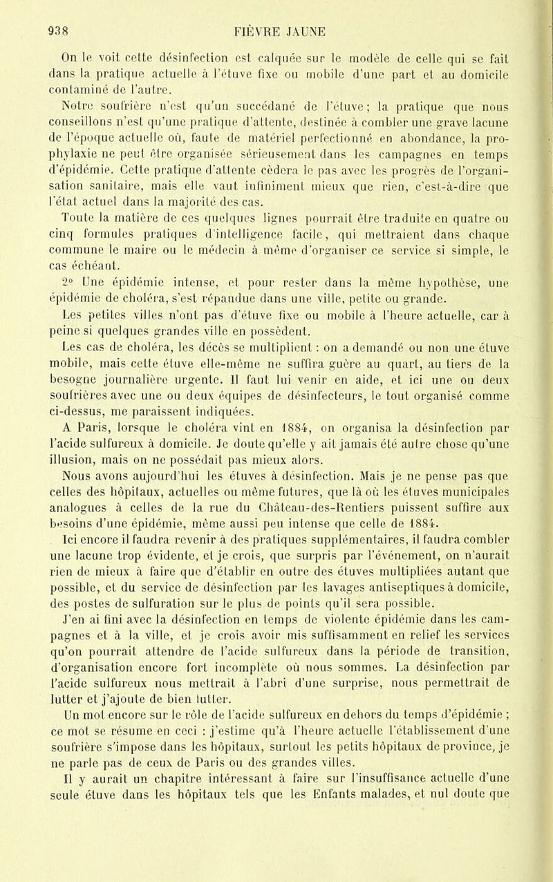 On le voit cette désinfection est calquée sur le modèle de celle qui se fait dans la pratique actuelle à l’étuve fixe ou mobile d'une part et au domicile contaminé de l’autre. Notre soufrière n’est qu’un succédané de l’étuve; la pratique que nous conseillons n’est qu'une pratique d’attente, destinée à combler une grave lacune de l’époque actuelle où, faute de matériel perfectionné en abondance, la pro- phylaxie ne peut être organisée sérieusement dans les campagnes en temps d’épidémie. Cette pratique d'attente cédera le pas avec les progrès de l’organi- sation sanitaire, mais elle vaut infiniment mieux que rien, c'est-à-dire que l'état actuel dans la majorité des cas. Toute la matière de ces quelques lignes pourrait être traduite en quatre ou cinq formules pratiques d’intelligence facile, qui mettraient dans chaque commune le maire ou le médecin à mémo d’organiser ce service si simple, le cas échéant. 2° Une épidémie intense, et pour rester dans la même hypothèse, une épidémie de choléra, s’est répandue dans une ville, petite ou grande. Les petites villes n’ont pas d’étuve fixe ou mobile à l'heure actuelle, car à peine si quelques grandes ville en possèdent. Les cas de choléra, les décès se multiplient : on a demandé ou non une étuve mobile, mais cette étuve elle-même ne suffira guère au quart, au tiers de la besogne journalière urgente. 11 faut lui venir en aide, et ici une ou deux soufrières avec une ou deux équipes de désinfecteurs, le tout organisé comme ci-dessus, me paraissent indiquées. A Paris, lorsque le choléra vint en 1884, on organisa la désinfection par l’acide sulfureux à domicile. Je doute qu’elle y ait jamais été autre chose qu’une illusion, mais on ne possédait pas mieux alors. Nous avons aujourd’hui les étuves à désinfection. Mais je ne pense pas que celles des hôpitaux, actuelles ou même futures, que là où les étuves municipales analogues à celles de la rue du Chàteau-des-Rentiers puissent suffire aux besoins d’une épidémie, même aussi peu intense que celle de 1884. Ici encore il faudra revenir à des pratiques supplémentaires, il faudra combler une lacune trop évidente, et je crois, que surpris par l’événement, on n’aurait rien de mieux à faire que d’établir en outre des étuves multipliées autant que possible, et du service de désinfection par les lavages antiseptiques à domicile, des postes de sulfuration sur le plus de points qu'il sera possible. J’en ai fini avec la désinfection en temps de violente épidémie dans les cam- pagnes et à la ville, et je crois avoir mis suffisamment en relief les services qu’on pourrait attendre de l’acide sulfureux dans la période de transition, d’organisation encore fort incomplète où nous sommes. La désinfection par l’acide sulfureux nous mettrait à l’abri d’une surprise, nous permettrait de lutter et j’ajoute de bien lutter. Un mot encore sur le rôle de l’acide sulfureux en dehors du temps d’épidémie ; ce mot se résume en ceci : j’estime qu’à l’heure actuelle l’établissement d’une soufrière s’impose dans les hôpitaux, surtout les petits hôpitaux de province, je ne parle pas de ceux de Paris ou des grandes villes. Il y aurait un chapitre intéressant à faire sur l’insuffisance actuelle d’une seule étuve dans les hôpitaux tels que les Enfants malades, et nul doute que
