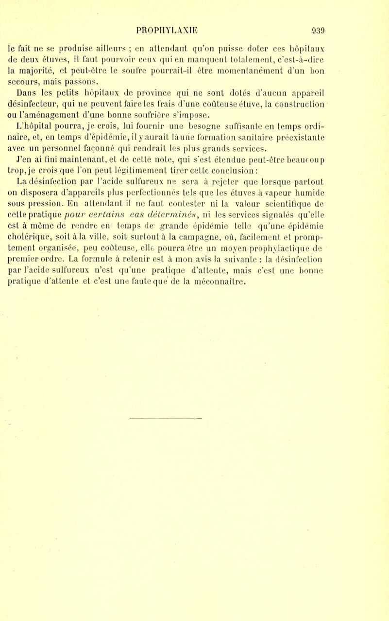 le fait ne se produise ailleurs ; en attendant qu’on puisse doter ces hôpitaux de deux étuves, il faut pourvoir ceux qui en manquent totalement, c’est-à-dire la majorité, et peut-être le soufre pourrait-il être momentanément d'un bon secours, mais passons. Dans les petits hôpitaux de province qui ne sont dotés d’aucun appareil désinfecteur, qui ne peuvent faire les frais d’une coûteuse étuve, la construction ou l’aménagement d’une bonne soufrière s’impose. L’hôpital pourra, je crois, lui fournir une besogne suffisante en temps ordi- naire, et, en temps d’épidémie, il y aurait làune formation sanitaire préexistante avec un personnel façonné qui rendrait les plus grands services. J’en ai fini maintenant, et de cette note, qui s’est étendue peut-être beaucoup trop, je crois que l’on peut légitimement tirer cette conclusion : La désinfection par l’acide sulfureux ne sera à rejeter que lorsque partout on disposera d’appareils plus perfectionnés tels que les étuves à vapeur humide sous pression. En attendant il ne faut contester ni la valeur scientifique de cette pratique pour certains cas déterminés, ni les services signalés qu’elle est à même de rendre en temps de grande épidémie telle qu’une épidémie cholérique, soit à la ville, soit surtout à la campagne, où, facilement et promp- tement organisée, peu coûteuse, elle pourra être un moyen prophylactique de premier ordre. La formule à retenir est à mon avis la suivante : la désinfection par l’acide sulfureux n’est qu’une pratique d’attente, mais c’est une bonne pratique d’attente et c’est une faute que de la méconnaître.