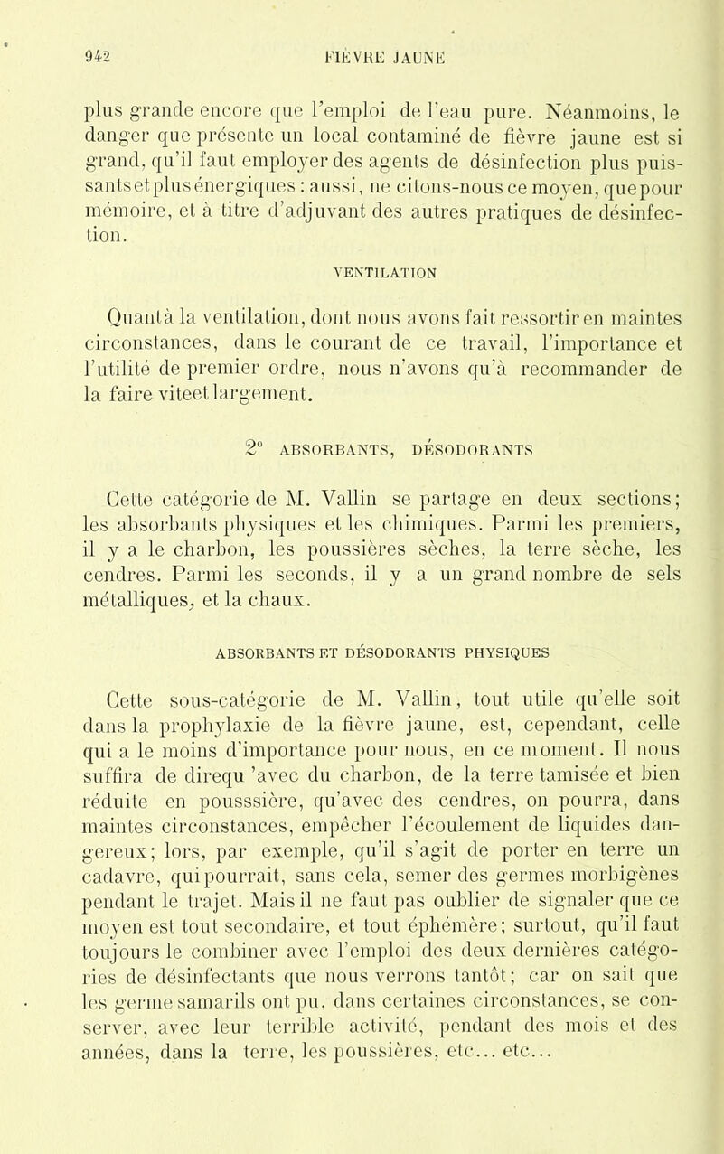 plus grande encore que l’emploi de l’eau pure. Néanmoins, le danger que présente un local contaminé de lièvre jaune est si grand, qu’il faut employer des agents de désinfection plus puis- sants et plus énergiques : aussi, ne citons-nous ce moyen, quepour mémoire, et à titre d’adjuvant des autres pratiques de désinfec- tion. VENTILATION Quanta la ventilation, dont nous avons fait ressortir en maintes circonstances, dans le courant de ce travail, l’importance et l’utilité de premier ordre, nous n’avons qu’à recommander de la faire viteetlargement. 2° ABSORBANTS, DESODORANTS Cette catégorie de M. Vallin se partage en deux sections; les absorbants physiques et les chimiques. Parmi les premiers, il y a le charbon, les poussières sèches, la terre sèche, les cendres. Parmi les seconds, il y a un grand nombre de sels métalliques, et la chaux. ABSORBANTS ET DESODORANTS PHYSIQUES Cette sous-catégorie de M. Vallin, tout utile qu’elle soit dans la prophylaxie de la lièvre jaune, est, cependant, celle qui a le moins d’importance pour nous, en ce moment. Il nous suffira de direqu ’avec du charbon, de la terre tamisée et bien réduite en pousssière, qu’avec des cendres, on pourra, dans maintes circonstances, empêcher l'écoulement de liquides dan- gereux; lors, par exemple, qu’il s’agit de porter en terre un cadavre, qui pourrait, sans cela, semer des germes morbigènes pendant le trajet. Mais il ne faut pas oublier de signaler que ce moyen est tout secondaire, et tout éphémère; surtout, qu’il faut toujours le combiner avec l’emploi des deux dernières catégo- ries de désinfectants que nous verrons tantôt; car on sait que les germe samarils ont pu, dans certaines circonstances, se con- server, avec leur terrible activité, pendant des mois et des années, dans la terre, les poussières, etc... etc...