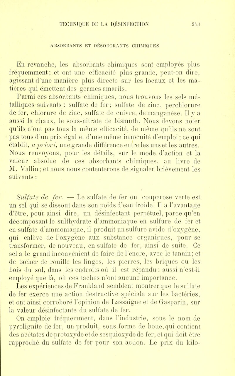 ABSORBANTS ET DÉSODORANTS CHIMIQUES En revanche, les absorbants chimiques sont employés plus fréquemment; et ont une efficacité plus grande, peut-on dire, agissant d'une manière plus directe sur les locaux et les ma- tières qui émettent des germes amarils. Parmi ces absorbants chimiques, nous trouvons les sels mé- talliques suivants : sulfate de fer; sulfate de zinc, percblorure de fer, chlorure de. zinc, sulfate de cuivre, de manganèse. 11 y a aussi la chaux, le sous-nitrate de bismuth. Nous devons noter qu’ils.n’ont pas tous la même efficacité, de même qu’ils ne sont pas tous d’un prix égal et d’une même innocuité d’emploi ; ce qui établit, a priori, une grande différence entre les uns et les autres. Nous renvoyons, pour les détails, sur le mode d’action et la valeur absolue de ces absorbants chimiques, au livre de M. Vallin; et nous nous contenterons de signaler brièvement les suivants : Sulfate de fer. — Le sulfate de fer ou couperose verte est un sel qui se dissout dans son poids d’eau froide. Il a l’avantage d’être, pour ainsi dire, un désinfectant perpétuel, parce qu’en décomposant le sulfhydrate d’ammoniaque en sulfure de fer et en sulfate d’ammoniaque, il produit un sulfure avide d’oxygène, qui enlève de l’oxygène aux substance organiques, pour se transformer, de nouveau, en sulfate de fer, ainsi de suite. Ce sel a le grand inconvénient de faire de l’encre, avec le tannin; et de tacher de rouille les linges, les pierres, les briques ou les bois du sol, dans les endroits où il est répandu; aussi n’est-il employé que là, où ces taches n’ont aucune importance. Les expériences de Frankland semblent montrer que le sulfate de fer exerce une action destructive spéciale sur les bactéries, et ont ainsi corroboré l’opinion de Lassaignc et de Gasparin, sur la valeur désinfectante du sulfate de fer. On emploie fréquemment, dans l’industrie, sous le nom de pyrolignite de fer, un produit, sous forme de boue, qui contient des acétates de protoxyde etde sesquioxyde de fer, et qui doit être rapproché du sulfate de fer pour son aciion. Le prix du kilo-