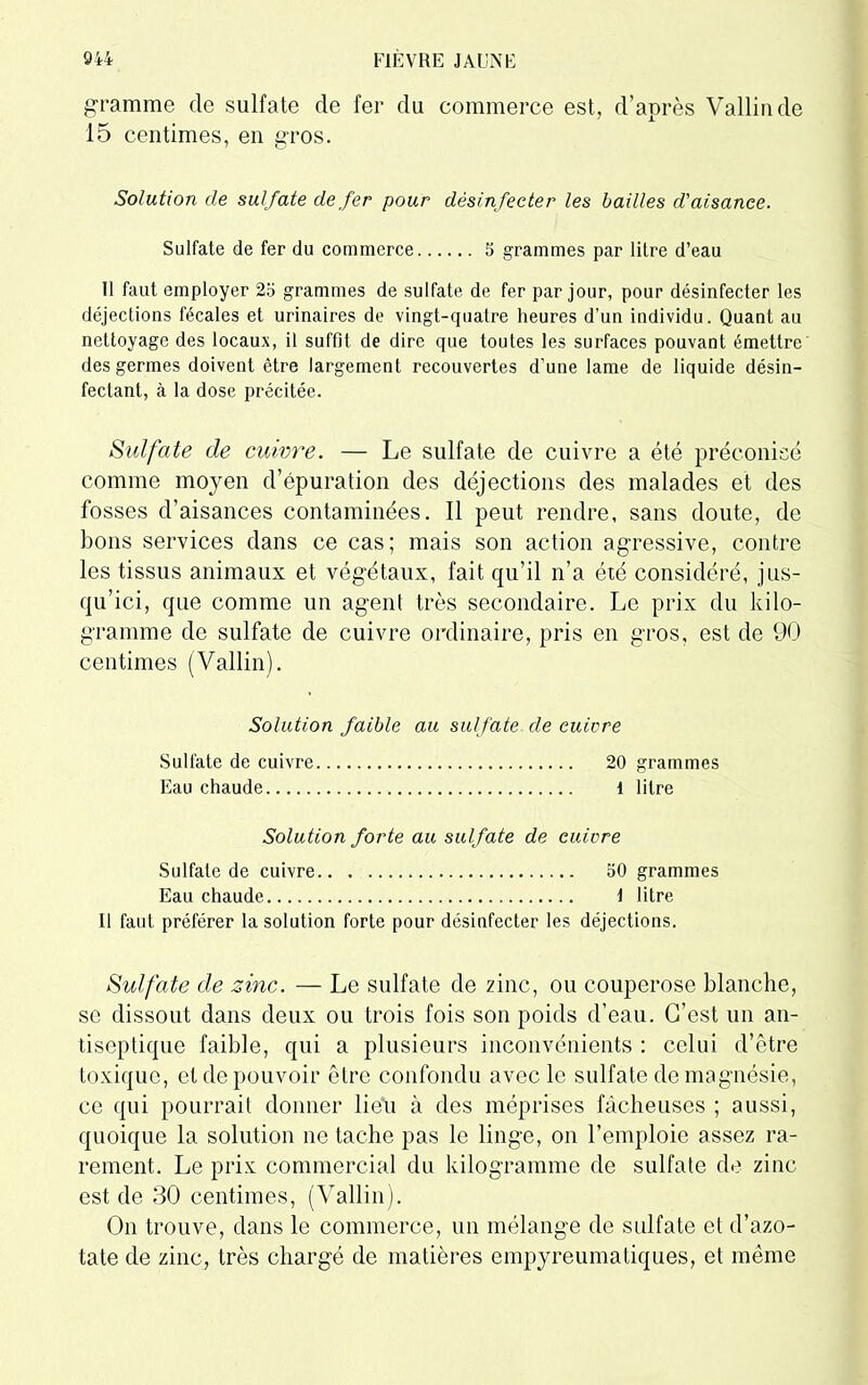 gramme de sulfate de fer du commerce est, d’après Vallin de 15 centimes, en gros. Solution de sulfate de fer pour désinfecter les bailles d'aisance. Sulfate de fer du commerce 5 grammes par litre d’eau Il faut employer 25 grammes de sulfate de fer par jour, pour désinfecter les déjections fécales et urinaires de vingt-quatre heures d’un individu. Quant au nettoyage des locaux, il suffit de dire que toutes les surfaces pouvant émettre des germes doivent être largement recouvertes d’une lame de liquide désin- fectant, à la dose précitée. Sulfate de cuivre. — Le sulfate de cuivre a été préconisé comme moyen d’épuration des déjections des malades et des fosses d’aisances contaminées. Il peut rendre, sans doute, de bons services dans ce cas; mais son action agressive, contre les tissus animaux et végétaux, fait qu’il n’a été considéré, jus- qu’ici, que comme un agent très secondaire. Le prix du kilo- gramme de sulfate de cuivre ordinaire, pris en gros, est de 90 centimes (Vallin). Solution faible au sulfate de cuivre Sulfate de cuivre 20 grammes Eau chaude 1 litre Solution forte au sulfate de cuivre Sulfate de cuivre 50 grammes Eau chaude \ litre Il faut préférer la solution forte pour désinfecter les déjections. Sulfate de zinc. — Le sulfate de zinc, ou couperose blanche, se dissout dans deux ou trois fois son poids d’eau. C’est un an- tiseptique faible, qui a plusieurs inconvénients : celui d’être toxique, et de pouvoir être confondu avec le sulfate de magnésie, ce qui pourrait donner lieu à des méprises fâcheuses ; aussi, quoique la solution ne tache pas le linge, on l’emploie assez ra- rement. Le prix commercial du kilogramme de sulfate de zinc- est de 30 centimes, (Vallin). On trouve, dans le commerce, un mélange de sulfate et d’azo- tate de zinc, très chargé de matières empyreumatiques, et même