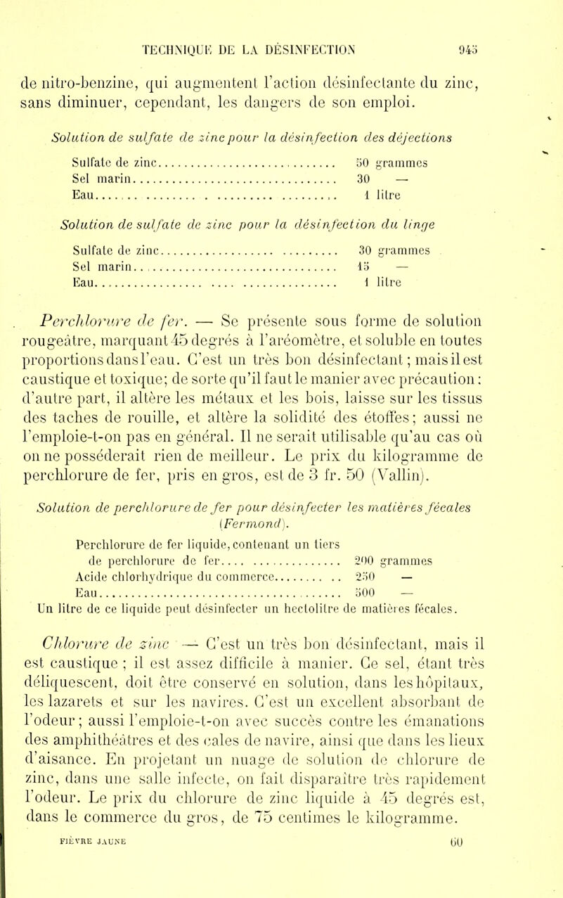 de nitro-benzine, qui augmentent l’action désinfectante du zinc, sans diminuer, cependant, les dangers de son emploi. Solation de sulfate de zinc pour la désinfection des déjections Sulfate de zinc 50 grammes Sel marin 30 — Eau. 1 litre Solution de sulfate de zinc pour la désinfection du linge Sulfate de zinc 30 grammes Sel marin.. 15 Eau. 1 litre Perchlorure de fer. — Se présente sous forme de solution rougeâtre, marquant 45 degrés à l’aréomètre, et soluble en toutes proportions dans l’eau. C’est un très bon désinfectant ; mais il est caustique et toxique; de sorte qu’il faut le manier avec précaution : d’autre part, il altère les métaux et les bois, laisse sur les tissus des taches de rouille, et altère la solidité des étoffes; aussi ne l’emploie-t-on pas en général. Il ne serait utilisable qu’au cas où on ne posséderait rien de meilleur. Le prix du kilogramme de perchlorure de fer, pris en gros, est de 3 lr. 50 (Vallin). Solution de perchlorure de fer pour désinfecter les matières fécales (Fermond). Perchlorui’e de fer liquide, contenant un tiers de perchlorure de fer 290 grammes Acide chlorhydrique du commerce 230 — Eau 500 — Un litre de ce liquide peut désinfecter un hectolitre de matières fécales. Chlorure de zinc — C’est un très bon désinfectant, mais il est caustique ; il est assez difficile à manier. Ce sel, étant très déliquescent, doit être conservé en solution, dans les hôpitaux, les lazarets et sur les navires. C’est un excellent absorbant de l’odeur; aussi remploie-t-on avec succès contre les émanations des amphithéâtres et des cales de navire, ainsi que dans les lieux d’aisance. En projetant un nuage de solution de chlorure de zinc, dans une salle infecte, on fait disparaitre très rapidement l’odeur. Le prix du chlorure de zinc liquide à 45 degrés est, dans le commerce du gros, de 75 centimes le kilogramme.