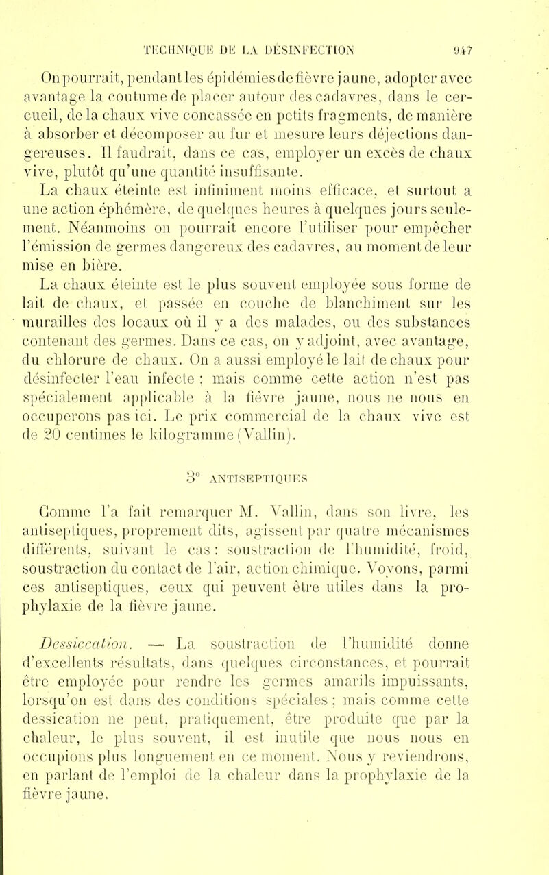 On pourrait, pendant les épidémies de fièvre jaune, adopter avec avantage la coutume de placer autour des cadavres, dans le cer- cueil, de la chaux vive concassée en petits fragments, de manière à absorber et décomposer au fur et mesure leurs déjections dan- gereuses. Il faudrait, dans ce cas, employer un excès de chaux vive, plutôt qu’une quantité insuffisante. La chaux éteinte est infiniment moins efficace, et surtout a une action éphémère, de quelques heures à quelques jours seule- ment. Néanmoins on pourrait encore l’utiliser pour empêcher l’émission de germes dangereux des cadavres, au moment de leur mise en bière. La chaux éteinte est le plus souvent employée sous forme de lait de chaux, et passée en couche de blanchiment sur les murailles des locaux où il y a des malades, ou des substances contenant des germes. Dans ce cas, on y adjoint, avec avantage, du chlorure de chaux. On a aussi employé le lait de chaux pour désinfecter l’eau infecte ; mais comme cette action n’est pas spécialement applicable à la fièvre jaune, nous ne nous en occuperons pas ici. Le prix commercial de la chaux vive est de 20 centimes le kilogramme (Vallin). 3° ANTISEPTIQUES Gomme l’a fait remarquer M. Vallin, dans son livre, les antiseptiques, proprement dits, agissent par quatre mécanismes différents, suivant le cas : soustraction de l'humidité, froid, soustraction du contact de l'air, action chimique. Voyons, parmi ces antiseptiques, ceux qui peuvent être utiles dans la pro- phylaxie de la fièvre jaune. Dessiccation. — La soustraction de l'humidité donne d’excellents résultats, dans quelques circonstances, et pourrait être employée pour rendre les germes amarils impuissants, lorsqu’on est dans des conditions spéciales ; mais comme cette dessication ne peut, pratiquement, être produite que par la chaleur, le plus souvent, il est inutile que nous nous en occupions plus longuement en ce moment. Nous y reviendrons, en parlant de l’emploi de la chaleur dans la prophylaxie de la fièvre jaune.