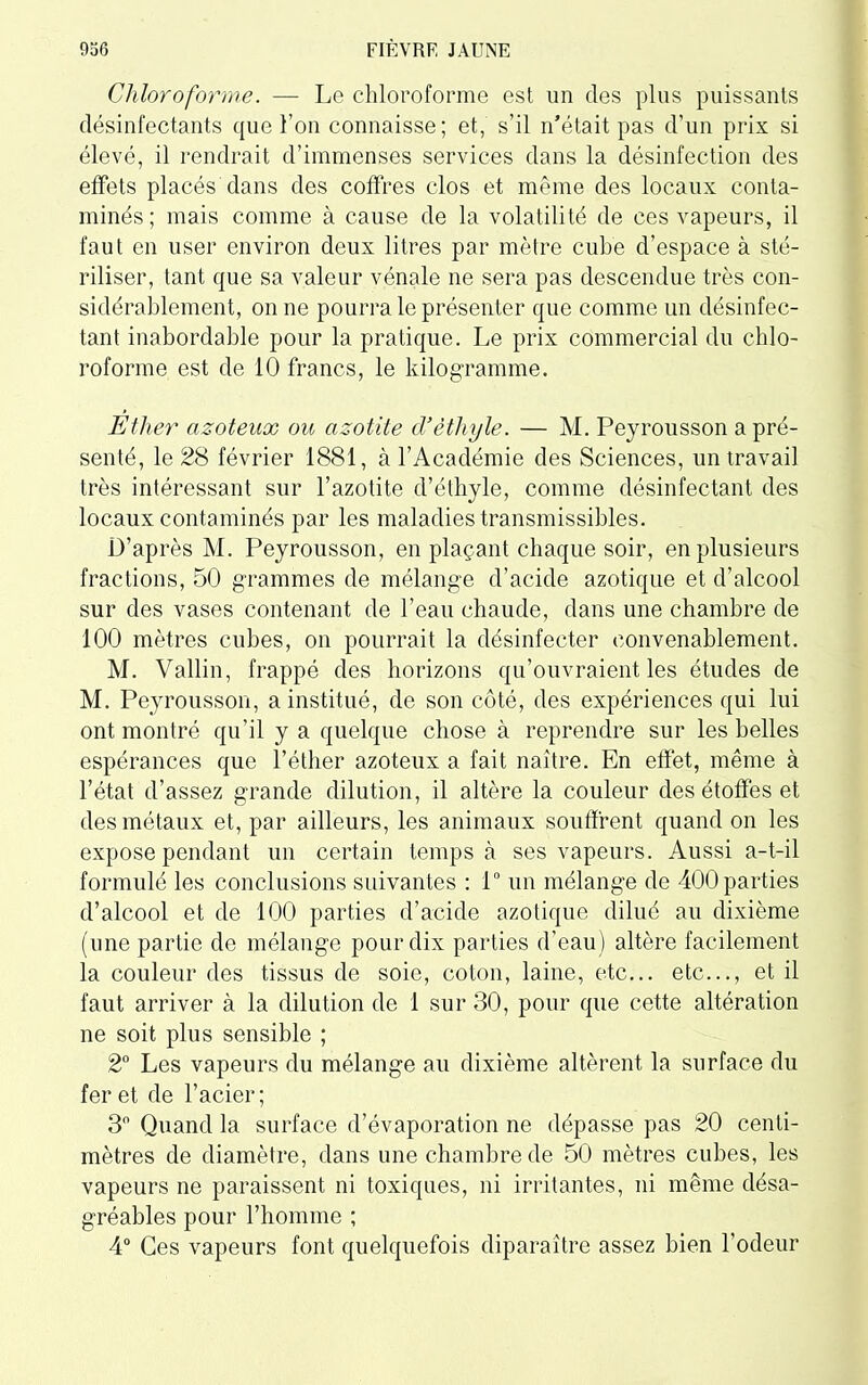 Chloroforme. — Le chloroforme est un des plus puissants désinfectants que l’on connaisse; et, s’il n’était pas d’un prix si élevé, il rendrait d’immenses services dans la désinfection des effets placés dans des coffres clos et même des locaux conta- minés; mais comme à cause de la volatilité de ces vapeurs, il faut en user environ deux litres par mètre cube d’espace à sté- riliser, tant que sa valeur vénale ne sera pas descendue très con- sidérablement, on ne pourra le présenter que comme un désinfec- tant inabordable pour la pratique. Le prix commercial du chlo- roforme est de 10 francs, le kilogramme. Ether azoteux ou azotite cl’éthyle. — M. Peyrousson a pré- senté, le 28 février 1881, à l’Académie des Sciences, un travail très intéressant sur l’azotite d’éthyle, comme désinfectant des locaux contaminés par les maladies transmissibles. D’après M. Peyrousson, en plaçant chaque soir, en plusieurs fractions, 50 grammes de mélange d’acide azotique et d’alcool sur des vases contenant de l’eau chaude, dans une chambre de 100 mètres cubes, on pourrait la désinfecter convenablement. M. Vallin, frappé des horizons qu’ouvraient les études de M. Peyrousson, a institué, de son côté, des expériences qui lui ont montré qu’il y a quelque chose à reprendre sur les belles espérances que l’éther azoteux a fait naître. En effet, même à l’état d’assez grande dilution, il altère la couleur des étoffes et des métaux et, par ailleurs, les animaux souffrent quand on les expose pendant un certain temps à ses vapeurs. Aussi a-t-il formulé les conclusions suivantes : 1° un mélange de 400 parties d’alcool et de 100 parties d’acide azotique dilué au dixième (une partie de mélange pour dix parties d’eau) altère facilement la couleur des tissus de soie, coton, laine, etc... etc..., et il faut arriver à la dilution de 1 sur 30, pour que cette altération ne soit plus sensible ; 2° Les vapeurs du mélange au dixième altèrent la surface du fer et de l’acier; 3° Quand la surface d’évaporation ne dépasse pas 20 centi- mètres de diamètre, dans une chambre de 50 mètres cubes, les vapeurs ne paraissent ni toxiques, ni irritantes, ni même désa- gréables pour l’homme ; 4° Ces vapeurs font quelquefois diparaître assez bien l’odeur