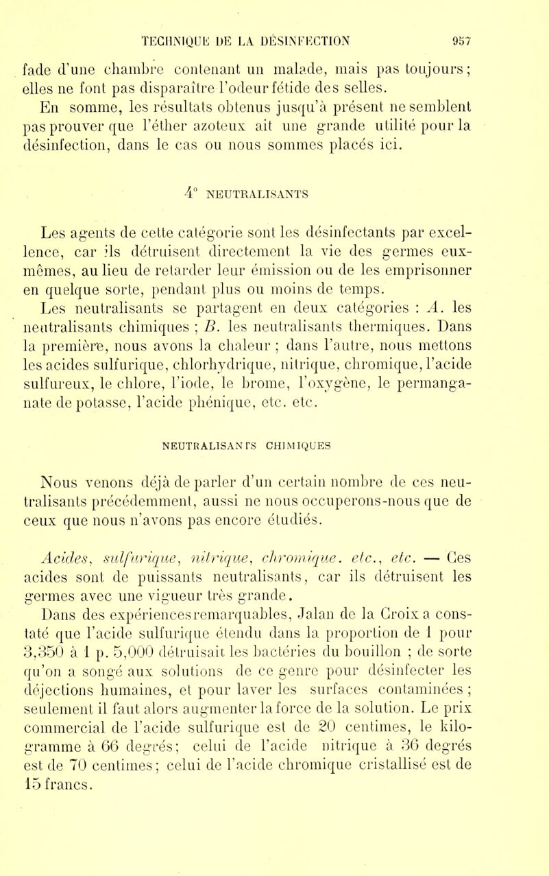 fade d’une chambre contenant un malade, mais pas toujours; elles ne font pas disparaître l’odeur fétide des selles. En somme, les résultats obtenus jusqu’à présent ne semblent pas prouver que l’étber azoteux ait une grande utilité pour la désinfection, dans le cas ou nous sommes placés ici. 4° NEUTRALISANTS Les agents de cette catégorie sont les désinfectants par excel- lence, car ils détruisent directement la vie des germes eux- mêmes, au lieu de retarder leur émission ou de les emprisonner en quelque sorte, pendant plus ou moins de temps. Les neutralisants se partagent en deux catégories : A. les neutralisants chimiques ; B. les neutralisants thermiques. Dans la première, nous avons la chaleur ; dans l’autre, nous mettons les acides sulfurique, chlorhydrique, nitrique, chromique, l’acide sulfureux, le chlore, l’iode, le brome, l’oxygène, le permanga- nate de potasse, l’acide phénique, etc. etc. NEUTRALISANTS CHIMIQUES Nous venons déjà de parler d’un certain nombre de ces neu- tralisants précédemment, aussi ne nous occuperons-nous que de ceux que nous n’avons pas encore étudiés. Acides, sulfurique, nitrique, chromique. etc., etc. — Ces acides sont de puissants neutralisants, car ils détruisent les germes avec une vigueur très grande. Dans des expériences remarquables, Jalan de la Croix a cons- taté que l’acide sulfurique étendu dans la proportion de 1 pour 3,350 à 1 p. 5,000 détruisait les bactéries du bouillon ; de sorte qu’on a songé aux solutions de ce genre pour désinfecter les déjections humaines, et pour laver les surfaces contaminées ; seulement il faut alors augmenter la force de la solution. Le prix commercial de l’acide sulfurique est de 20 centimes, le kilo- gramme à 66 degrés; celui de l’acide nitrique à 36 degrés est de 70 centimes; celui de l'acide chromique cristallisé est de 15 francs.