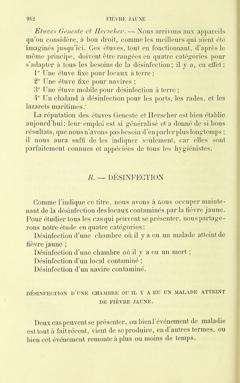 Etuves Geneste et Hersclier. — Nous arrivons aux appareils qu’on considère, à bon droit, comme les meilleurs qui aient été imaginés jusqu’ici. Ges étuves, tout en fonctionnant, d’après le même principe, doivent être rangées en quatre catégories pour s’adapter à tous les besoins de la désinfection; il y a, en effet : 1° Une étuve fixe pour locaux à terre ; 2° Une étuve fixe pour navires ; 3° Une étuve mobile pour désinfection à terre ; 4° Un chaland à désinfection pour les ports, les rades, et les lazarets maritimes.' La réputation des étuves Geneste et Hersclier est bien établie aujourd’hui: leur emploi est si généralisé et a donné de si bons résultats, que nous n’avons pas besoin d’en parler plus longtemps ; il nous aura suffi de les indiquer seulement, car elles sont parfaitement connues et appéciées de tous les hygiénistes. B. — DÉSINFECTION Comme l’indique ce titre, nous avons à nous occuper mainte- nant de la désinfection des locaux contaminés par la fièvre jaune. Pour étudier tous les cas qui peuvent se présenter, nous partage- rons notre étude en quatre catégories: Désinfection d’une chambre où il y a eu un malade atteint de fièvre jaune ; Désinfection d’une chambre où il y a eu un mort ; Désinfection d’un local contaminé ; Désinfection d’un navire contaminé. DÉSINFECTION d’üNE CHAMBRE OU IL Y A EU UN MALADE ATTEINT DE FIÈVRE JAUNE. Deux cas peuvent se présenter, ou bien l’événement de maladie est tout à fait récent, vient de se produire, en d’autres termes, ou bien cet événement remonte à plus ou moins de temps.