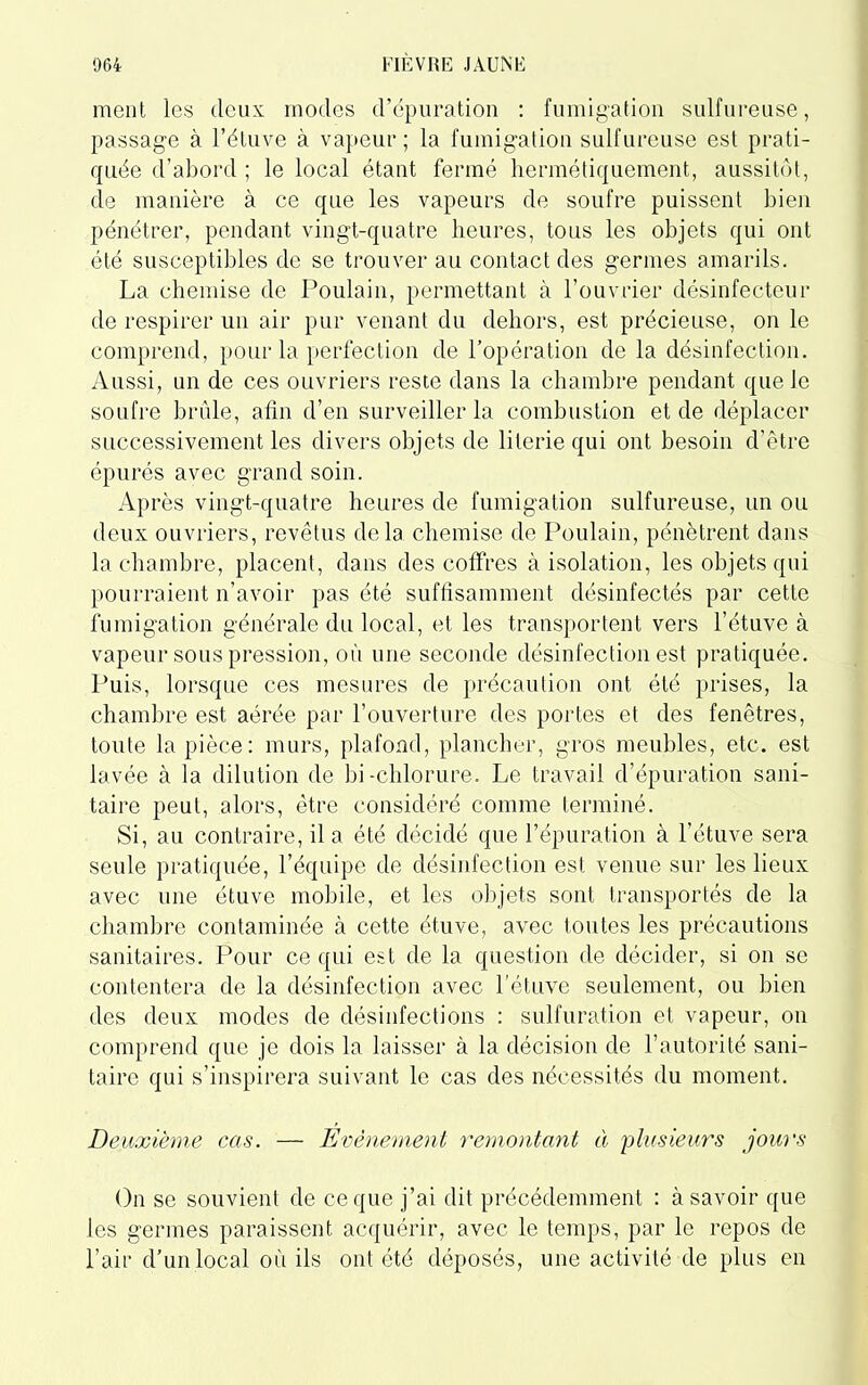 ment les deux modes d’épuration : fumigation sulfureuse, passage à l’étuve à vapeur; la fumigation sulfureuse est prati- quée d’abord ; le local étant fermé hermétiquement, aussitôt, cle manière à ce que les vapeurs de soufre puissent bien pénétrer, pendant vingt-quatre heures, tous les objets qui ont été susceptibles de se trouver au contact des germes amarils. La chemise de Poulain, permettant à l’ouvrier désinfectera* de respirer un air pur venant du dehors, est précieuse, on le comprend, pour la perfection de l’opération de la désinfection. Aussi, un de ces ouvriers reste dans la chambre pendant que Je soufre brûle, afin d’en surveiller la combustion et de déplacer successivement les divers objets de literie qui ont besoin d’être épurés avec grand soin. Après vingt-quatre heures de fumigation sulfureuse, un ou deux ouvriers, revêtus delà chemise de Poulain, pénètrent dans la chambre, placent, dans des coffres à isolation, les objets qui pourraient n’avoir pas été suffisamment désinfectés par cette fumigation générale du local, et les transportent vers l’étuve à vapeur sous pression, où une seconde désinfection est pratiquée. Puis, lorsque ces mesures de précaution ont été prises, la chambre est aérée par l’ouverture des portes et des fenêtres, toute la pièce: murs, plafond, plancher, gros meubles, etc. est lavée à la dilution de bi-chlorure. Le travail d’épuration sani- taire peut, alors, être considéré comme terminé. Si, au contraire, il a été décidé que l’épuration à l’étuve sera seule pratiquée, l’équipe de désinfection est venue sur les lieux avec une étuve mobile, et les objets sont transportés de la chambre contaminée à cette étuve, avec toutes les précautions sanitaires. Pour ce qui est de la question de décider, si on se contentera de la désinfection avec l'étuve seulement, ou bien des deux modes de désinfections : sulfuration et vapeur, on comprend que je dois la laisser à la décision de l’autorité sani- taire qui s’inspirera suivant le cas des nécessités du moment. Deuxième cas. — Evénement remontant à 'plusieurs jours On se souvient de ce que j’ai dit précédemment : à savoir que les germes paraissent acquérir, avec le temps, par le repos de l’air d’un local où ils ont été déposés, une activité de plus en