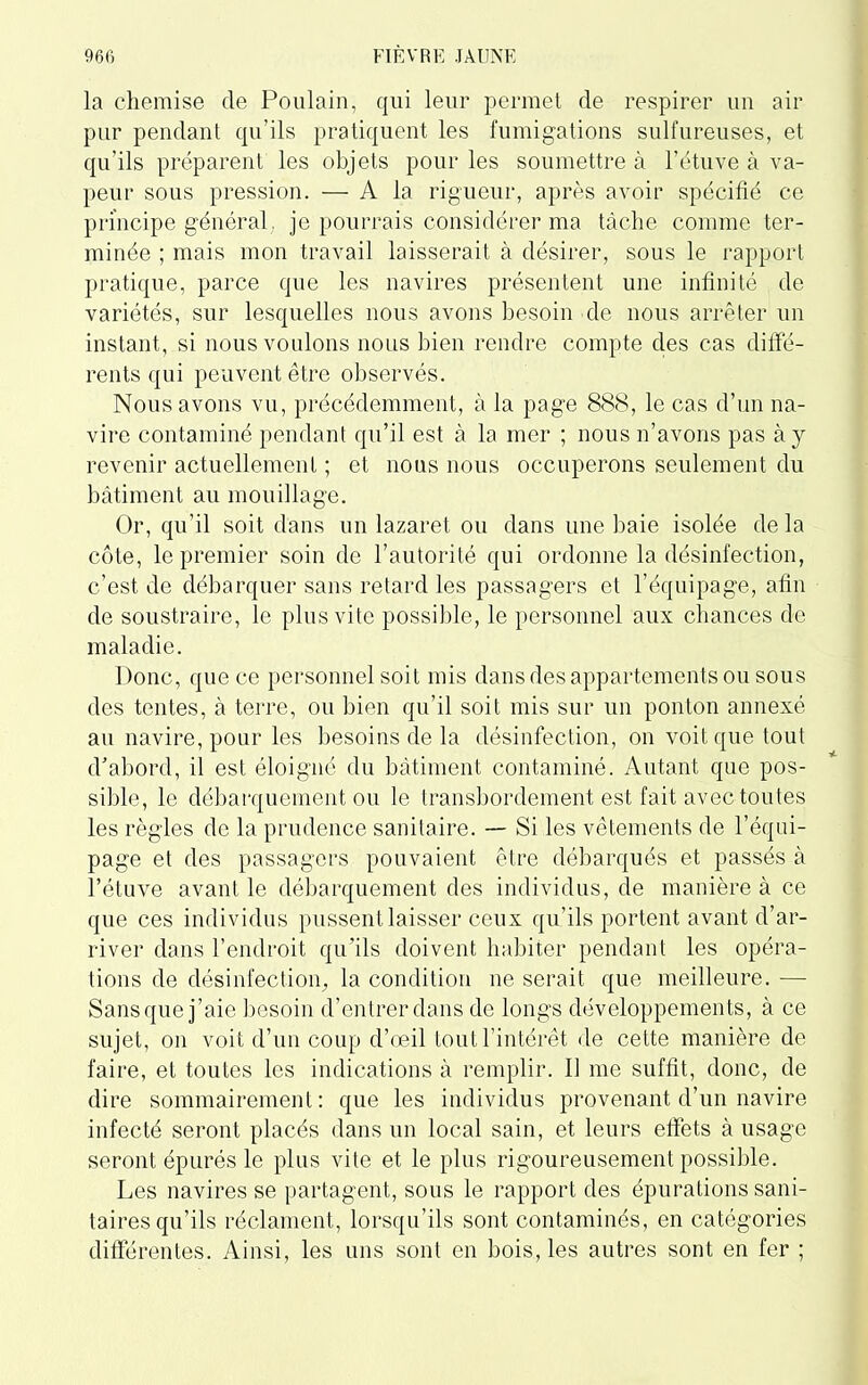 la chemise de Poulain, qui leur permet de respirer un air pur pendant qu’ils pratiquent les fumigations sulfureuses, et qu’ils préparent les objets pour les soumettre à l’étuve à va- peur sous pression. — A la rigueur, après avoir spécifié ce principe général, je pourrais considérer ma tâche comme ter- minée ; mais mon travail laisserait à désirer, sous le rapport pratique, parce que les navires présentent une infinité de variétés, sur lesquelles nous avons besoin de nous arrêter un instant, si nous voulons nous bien rendre compte des cas diffé- rents qui peuvent être observés. Nous avons vu, précédemment, à la page 888, le cas d’un na- vire contaminé pendant qu’il est à la mer ; nous n’avons pas à j revenir actuellement ; et nous nous occuperons seulement du bâtiment au mouillage. Or, qu’il soit dans un lazaret ou dans une baie isolée delà côte, le premier soin de l’autorité qui ordonne la désinfection, c’est de débarquer sans retard les passagers et l’équipage, afin de soustraire, le plus vite possible, le personnel aux chances de maladie. Donc, que ce personnel soit mis dans des appartements ou sous des tentes, à terre, ou bien qu’il soit mis sur un ponton annexé au navire, pour les besoins de la désinfection, on voit que tout d’abord, il est éloigné du bâtiment contaminé. Autant que pos- sible, le débarquement ou le transbordement est fait avec toutes les règles de la prudence sanitaire. — Si les vêtements de l’équi- page et des passagers pouvaient être débarqués et passés à l’étuve avant le débarquement des individus, de manière à ce que ces individus pussent laisser ceux qu’ils portent avant d’ar- river dans l’endroit qu'ils doivent habiter pendant les opéra- tions de désinfection, la condition ne serait que meilleure. — Sans que j’aie besoin d’entrer dans de longs développements, à ce sujet, on voit d’un coup d’œil tout l’intérêt de cette manière de faire, et toutes les indications à remplir. Il me suffît, donc, de dire sommairement: que les individus provenant d’un navire infecté seront placés dans un local sain, et leurs effets à usage seront épurés le plus vite et le plus rigoureusement possible. Les navires se partagent, sous le rapport des épurations sani- taires qu’ils réclament, lorsqu’ils sont contaminés, en catégories différentes. Ainsi, les uns sont en bois, les autres sont en fer ;