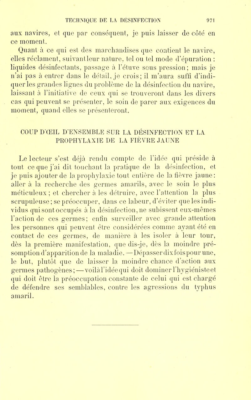 aux navires, et que par conséquent, je puis laisser cle côté en ce moment. Quant à ce qui est des marchandises que contient le navire, elles réclament, suivantleur nature, tel ou tel mode d’épuration : liquides désinfectants, passage à l’étuve scus pression; mais je n’ai pas à entrer dans le détail, je crois; il m’aura suffi d’indi- quer les grandes lignes du problème de la désinfection du navire, laissant à l’initiative de ceux qui se trouveront dans les divers cas qui peuvent se présenter, le soin de parer aux exigences du moment, quand elles se présenteront. COUP D'ŒIL D'ENSEMBLE SUR LA DÉSINFECTION ET LA PROPHYLAXIE DE LA FIÈVRE JAUNE Le lecteur s’est déjà rendu compte de l’idée qui préside à tout ce que j’ai dit touchant la pratique de la désinfection, et je puis ajouter de la prophylaxie tout entière de la fièvre jaune: aller à la recherche des germes amarils, avec le soin le plus méticuleux ; et chercher à les détruire, avec l’attention la plus scrupuleuse; se préoccuper, dans ce labeur, d’éviter que les indi- vidus qui sont occupés à la désinfection, ne subissent eux-mêmes l’action de ces germes; enfin surveiller avec grande attention les personnes qui peuvent être considérées comme ayant été en contact de ces germes, de manière à les isoler à leur tour, dès la première manifestation, que dis-je, dès la moindre pré- somption d’apparition de la maladie. —Dépasserdixfoispour une, le but, plutôt que de laisser la moindre chance d’action aux germes pathogènes;—voilàl’idéequi doit dominer l’hygiéniste et qui doit être la préoccupation constante de celui qui est chargé de défendre ses semblables, contre les agressions du typhus amaril.