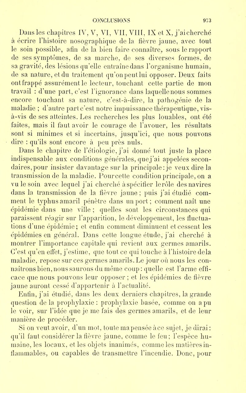 Dans les chapitres IV, V, VI, VII, VIII, IX et X, j’ai cherché à écrire l’histoire nosographique de la fièvre jaune, avec tout le soin possible, afin delà bien faire connaître, sous le rapport de ses symptômes, de sa marche, do ses diverses formes, de sa gravité, des lésions qu’elle entraîne dans l’organisme humain, de sa nature, et du traitement qu’on peut lui opposer. Deux faits ont frappé assurément le lecteur, touchant cette partie de mon travail : d’une part, c’est l’ignorance dans laquelle nous sommes encore touchant sa nature, c’est-à-dire, la pathogénie de la maladie ; d’autre part c’est notre impuissance thérapeutique, vis- à-vis de ses atteintes. Les recherches les plus louables, ont été faites, mais il faut avoir le courage de l’avouer, les résultats sont si minimes et si incertains, jusqu’ici, que nous pouvons dire : qu’ils sont encore à peu près nuis. Dans le chapitre de l’étiologie, j’ai donné tout juste la place indispensable aux conditions générales, que j’ai appelées secon- daires, pour insister davantage sur la principale: je veux dire la transmission de la maladie. Pourcette condition principale, on a vu le soin avec lequel j’ai cherché àspécifier lerôle des navires dans la transmission de la fièvre jaune; puis j’ai étudié com- ment le typhus amaril pénètre dans un port ; comment naît une épidémie dans une ville ; quelles sont les circonstances qui paraissent réagir sur l’apparition, le développement, les fluctua- tions d'une épidémie; et enfin comment diminuent et cessent les épidémies en général. Dans cette longue étude, j’ai cherché à montrer l’importance capitale qui revient aux germes amarils. C’est qu’en effet, j’estime, que tout ce qui touche à l’histoire delà maladie, repose sur ces germes amarils. Le jour où nous les con- naîtrons bien, nous saurons du même coup: quelle est l’arme effi- cace que nous pouvons leur opposer ; et les épidémies de fièvre jaune auront cessé d’appartenir à l’actualité. Enfin, j’ai étudié, dans les deux derniers chapitres, la grande question delà prophylaxie: prophylaxie basée, comme on a pu le voir, sur l’idée que je me fais des germes amarils, et de leur manière de procéder. Si on veut avoir, d’un mot, toute ma pensée àce sujet, je dirai : qu’il faut considérer la fièvre jaune, comme le feu: l’espèce hu- maine, les locaux, et les objets inanimés, comme les matières in- flammables, ou capables de transmettre l’incendie. Donc, pour